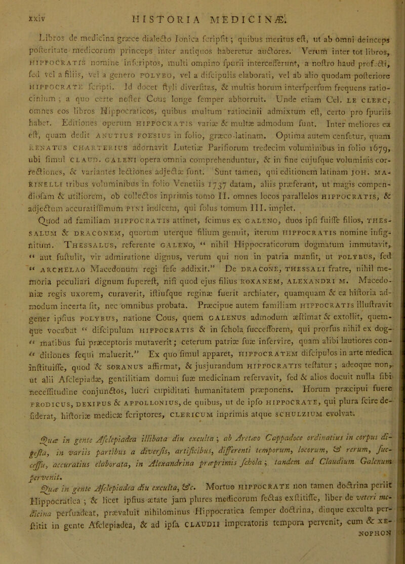 Libros de medicina grscce dialecto Ionica fcripfit; quibus meritus cfl, ut ab omni deinceps | pofteritate medicorum princeps inter antiquos haberetur auctores. Verum inter tot libros, HiPFOCRATrs nomine inferiptos, multi omnirro fpurli interceirerunt, a noflro haud profjfti, fed vel a filiis, vel a genero polybo, vel a difeipuiis elaborati, vel ab alio qtiodam pofieriorc HIPPOCRATE feripti. Jd docet ftyji di\'erfit?.s, & multis horum interfiperfum frequens ratio- cinium ; a quo certe nofier Cous longe femper abhorruit. Unde etiam Cei. le clerc, omnes eos libros Hippocralicos, quibus multum ratiocinii admixtum cft, certo pro fpuriis habet. Editiones operum Hippocratis varias 5: multae admodum funt. Inter meliores ea efi-j quam dedit anutius foesius in folio, grasco-latinam. Optima autem cenfetur, quam | RENATES charterius adornavit Lutetiae Parifiorum treclecim voluminibus in folio 1679, ubi limul claud, caletti opera omnia comprehenduntur, & in fine ciijufque voluminis cor- j re£Iiones, & variantes ledliones adje£iae funt. Sunt tamen, qui editionem latinam joh. ma- RiNELLi tribus voluminibus in folio Venetiis 1737 datam, aliis praeferant, ut magis compen- diofam &: utiliorem, ob col!e6tos inprimis tomo II. omnes locos parallelos Hippocratis, & adjeftum accuratifiimum PiNl indicem, qui folus tomum III. implet. Quod ad familiam Hippocratis attinet, fcimus ex galeno, duos ipfi fuifie filios, tfies- SALUM & DRACONEM, quorum uterque filium genuit, iterum Hippocratis nomine infig- fiitum. Thessalus, referente galeno, “ nihil Hippocraticorum dogmatum immutavit,, “ aut fufiulit, vir admiratione dignus, verum qui non in patria manfit, ut polybus, fed “ ARCHELAO Macedonum regi fefe addixit.” De dracone, thessali fratre, nihil me- moria peculiari dignum fupereft, nifi quod ejus filius roxanem, alexandri m. Macedo- niae regis uxorem, curaverit, iftiufque reginae fuerit archiater, quamquam & ea hiftoria ad- modum incerta fit, nec'omnibus probata. Praecipue autem familiam hippocratis illuftravit gener ipfius polybus, natione Cous, quem galenus admodum aeEimat & extollit, quem- | qtre vocabat “ difcipulum hippocratis & in fchola, fuccelTorem, qui prorfus nihil ex dog— matibus fui praeceptoris mutaverit; ceterum patrix fuse infervire, quam alibi lautiores con- ditiones feqiii maluerit.” Ex quo fimul apparet, Hippocratem difcipulos in arte medica Inftituiffe, quod soranus affirmat, & jusjurandum hippocratis teftatur ; adeoqne non,- ut alii Afclepradx, gentilitiam domui fux medicinam refervavit, fed & alios docuit nulla fibi- neceffitudine conjundios, lucri cupiditati humanitatem prxponens. Horum praecipui fuere PRODICUS, dexipus & APPOLLONius, de quibiis, ut de ipfo Hippocrate, qui plura fcire de- .fiderat hiftorix medicx feriptores, clericum inprimis atque schulzium evolvat, in genle Afdcfiadea illibala diu exculta ; ab Aret^eo Cappadoce ordinatius in corpus di~ gejia, in variis partibus a diverjis^ artificibus^ differenti temporum^ locorum^ 'A rcruaiy fuc- effu) accuratius elaborata^ in Alexandrina preeprimis fchola ; tandem ad Claudium Galenum pervenit. ^uce in gente Afclepiadea diu exculta^ Ac, Mortuo hippocrate non tamen doArina periit Hippocratica ; h licet ipfius xtate jam plures medicorum fe<Slas exEitilTe, liber de veteri mc- > dicina perfuacteat, prxvaluit nihilominus Hippocratica femper do£lrina, diuque exculta per- ilitit in gente Afclepiadea, & ad ipfa CLAUDII imperatoris tempora pervenit, cum & xe- nophon i I