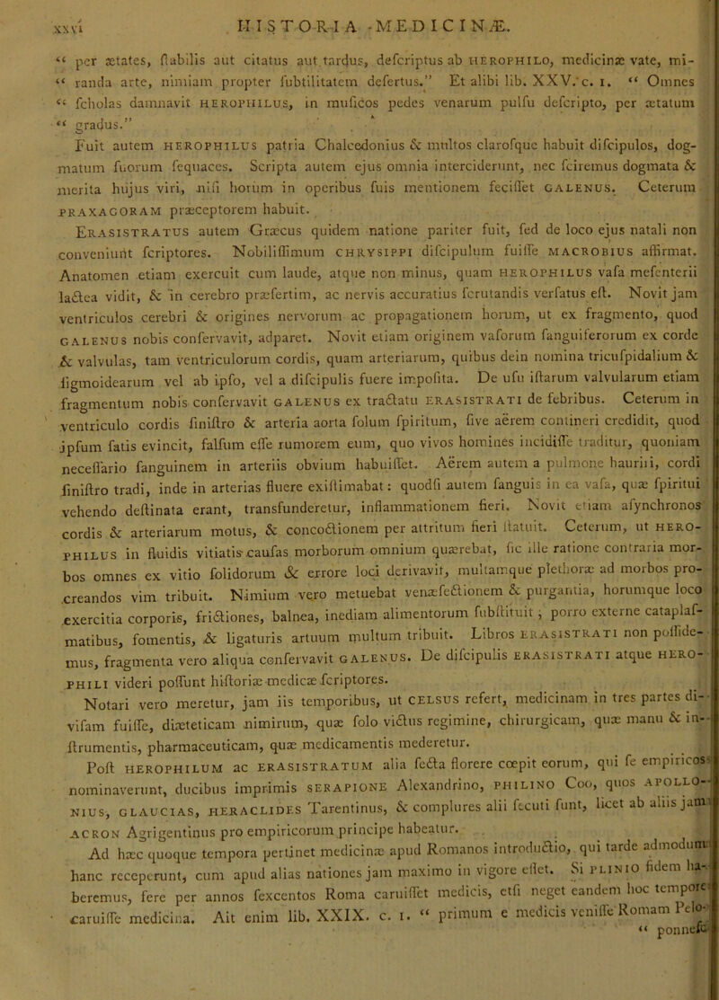 “ per xtates, nubilis aut citatus aut tarcjus, defcriptus ab x-ierophilo, meclicinae vate, mi- “ rancla arte, nimiam propter fubtilitatem defertus.” Et alibi lib. XXV/c. i. “ Omnes fcholas damnavit herophilu.s, in rauficos pedes venarum pulfu defcripto, per xtatum “ gradus.” Fuit autem herophilus patria Chalcedonius & multos clarofquc habuit difcipulos, dog- matum fuorum fequaces. Scripta autem ejus omnia interciderunt, nec fciremus dogmata & merita hujus viri, nin horum in operibus fuis mentionem fecilTet Galenus. Ceterum PRAXACORAM praeceptorcm habuit. Erasistratus autem Grxeus quidem natione pariter fuit, fed de loco ejus natali non conveniimt feriptores. Nobiliffimuin Chrysippi difcipulum fuiife Macrobius affirmat. Anatomen etiam exercuit cum laude, atque non minus, quam herophilus vafa mefenterii ladlca vidit, & m cerebro prxfertim, ac nervis accuratius ferutandis verfatus eft. Novit jam ventriculos cerebri & origines nervorum ac propagationem horum, ut ex fragmento, quod GALENUS nobis confervavit, adparet. Novit etiam originem vaforum fanguiferorum ex corde & valvulas, tam ventriculorum cordis, quam arteriarum, quibus dein nomina tricufpidalium 6c liginoidearum vel ab i.pfo, vel a difcipulis fuere impofita. De ufu iftariim valvularum etiam fragmentum nobis confervavit galenus ex traftatu erasistrati de febribus. Ceterum in ventriculo cordis finifl.ro & arteria aorta foluin fpiritum, five aerem contineri credidit, quod jpfum fatis evincit, falftim efle rumorem eum, quo vivos homines iiicidifle traditur, quoniam neceflario fanguinem in arteriis obvium habuilTet. Aerem autem a pulmone hauriii, cordi finiftro tradi, inde in arterias fluere exiflimabat; quodfi autem fanguis in ea vafa, qux fpirittii vehendo deftinata erant, transfunderetur, inflammationem fieri. Novit etiam afynchronos cordis & arteriarum motus, & concodionem per attritum fieri llatuit. Ceterum, ut hero- philus in fluidis vitiatis^caufas morborum omnium quxrebat, fic ille ratione contraria mor- bos omnes ex vitio folidorum & errore loci derivavit, multainque pletiiorx ad morbos pro- .creandos vim tribuit. Nimium vero metuebat venxfedionem & purgantia, hortimque loco 'exercitia corporis, fridiones, balnea, inediam alimentorum fubrtituit i porro externe cataplaf- matibus, fomentis, ^ ligaturis artuum inultum tribuit. Libros erasistrati non poffide- mus, fragmenta vero aliqua confervavit galenus. De difcipulis erasistrati atque hero- PHILI videri poflunt hi-ftorix medicas feriptores. Notari vero meretur, jam iis temporibus, ut celsus refert, medicinam in tres partes di- | vifam fuifle, dixteticam nimirum, qux folo vidiis regimine, chirurgicam, qux manu Sc in--i ftrumentis, pharmaceuticam, qux medicamentis mederetur. Pofl: HEROPHILUM ac ERASiSTRATUM alia fcda florcre coepit corum, qui fe empiricos, nominaverunt, ducibus imprimis serapione Alexandrino, philino Coo, quos apollo- NIUS, GLAUCIAS, HERACLIDES Tarentinus, Sc complures alii Rcuti flint, licet ab aliis jam^ ACRON Agrigentinus pro empiricorum principe habeatur. Ad hxc quoque tempora pertinet medicinx apud Romanos introdudio, qui tarde admodum'. hanc receperunt, cum apud alias nationes jam maximo in vigore ellct. Si plinio fidem ha-. bcremus, fere per annos fexcentos Roma caruiflet medicis, ctfi neget eandem hoc tempore-. caruilTe medicina. Ait enim lib. XXIX. c. i. “ primum e medicis venilTe Romam Pelo- “ ponnelc.