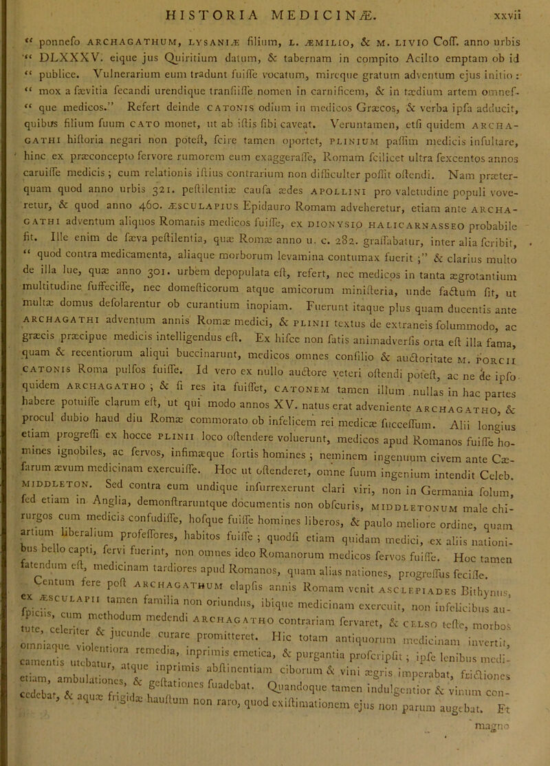 ponnefo archagathum, lysani.*: filium, l. ^milio, & M. LiviO CofT. anno urbis DLXXXV. eiquc jus Qiiiritium datum, & tabernam in compito Acilto emptam ob id “ publice. Vulnerarium eum tradunt 1'iiiflTe vocatum, mircque gratum adventum ejus initio : “ mox a fiievitia fecandi urendique tranfiifie nomen in carnificem, & in txdium artem omnef- “ que medicos.” Refert deinde catonis odium in medicos Graecos, & verba ipfa adducit, quibifs filium fuum cato monet, ut ab iftis fibi caveat. Veruntamen, etfi quidem archa- GATHi hiftoria negari non poteft, fcire tamen oportet, plinium palfim medicis infultare, hinc ex praeconcepto fervore rumorem eum exaggerafic, Romam fcilicet ultra fexcentos annos caruifie medicis ; cum relationis iftius contrarium non difficulter poffit oflcndi. Nam pr^ter- quam quod anno urbis 321* peftilentiae caufa aedes apollini pro valetudine populi vove- retur, & quod anno ^bo, alsculapius Epidauro Romam adveheretur, etiam ante archa- GATHi adventum aliquos Romanis medicos fuifie, ex DiONYSip Halicarnasseo probabile fit. Ille enim de faeva peftilentia, quae Romie anno u. c. 282. gralfiabatur, inter aliafcribit, “ quod contra medicamenta, aliaque morborum levamina contumax fuerit 6c clarius multo de illa lue, quae anno 301. urbem depopulata eft, refert, nec medicos in tanta aegrotantium multitudine fufFecifTe, nec domefticorum atque amicorum minifteria, unde faftum fit, ut multae domus defolarentur ob curantium inopiam. Fuerunt itaque plus quam ducentis ante ARCHAGATHI adventum annis Romae medici, & plinii textus de extraneis folummodo, ac graecis prxeipue medicis intelligendus efi. Ex hifcc non fatis animadverfis orta efi illa fama, quam & recentiorum aliqui buccinarunt, medicos omnes confilio & au^oritate m. porci i CATONIS Roma pulfos fuiffe. Id vero ex nullo au^ore veteri oftendi poteft, ac ne 5e ipfo quidem ARCHAGATHO; & fi res ita fuiffet, Catonem tamen illum nullas in hac partes habere potuiffe clarum efi, ut qui modo annos XV. natus erat adveniente archagatho & procul dubio haud diu Romae commorato ob infelicem rei mediae fucceffum. Alii longius etiam progrefii ex hocce plinii loco ofiendere voluerunt, medicos apud Romanos fuiffe ho- mines Ignobiles, ac fervos, infimieque fortis homines 5 neminem ingenuum civem ante Cae farum aevum medicinam exercuiffe. Hoc ut offenderet, omne fuum ingenium intendit Celeb. MIDDLETON. Sed contra eum undique infurrexerunt clari viri, non in Germania folum, fed etiam in Anglia, demonfiraruntque ddeumentis non obfcuris, middletonum male chi- rurgos cum medicis confudiffe, hofque fuilfe homines liberos, & paulo meliore ordine, quam artium liberalium profeffores, habitos fuiffe; quodfi etiam quidam medici, ex aliis nationi- bus bello capti, fervi fuerint, non omnes ideo Romanorum medicos fervos fuiffe. Hoc tamen atendum efi medicinam tardiores apud Romanos, quam alias nationes, progreffus fecifie. entum ere pofi archagathum elapfis annis Romam venit Asclepiades Bithynus familia non oriundus, ibique medicinam exercuit, non infelicibus au- tutc r''' t, 2C celso tefie, morbos oinniaque viole Hic totam antiquorum medicinam invertit, camentiru^bar ‘ 5 .itque inpnmis abfiinentiam ciborum & vini aigris imnernhat friOi'. cbat, & aqux fngnla: hauH.m non raro, quod eximmationem ejus r,o„ parum augebat. Et magno