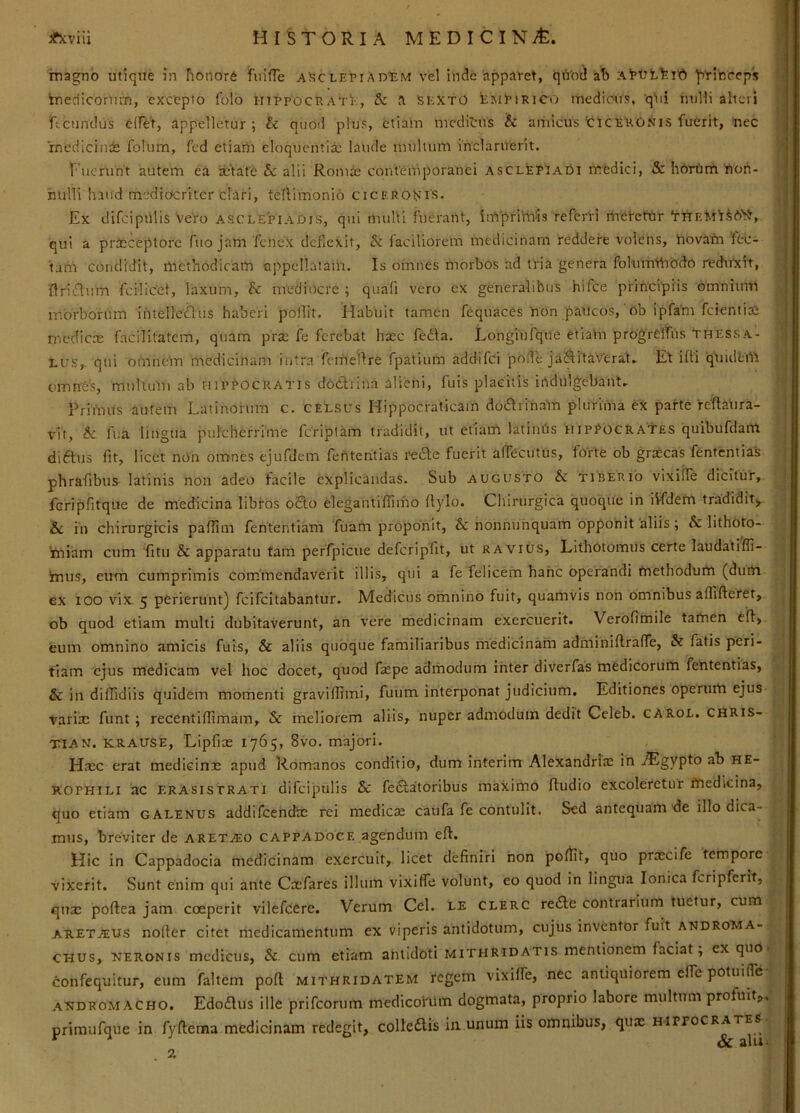 inagnb utique in honore fuifTe asclepiAdem vel inde apparet, qiVo'^ ab :\'pvty.jd ^'rinreps kneciicoriim, excepto folo hippocratE, & a SEXTO EimEirico mediens, qni nulli alteri Rcunclus cITet, appelletur; & quod plus, etiam meditus & amicus'ciceEONis fuerit, nec rnedicinde folum, fed etiarii eloquentia laude multum inclaruerit. f uerunt autem ea a^Vate & alii Romre contemporanei asclepiaOi medici, &: hbrtmt'noh- ruilli haud medicteriter clari, teliimonio cicero^iS. Ex difciphlis Vero Asclepiadis, qui niuUi fuerant, imprimis referri rnefeftir 'rnF,Mt^6'it, qui a praeceptore fuo jam fenex deflexit, faciliorem medicinam reddere volens, hovafn'lec- tarir condidit, methodicam appellataih. Is omnes morbos ad tria genera folummbdo reduxit, nri'£lum fcilicel, laxum, & mediocre ; quali vero ex generalibus hifce principiis bmniinn morborum ihtellcdtis haberi polllt. Habuit tamen fequaces non paticos,' ob ipfam fcientias mcdicre facilitatem, quam pr«e fe ferebat haec fedla. Longiufque etiahi progrelfus Thessa- lus,. qui omnem medicinam intra femellre fpatium addifei pode jaSitaVerat. Et iffi qUidem omnes, multum ab hipEocratis dcctiiiia alieni, fuis placitis indulgebaiit. Primus autem Latinorum c. celsus Hippocraticam dodfrinain plurima ex parte reffaura- vit, & fua lingua pulcherrime feriptam tradidit, ut etiam latintis hipPogrates quibufdam diftus fit, licet non omnes ejufdem fententias rede fuerit alTccutus, forte ob grascas fententias phrafibus latinis non adeo facile explicandas. Sub augusto & tiberio vixilTe dicitur, fcripfitque de medicina libros o£lo elegantiffimo rtylo. Cliirurgica quoque in iVfdem tradidit^ & iii chirurgicis paflim fententiam fuam proponit, & nonnuhquam opponit aliis; & lithoto- 'rniam cum fitu & apparatu tam perfpicue defcripfit, ut ravius. Lithotomiis certe laudatifli- mus, eum cumprimis commendaverit illis, qui a fe felicem hanc operandi tnethodurti (duUi ex lOO vix. 5 perierunt) feifeitabantur, Medicus omnino fuit, quamvis non omnibus affifteret, ob quod etiam multi dubitaverunt, an vere medicinam exercuerit. Verofimile tartaen eff, eum omnino amicis fuis, & aliis quoque familiaribus medicinam adiminiftralTe, & fatis peri- tiam ejus medicam vel hoc docet, quod f«epe admodum inter diverfas medicorum fehtentias, & in diffidiis quidem momenti gravillimi, fuum interponat judicium. Editiones operurti ejus variic funt; recentiflimam, & meliorem aliis, nuper admodum dedit Celeb. carol. CHRis- TIAN. KRAUSE, Lipfias 1765, 8vo. majori. Hasc erat medicine apud Romanos conditio, dum interirrr Alexandnae in .®gypto ah he- KOPHILI ac ERASisTRATi difcipulls Sc febfatoribus maximo ftudio excoleretur fftedicina, quo etiam galenus addifeenefas rei medice caufa fe contulit. Sed antequam de illo dica- mus, breviter de aret.®o cappadoce agendum eft. Hic in Cappadocia medicinam exercuit, licet definiri non poflit, quo precife tempore vixerit. Sunt enim qui ante Cefares illum vixifle volunt, eo quod in lingua Ionica fcripferit, que poftea jam coeperit vilefeere. Verum Cei. le clerc re£lc contrarium luetur, cum ARETJEUS nofier citet medicamentum ex viperis antidotum, cujus inventor fuit androma- CHUs, NERONIS mcdicus, Si- cum etiam antidoti Mithridatis mentionem faciat, ex quo confequitur, eum faltem poft Mithridatem regem vixHfe, nec antiquiorem effe potuifle androm ACHO. Edodus ille prifeorum medicorum dogmata, proprio labore multnm profuit^ primufque in fyftema medicinam redegit, colleftis in unum iis omnibus, quae h-ippocrates