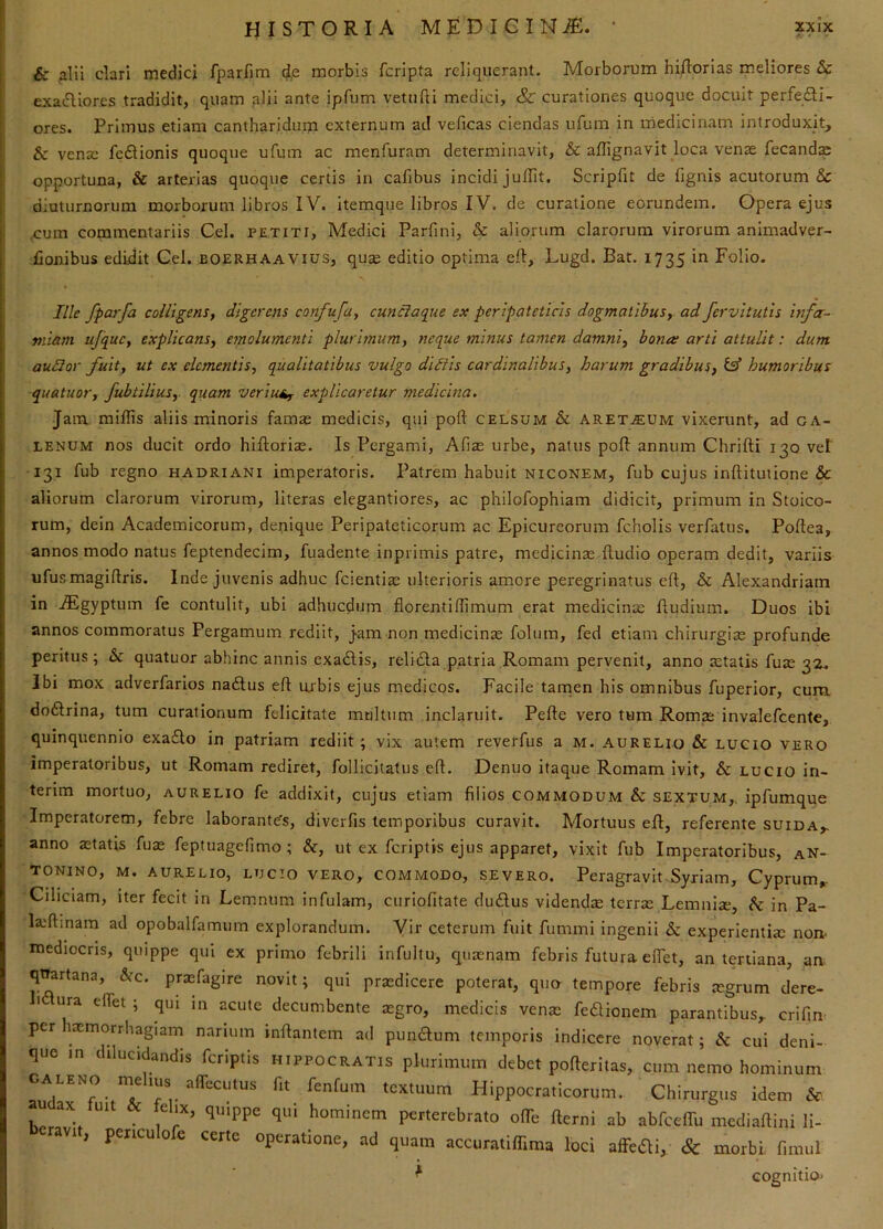 & alii clari medici fparfim 4p morbis fcripta reliquerant. Morborum hiftorias rneliores & exa(5Uor.es tradidit, quam alii ante ipfum vettifti medici, & curationes quoque docuit perfecti- ores. Primus etiam cantharidum externum ad veficas ciendas ufum in medicinam introduxit, & vensc feCtionis quoque ufum ac menfuram determinavit, & aflignavit loca venas fecandae opportuna, & arterias quoque certis in cafibus incidi juffit. Scripfit de fignis acutorum & diuturnorum morborum libros IV. itemque libros IV. de curatione eorundem. Opera ejus .cum commentariis Cei. petiti, Medici Parfini, & aliorum clarorum virorum animadver- fionibus edidit Gei. boerhaavius, qu* editio optima efl, Lugd. Bat. 1735 in Folio. Ille fpCLvfa colligens, digerens confufa, cunciaqiie ex peripateticis dogmatibus, ad fervitutls infa- miam ufque, explicans, emolumenti plurimum, neque minus tamen damni, bona arti attulit: dum audior fuit, ut ex elementis, qualitatibus vulgo didiis cardinalibus, harum gradibus, ^ humoribus quatuor, fubtilius,. quam veriui^ explicaretur medicina. Jam miliis aliis minoris famas medicis, qui poft celsum & aret.eum vixerunt, ad CA- LENUM nos ducit ordo hifloriae. Is Pei'gami, Alias urbe, natus poft annum Chrilli 130 vet ■131 fub regno hadriani imperatoris. Patrem habuit niconem, fub cujus inftitutione & aliorum clarorum virorum, literas elegantiores, ac philofophiam didicit, primum in Stoico- rum, dein Academicorum, denique Peripateticorum ac Epicureorum fcholis verfatus. Poflea, annos modo natus feptendecim, fuadente inprimis patre, medicinae lludio operam dedit, variis ufusmagillris. Inde juvenis adhuc fcientias ulterioris amore peregrinatus ell, & Alexandriam in iEgyptum fe contulit, ubi adhucdum fiorentillimum erat medicinas Rudium. Duos ibi annos commoratus Pergamum rediit. Jam non medicina folum, fed etiam chirurgias profunde peritus; & quatuor abhinc annis exadlis, relidla patria Romam pervenit, anno retatis fuas 3Z. Ibi mox adverfarios nadlus eR urbis ejus medicos. Facile tamen his omnibus fuperior, cum. doftrina, tum curationum felicitate multum inclaruit. Pefle vero tum Romre invalefeente, quinquennio exa£lo in patriam rediit; vix autem reverfus a m. aurelio & LUGio vero imperatoribus, ut Romam rediret, follicitatus eR. Denuo itaque Romam Ivit, & lucio in- terim mortuo, aurelio fe addixit, cujus etiam filios commodum & sextum,, ipfumque Imperatorem, febre laborante's, diverfis temporibus curavit. Mortuus eR, referente suida,. anno astatis fuae feptuagefimo ; &, ut ex feriptis ejus apparet, vixit fub Imperatoribus, aN- tonino, m. aurelio, lucio vero, commodo, severo. Peragravit .Syriam, Gyprum,. Ciliciam, iter fecit in Lemnum infulam, curiofitate dudlus videndae terras Lemnize, h in Pa- laiRmam ad opobalfamuin explorandum. Vir ceterum fuit fummi ingenii & experientim non- mediocris, quippe qui ex primo febrili infultu, qiiaenam febris futura eflet, an tertiana, an quartana, &c. prasfagire novit; qui praedicere poterat, quo tempore febris mgrum dere- I ura elTet ; qui in acute decumbente aegro, medicis venas fedionem parantibus, crifin per ixmorrhagiam narium inRantem ad pumRum temporis indicere noverat; & cui deni- que m dilucidandis feriptis Hippocratis plurimum debet pofteritas, cum nemo hominum CALENO nu IUS alTecutus fit fenfum textuum Hippocralicorum. Chirurgus idem & au ax uit e IX, quippe qui hominem perterebrato olTe fterni ab abfceffu rnediamni ii- 1, penculofe certe operatione, ad quam accuratiffima loci affefli, &: morbi, fimul * cognitio-