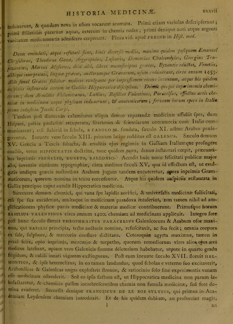 ,£l ili !tii ■ii hidiixerunt, A qusidimi nova in ufum vocarunt aromata. Primi etiam variolas defcnpferunt; primi llillatitias pararunt aquas, ceterum in chemia rudes ; primi denique aun atque argenti vanitatem medicamentis admifcere cceperunt. Piura vid. apud f r£ind in Hj/i. mcd. Donec emendati, atque refutati funt, hinis divcrjis mediis, maxime quidem pojlquam Emanuel Chrfoloras, Iheodoiw Gaza, Argyropulus, Lajcaris, Demetrius Chalcondylas, Georgtus Tra- pezuntius, Marius A4yfurus, dcin alii-, Hhros manuferiptos greeeos, Byzantio edudlos, Venetus, alihique interpretati, lingua gresccs, audtorurnquc Grescorum, ujum reduxerant, circa annum 1453- Aldo Jimul Grescos feliciter medicos evulgante per imprejfonem recens inzHintam, atque his quidem, aufpiciis mjiaurata iterum in Galliis Hippocratica difclplina. Detmk quoque experimentis chemi- ccrum ; dum Arnoldiis Villanovanus, LuHius, Bajilius ValcHtinus, Paracelfus, effetius artis che- fnices in medicinam atque phyficam induxerunt; IA anatomicorwn ; fervente horum opere in Italia primo indufria Jacobi Carpi. Tandem pod diuturnas calamitates aliqua denuo reparanda medicinae affulfit fpes, dum Hifpani, patria paulatim recuperata, literaruin -& feientiarum commercia cum Italis com- municarent; etfi Salerni in fchola, a carolo M. fundata, faeculo XI. adhuc Arabes praele- gerentur. Ineunte vero fasculo XIII. primum latine redditus eft galenus. Sasculo demum XV. Grsecia a Tureis fuliacia, & eruditis ejus regionis in Galliam Italiamque profugere coacHs, vetus Hippocratis do6lrina, tunc quidem nova, denuo indaiirari coepit, praseunti- bus inprimis fernelio, dureto, ballonio. Accedit huic novae felicitati publicae major alio, inventio nimirum typographias, circa medium fzeculi XV, qua id effectum eft, ut evul- gatis undique graecis audloribus Arabum jugum tandem excuteretur, opera inprimis Gram- maticorum, quorum nomina in tcxtu recenfentur. Atque his quidem aufpiciis reftao-rata in. Gallia praecipue caput extulit Hippocratica medicina. ' % Surrexere demum chemici, qui vana fpe lapidis aurifici, & uniVerfaiis medicinje folllcltati, <2tfi fpe fua exciderint, multaque in medicinam paradoxa intulerint, non tamen nihil ad am- plificationem 'phyficx partis medicinx & materix medicx contribuerunt; Primufque horum BASiLius valentinus circa annum 1400. chemiam ad medicinam applicuit. Integro fere poft hunc fxculo floruit Theophrastus paracelsus Galenicorum & Arabum ofor maxi- mus, qui BASiLii principia, tefto audloris nomine, refufeitavit, ac fua fecit ; omnia corpora cx fale, fulpbure, & mercurio conflare didlitans. Ceteroquin agyrta maximus, tamen in praxi felix, opio kiprimis, mercurio & turpetho, quorum remediorum vires alios, ejus .aevi medicos latebant, opium vero Galenicis fnmme deleterium habebatur, iitpote in quarto gradu frigidum, & calidi innati vigorem exftinguens. Poft eum ineunte fxculo XVII. floruit hee- MONTius, &c ipfe heteroclitus, in eo tamen laudandus, quod fcholas e veterno fuo excitaverit, Ariftotclicas & Galenicas nugas exploferit ftrenue, & ratiocinio folo fine experimentis vanam efle medicinam oftenderit. Sed eo ipfo fa£lum eft, ut Hippocratica medicina non parum la- bcfadlaretur, k. ehemicis paftim increbrefeentibus chemia non famula medicinx, fed fere do- mina evaderet. Succeflit denique franciscus de le boe sylvius, qui primus in Aca- demiam Leydcnfem chemiam introduxit. Et de his quidem dubium, an profuerint magis, an
