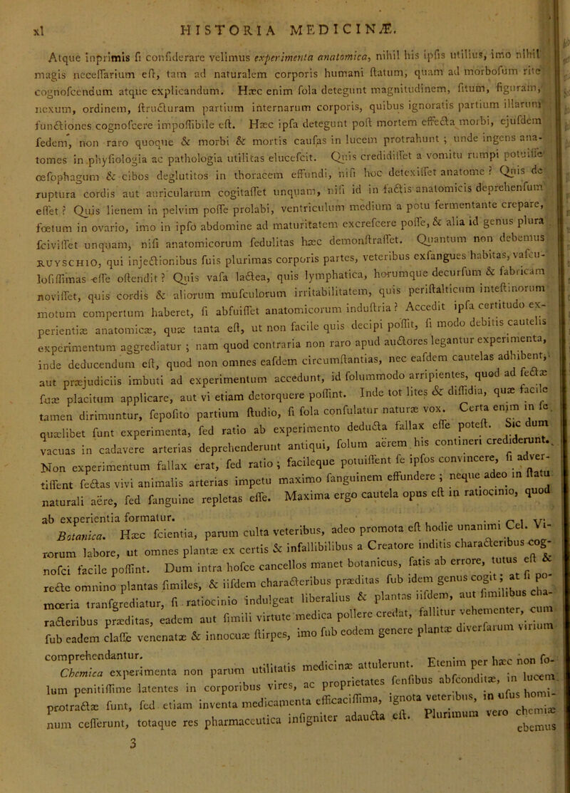 Atque inprimls fi confiderare velimus experimenta anatomica^ nihil his ipfis utilius, imo nihil magis necenarium e fi, tam ad naturalem corporis humani (latum, quam ad inorbofum rite cognofcendum atque explicandum. Hmc enim fola detegunt magnitudinem, fitum, figuram, nexum, ordinem, (Irucluram partium internarum corporis, quibus ignoratis partium illarunr fundliones cognofeere impofiibile efl. Haec ipfa detegunt poft mortem effecla moibi, ejufdem fedem, non raro quoque & morbi & mortis cauf^s in lucem protrahunt ; unde ingens ana- tomes in phyfioiogia ac pathologia utilitas elucefcit. C)i;is credidifiet a vomitu rumpi potuitTc cefophagum & cibos deglutitos in thoracem effundi, nifi hoc detexUfet anatome ? Qriis do ruptura cordis aut auricularum cogitaifet unquam, nifi id in faais'anatomicis deprehenfum eflet r Qujs lienem in pelvim polfe prolabi, ventriculum medium a potu fermentante crepare, foetum in ovario, imo in ipfo abdomine ad maturitatem excrefeere polfe, & alia id genus plura fcivilfet unquam, nifi anatomicorum fedulitas liaec demonftralTet. Qiiantum non debemus RUYSCHiO, qui injeaionibus fuis plurimas corporis partes, veteribus exfangues habitas, vafeu- lofiffimas-elfe oftendit ? Qiiis vafa laftea, quis lymphatica, horumque decurfum& fabricam novi(Tet, quis cor-dis & aliorum mufculorum irritabilitatem, quis penftalticum mteftmorum inotum compertum haberet, fi abfuiffet anatomicorum induftria ? Accedit ipfa certit . perientias anatomicas, quas tanta efi, ut non facile quis decipi poffit, fi modo debitis caute eKpcrimentura aggrediatur ; nam quod contraria non raro apud auaores legantur experimenta, inde deducendum eft, quod non omnes eafdem circumftantias, nec cafdera cautelas adhibent, aut prxiudiciis imbuti ad experimentum accedunt, id folummodo arripientes, quod ad ledtae ruat placitum applicare, aut vi etiam detorquere poffint. Inde tot lites & diffidia. quie fac, = tamen dirimuntur, fepofito partium lludio, f, fola confutatur naturre vox Certa enjm m fe. quailibet funt experimenta, fed ratio ab experimento deduaa fallax eife pote . ic um vacuas in cadavere arterias deprehenderunt antiqui, folum aerem his contineri credidemnt.. Non experimentum fallax erat, fed ratio; facileque potu,flent fe ipfos convincere, fi adver- •iirent feaas vivi animalis arterias impetu maximo fangumem effundere ; neque adeo ,n fla naturali aere, fed fanguine repletas effe. Maxima ergo cautela opus eft m rat.oc.mo, quod ab experientia formatur. o , v: Hicc fcientia, parum culta veteribus, adeo promota eft hodie unanun. Cei. Vi- rorum labore, u. omnes plantat ex certis & infallibilibus a Creatore indttis charaacribus cog_ nofei facile poffint. Dum intra hofce cancellos manet botamcus, fat.s ab errore, tutus eft iv reae omnino plantas f.miles, & iifdem charaaeribus pned.tas fub idan ^ ’ mceria tranfgtedlatur, f.. ratiocinio indulgeat liberalius & plantas nfdem, aut fimil.bus cha raa:t;urpLltas, :adem aut fimili virtute medica polUre credat, f^HI.urv— fub eadem clade venenata, & innocuas ftlrpes, imo fnb codem genere plantat d.verfaium comprehendantur. „,rlicina= attulerunt. Etenim per hate hon fo- Chcmica expeiMinenta non parum utilitatis med lucem lum penhiffime latentes in corporibus vires, ac proprieta.es fenfibus  ^7; protraaat funt, fed e.lam inventa medicamenta efficaciffima, ignota ve.enbus, num cefferunt, totaque res pharmaceutica infigm.er adauaa eft. Plurimum > 3