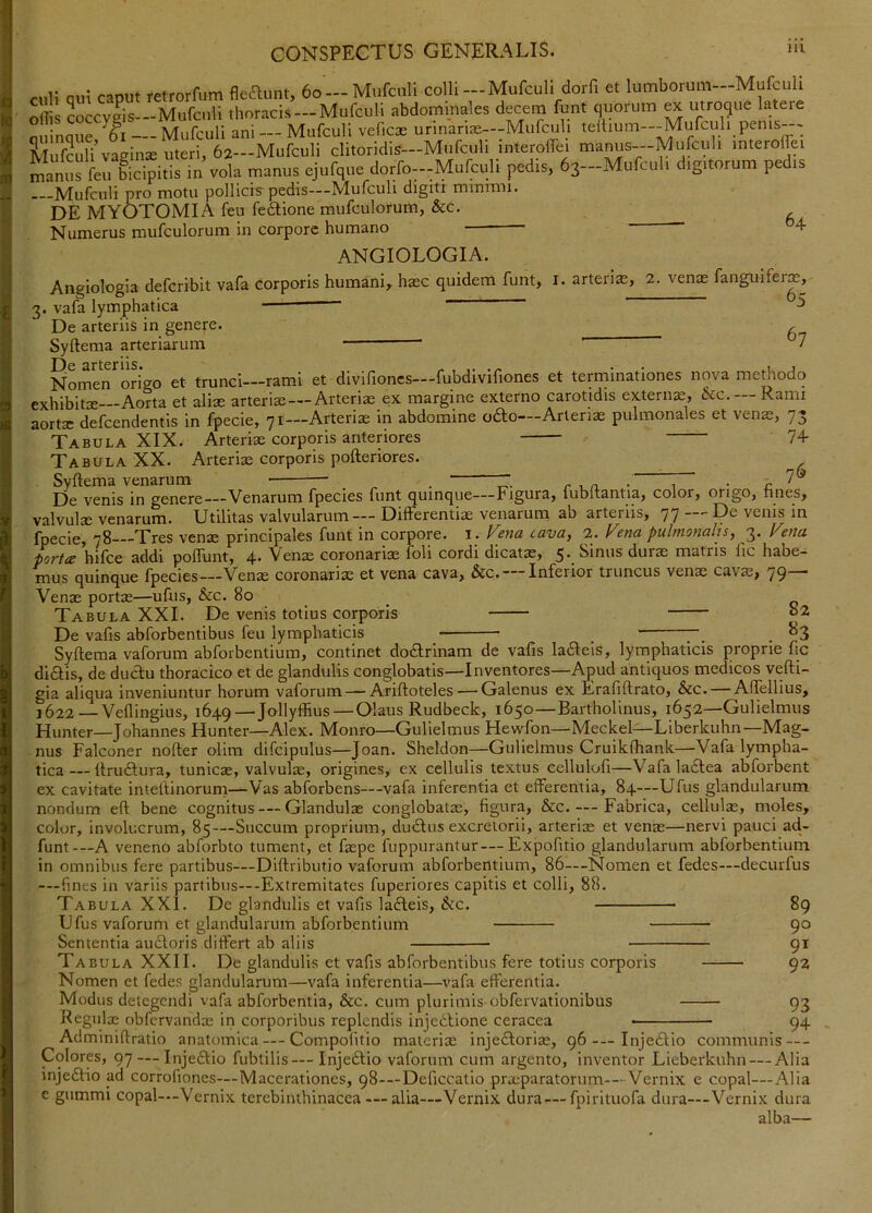 culi qui caput retrorfum fleaunt, 6o —Mufciili colh —Mufcuh dorfi et lumborum—Mufculi offis 3occyeis—Mufculi thoracis —Mufculi abdominales decem funt quorum ex utroque latere miinaue Mufculi ani — Mufculi veficae urinarias—Mufculi teltium--Mufculi penis--- SSu vacrinx uteri, 62-Mufculi clitoridis-Mufculi interolfei manus-Mufculi interoffei Xus fe^bicipitis in vola manus ejufqiie dorfo---Mufculi pedis, 63-Mufculi digitorum pedis t ICU AI* -J J . . i —Mufculi pro motu pollicis pedis—Mufculi dlgiti mmimi. MYOTOMIA feu feftione mufculorum, &c. DE . Numerus mufculorum in corpore humano 64 ANGIOLOGIA. Angiologia deferibit vafa corporis humani,, hxc quidem funt, i. arterix, 2. venx fanguiferx, 3. vafa lymphatica ^ De arteriis in genere. . Syftema arteriarum ’ “ 7 srtcriis Nomen origo et trunci—rami et divifioncs—fubdivifiones et terininationes nova methodo exhibitx Aorta et alix arterix — Arterix ex margine externo carotidis externx, &c. Rami aortx defeendentis in fpecie, 71—Arterix in abdomine odo—Arterix pulmonales et venx, 73 Tabula XIX. Arterix corporis anteriores 74 Tabula XX. Arterix corporis pofteriores. ^ Syftema venarum . ' . „7® De venis in genere—Venarum fpecies funt quinque—Figura, fubftantia, color, migo, nues, valvulsc venarurn* Utilitas valvularum—- Differentias venarum ab arteriis, 77 '■D^ venis in fpecie, 78 Tres venx principales funt in corpore, i . (^etia cava, 2. Fena pulmonalis, 3. Fena portec hifce addi poflunt, 4* Venx coronarix foli cordi dicatx, 5‘_ binus durx matris iic habe- mus quinque fpecies—Venx coronarix et vena cava, &c. Inferior truncus venx cavx, 79 ■ Venx portx—uftis, &c. 80 Tabula XXL De venis totius corporis o2 De vafis abforbentibus feu lymphaticis _ 7-^ _ 83 Syftema vaforum abforbentium, continet dodtrinam de vafis lafleis, lymphaticis proprie fic diiftis, de ductu thoracico et de glandulis conglobatis—Inventores—Apud antiquos medicos vefti- gia aliqua inveniuntur horum vaforum — Ariftoteles — Galenus ex Erafiftrato, &c. — Aftellius, 1622 Veflingius, 1649—Jollyffius — Olaus Rudbeck, 1650—Bartholinus, 1652—Gulielmus Hunter—Johannes Hunter—Alex. Monro—Gulielmus Hewfon—Meckel—Liberkuhn—Mag- nus Falconer nofter olim difcipulus—Joan. Sheldon—Gulielmus Cruikfhank—Vafa lympha- tica— ftruftura, tunicx, valvulx, origines, ex cellulis textus cellulofi—Vafaladlea abforbent ex cavitate inleftinorum—Vas abforbens—vafa inferentia et efferentia, 84—Ufus glandularum nondum eft bene cognitus — Glandulx conglobatx, figura, &c Fabrica, cellulx, moles, color, involucrum, 85—Succum proprium, dudtus excretorii, arterix et venx—nervi pauci ad- funt-—A veneno abforbto tument, et fxpe fuppurantur —Expofitio glandularum abforbentium in omnibus fere partibus—Diftributio vaforum abforbentium, 86—Nomen et fedes—decurfus -—fines in variis partibus—-Extremitates fuperiores capitis et colli, 88. Tabula XXI. De glandulis et vafis lafteis, &c. — Ufus vaforum et glandularum abforbentium Sententia au6loris differt ab aliis 89 90 91 92 Tabula XXII. De glandulis et vafis abforbentibus fere totius corporis Nomen et fedes glandularum—vafa inferentia—vafa efferentia. Modus detegendi vafa abforbentia, &c, cum plurimis-obfervationibus 93 Regulx obfcrvandx in corporibus replendis injedlione ceracea • 94 Adminiftratio anatomica — Compofitio materix injediorix, 96 — Injedlio communis — Colores, 97—-Injeftio fubtilis—Injedlio vaforum cum argento, inventor Lieberkuhn — Alia injeffio ad corrofiones—Macerationes, 98-—Deficcatio prxparatorum-—Vernix e copal—Alia c giimmi copal-—Vernix terebinthinacca — alia—Vernix dura —fpirituofa dura—-Vernix dura nlbn