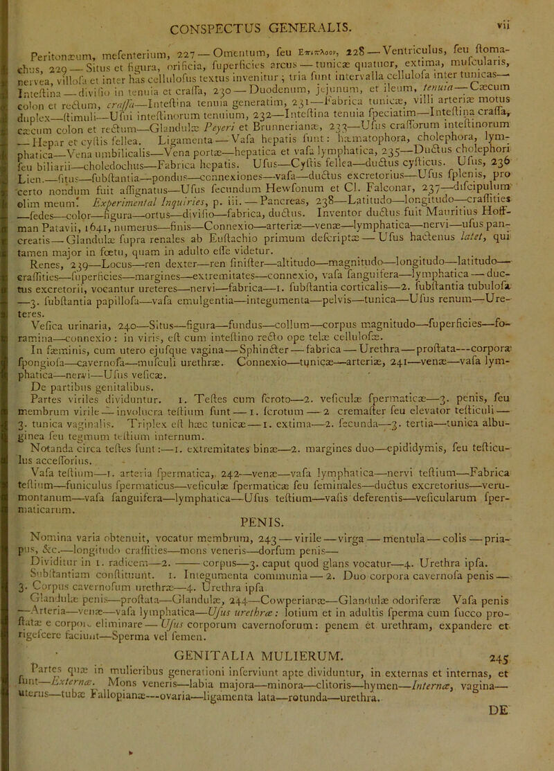 Perltonxiim, mefenterium, 227 — Omentum, feu E^.ttAoo., 128—Ventriculus, feu ftoma- chns 220 —Situs et fimira, orificia, fuperfkies arcus — tumeas quatuor, extima, mulcularis, nervea villola et inter has cclluloftis textus invenitur ; tria funt intervalla cellulofa inter tunicas— Inteflina dlvifio in tenuia et cralfa, 230 — Duodenum, jejunum, et ileum, /^««/rt — v-^ascum Golon et reaum, IntelPna tenuia generatim, 231—Fabrica tunicas, villi artente moms duplex—ftimuli—Ufui inteTiiiorum tenuium, 232—Inteftina tenuia fpeciatim—Inteltina cralla,- cxcum colon et reaum—Glandulas Peyeri et Brunnerianas', 233—Ufus cralTorum inteftinorum — Hepar et cydis fellea. Ligamenta — Vafa hepatis lunt: hainatophora, cholephora, lym- phatica—Vena umbilicalis—Vena portas—hepatica et vafa lymphatica, 235—Duaus cholephorr feu biliarii—choledochus—Fabrica hepatis. Ufus—Cyftis fellea—duaus cyfticus. Ulus, 236 Lien. fitus fubftantia—pondus—connexiones—vafa—duaus excretorius—Ufus fplenis, pro 'certo nondum fuit aflignatus—Ufus fecundum Hewfonum et Cl. Falconar, 237 difcipulum- olim meum! Experimen/al Inguiries, p. iii. — Pancreas, 238—Latitudo—longitudo—craffities fedes color—figura—ortus—divifio—fabrica, duaus. Inventor duaus fuit Mauritius HofF- man Patavii, 1641, numerus—finis-Connexio—arterias—venre—lymphatica—nervi—ufus pan- creatis Glandulas fupra renales ab Euflachio primum defcriptas — Ufus haaenus laiet, qui tamen major in foetii, quam in adulto elfe videtur. _ _ Renes, 239—Locus—^ren dexter—ren finifter—altitudo—magnitudo—longitudo—-latitudo—- craffities—fuperficies—margines—extremitates—connexio, vafa fanguifera—lymphatica — duc- tus excretorii, vocantur ureteres—nervi—fabrica-—i. fubftantia corticalis—2. fubftantia tubulofa, —3. fubftantia papillofa—vafa emulgentia—integumenta—pelvis—tunica—Ufus renum—Ure- teres. Vefica urinaria, 240—Situs—figura—fundus—collum—corpus magnitudo—fuperficies—fo- ramina—connexio : in viris, eft cum inteftino redlo ope telas cellulofas. In fasminis, cum utero ejufque vagina — Sphin^er — fabrica — Urethra—proftata—corpora* fpongiola—cavernofa-—mnfculi urethras. Connexio—tqnicas—arterias, 241—venae—vafa lym- phatica—nervi—Ufus veficas. De partibus genitalibus. Partes viriles dividuntur. i. Xeftes cum feroto—2. veficulas fpermatlcae—3. penis, feu membrum virile-^involucra teftium funt — i. ferotum — 2 cremafter feu elevator tefticuli — 3. tunica vaginalis. Triplex eft hasc tunicas — i. extima—2. fecunda—-3. tertia—tunica albu- ginea feu tegmum teftium internum. Notanda circa teftes funt:—i. extremitates bina:—2. margines duo—epididymis, feu teftlcu- lus accefforius. Vafa teftium—i. arteria fpermatica,. 242—venas—vafa lymphatica—nervi teftium—Fabrica teftium—funiculus fpermaticus—veficulas fpermaticas feu feminales—duclus excretorius—veru- montanum—vafa fanguifera—lymphatica—Ufus teftium—vafis deferentis—veficularum fper- niaiicarum. PENIS. Nomina varia obtenuit, vocatur membrum, 243 — virile—virga — mentula — colis—pria- pus, (5ec.—longitudo craffities—mons veneris—dorfum penis— Dividitur in i. radicem—2. corpus—3. caput quod glans vocatur—4. Urethra ipfa. Subftantiam conftituuht. i. Integumenta communia — 2. Duo corpora cavernofa penis — 3. Corpus cavernofum urethras—4. Urethra ipfa Glanduhe penis—proftata—Glandulae, 244—Cowperianas—Glandulas odoriferas Vafa penis —Arteria—venas—vafa lymphatica—Ufus urethra: lotium et in adultis fperma cum fucco pro- ftata: e corp()i„ eliminare— Lybr corporum cavernoforum: penem et urethram, expandere et rigefeere faciunt—Sperma vel femen. GENITALIA MULIERUM. 245 Partes quae in mulieribus generationi inferviunt apte dividuntur, in externas et internas, et uint Externa. Mons veneris—labia majora—minora—clitoris—hymen—Interna^ vagina— uterus—tubae iallopianas—ovaria—ligamenta lata—rotunda—urethra. DE