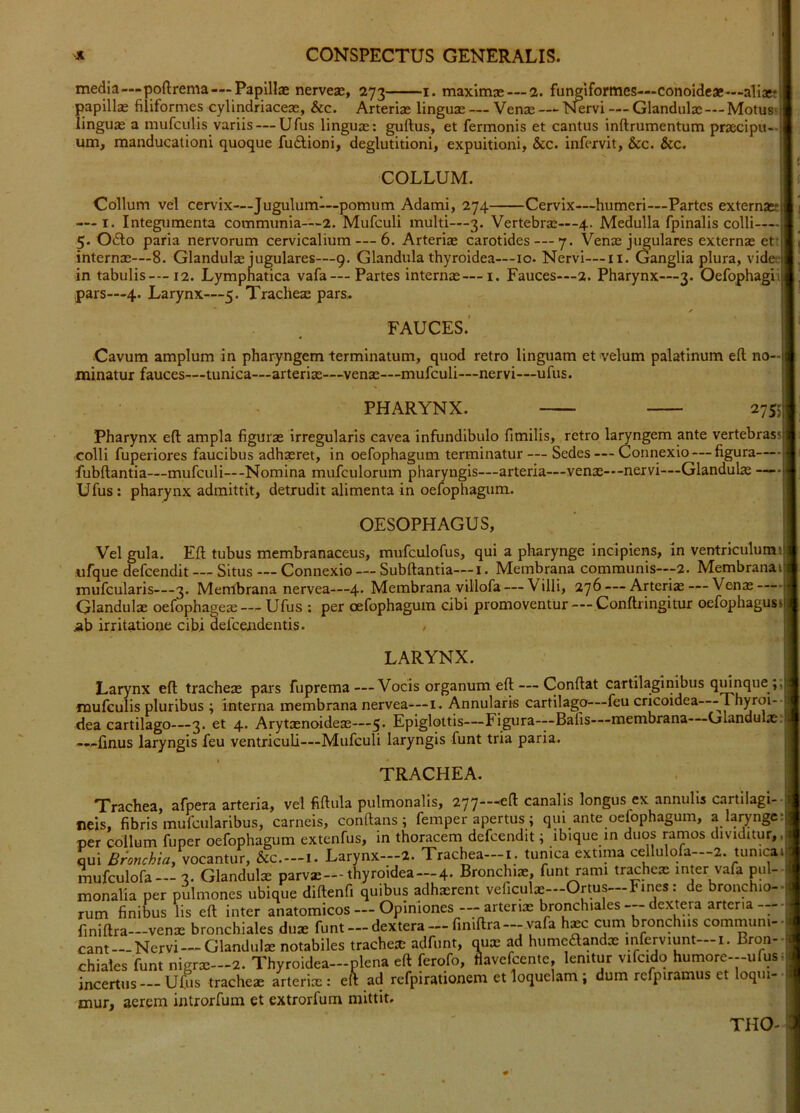 media—|5ofl:rema—Papillae nerveae, 273 1. maximae — 2. fungiformes—conoideae—aliaeff papillae filiformes cylindriaceae, &c. Arteriae linguae — Venae—“ Nervi — Glandulae — Motus' linguae a mufculis variis — Ufus lingux: guftus, et fermonis et cantus inftrumentum praecipu- um, manducationi quoque fudioni, deglutitioni, expuitioni, &c. infervit, &c. &c. COLLUM. Collum vel cervix—Jugulum-—pomum Adami, 274 Cervix—humeri—Partes externaaE — I. Integumenta communia—2. Mufculi multi—3. Vertebrae—-4. Medulla fpinalis colli—| 5. O£to paria nervorum cervicalium — 6. Arteriae carotides —7. Venae jugulares externae ett| internae—8. Glandulae Jugulares—9. Glandula thyroidea—lo. Nervi—ii. Ganglia plura, videei in tabulis— 12. Lymphatica vafa— Partes internae—i. Fauces—2. Pharynx—3. Oefophagiij pars—4. Larynx—5. Tracheae pars. FAUCES.' •Cavum amplum in pharyngem terminatum, quod retro linguam et velum palatinum eft no-l minatur fauces—tunica—arteriae—venae—mufculi—nervi—ufus. PHARYNX. 2755 Pharynx eft ampla figurae irregularis cavea infundibulo fimilis, retro laryngem ante vertebrass| colli fuperiores faucibus adhaeret, in oefophagum terminatur — Sedes — Connexio — figura— fubftantia—mufculi—Nomina mufculorum pharyngis—arteria—venae—nervi—Glandulae — Ufus: pharynx admittit, detrudit alimenta in oefophagum. OESOPHAGUS, Vel gula. Eft tubus membranaceus, mufculofus, qui a pharynge incipiens, in ventriculumil ufque defeendit — Situs — Connexio — Subftantia—i. Membrana communis—-2. Membranail mufcularis—3. Membrana nervea—4. Membrana viliofa — Villi, 276 — Arteriae — Venae — Glandulx oefophageae — Ufus : per oefophagum cibi promoventur — Conftringitur oefophagussj irritatione cibi defeendentis. . LARYNX. Larynx eft tracheae pars fuprema—Vocis organum eft — Conftat cartilaginibus qmnque ;,| mufculis pluribus ; interna membrana nervea—i. Annularis cartilago—feu cricoidea—Thyroi-J dea cartilago—3. et 4. Arytxnoideae—5* Epiglottis—Figura-—Bafis—membrana Olandulx;! —finus laryngis feu ventriculi—Mufculi laryngis funt tria paria. TRACHEA. Trachea, afpera arteria, vel fiftula pulmonalis, 277—canalis longus ex annulis cartilagi-- neis, fibris mufcularibus, carneis, conftans ; femper apertus; qui ante oefophagum, a larynge; oer collum fuper oefophagum extenfus, in thoracem defeendit; ibique in duos ramos dividitur,, qui Bronchia, woczntur, &c.—1. Larynx—2. Trachea—i. tunica extima cellulqfa—2. tunicai mufculofa— 3. Glandulx parvas—thyroidea—4. Bronchix, funt rami tr^hex inter vafa piil monalia per pulmones ubique diftenfi quibus adhxrent veliculx—Ortus—Fines: de bronchio- rum finibus lis eft inter anatomicos — Opiniones — arterix bronchiales dextera arteria finiftra—venx bronchiales dux funt —dextera —finiftra —vafa hxc cum bronchus communi- cant Nervi—Glandulx notabiles trachex adfunt, q^ux ad humeftandx inferviunt i. Bron- chiales funt nigrx—2. Thyroidea-plena eft ferofo, flavefeente, lenitur vifcido humore--ufus. incertus —Uftis trachex arterix: eft ad refpirationem et loquelam; dum refpiramus et loqui- mur, aerem introrfum et extrorfum mittit. THO-