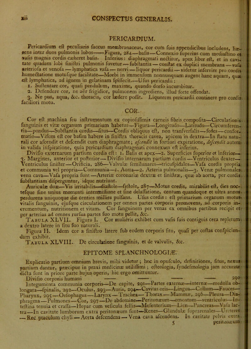PERICARDIUM. Pericardium eft peculiaris faccus membranaceus, cor cum fuis appendicibus includens, hs- »ens inter duos pulmonis lobos Figura, 284—bafis—Connexio fuperius cum inediaftino et vafis magnis cordis casheret bafis- Interius: diaphragmati nedlitur, apex liber eft, et in cavi- tate quadam lobi fmiftri pulmonis fovetur — fubftantia — conftat ex duplici membrana vafa arteriofa et venofa ^—lymphatica vafa — nervi — liquor pericardiividetur infervire pro cordis humedlatione motufque facilitate—Morbi in immenfum nonnunquam augent hanc aquam, qu» eft lymphatica, ad ignem in gelatinam fpiflecit Ufus pericardii; 1. Suftentare cor, quafi pendulum, maxime, quando dorfo incumbitur. 2. Defendere cor, ne aer frigidior, pulmonem ingrediens, illud forte offendat. 3. Ne pus, aqua, &c. thoracis, cor laedere poftit. Liquorem pericardii continere pro cordis--, faciliori motu. COR. Cor eft machina feu inftrumentum ex copiofi/Timis carneis fibris compofita—Circulationis ; fanguinis et vitae organum primarium habetur—Figura—Longitudo—Latitudo—Circumteren- tia—pondus—Subftantia cordis—fitus—Cordis obliquus eft, non tranfverfalis—fedes—confor- matio—Vifum eft cor bafim habere in fmiftra thoracis cavea, apicem in dextra—In ftatu natu- rali cor afeendit et delcendit cum diaphragmate; ajcendit in fortiori expiratione, defeendit in valida infpiratione, quia pericardium diaphragmati connexum eft inferius. Divifio externarum partium cordis eft: 1. Balis et apex—2. Superficies fuperioret inferior—.- 3. Margines, anterior et pofterior—Divifio internarum partium cordis—Ventriculus dexter—. Ventriculus finifter—Orificia, 286—Valvulre femilunares-^ricufpidales—^Vafa cordis propria, et communia vel propria—Communia—i. Aorta—2- Arteria pulmonalis—3. Venae pulmonales; vena cava—Vafa propria funt—Arterias coronarias dextras et finiftrae, qute ab aorta, per cordis, fubftantiam difperguntur, idque nutriunt. Auriculae duae—Vis irritabilis—diaftole—iVftole,. 287—Motus cordis, mirabilis eft, dies noc-^ tefque fine unius mompnti intermiffione et fine delaflatione, centum quandoque et ultra annos-, perdurens uniquoque die centies millies pulfans. Ufus cordis : eft primarium organum motus- vitalis fanguinis, ejufque circulationem per omnes partes corporis promovens, ad corporis in- crementum, nutritionem et vitam. Cor fanguinem per venas ex omnibus partibus recipit etr per arterias ad omnes rurfus partes fuo motu pellit, &c. Tabula XLVII. Figura L Cor mulinis exhibet cum vafis fuis contiguis cera repletum-: a dextro latere in fitu fuo naturali. Figura II. Idem cor a finiftro latere fub eodem corporis fitu, quafi per coftas confpicien- dum exhibit. Tabula XLVIII. De circulatione fanguinis, et de valvulis, &e. EPITOME SPLANCHNOLOGIiE: Explicatio partium omnium brevis, mihi videtur ; hoc in opufculo, definitiones, fitus, nexuS'; partium dantur, praecipue in praxi medicinae utiliflimi; ofteologia, fyndefmologia jam accurate- dida funt In priore parte hujus operis, hic ergo omittuntur. Divifio corporis humani — 290- Integumenta communia corporis—De capite, 291—Partes externae—internae—medulla ob- longata—fpinalis, 292—Oculus, 293—Auris, 294—Cavitas oris—Lingua—Collum—Fauces— Pharynx, 295 — Oefophagus—Larynx—Trachea—Thorax — Mammae, ,296—Pleura—Dia- phragma— Pulmones—Cor, 297—De abdomine—Peritonaeum—omentum—ventriculus—In- teftina tenuia et crafla—Plepar cum veficula fellis—Mefenterium—Lien—Pancreas—Vafa lac- tea—In cavitate lumborum extra peritonaeum funt—Renes—Glandulae fuprarenales—Ureteres Rec ptaculum chyli — Aorta defeendens — Vena cava afeendens. In cavitate pedvis extra. 5 peritoiXLuin;