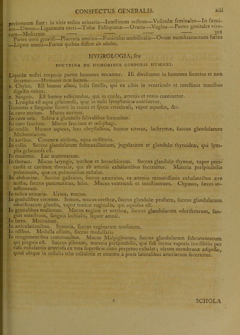 oeritoneum funt: in viris vefica urinaria—Inteftinum reftum—Veficulas feminales—In fasmi- j^is Uterus—Ligamenta uteri—Tubae Fallopianas — Ovaria—Vagina Partes genitales viio- ^^'partes uteri gravidi—Placenta uterina—Funiculus umbilicalis—Ovum membranaceum foetus .—Liquor amnii—Foetus quibus differt ab adulto. HYGROLOGIA, feu DOCTRINA DE HUMORIBUS CORPORIS HUMANI. Liquidae noftri corporis partes humores vocantur. Hi dividuntur in humores fecretos et non fecretos Humores non fecreti. 1. Chylus. Elt humor albus, ladi fimilis, qui ex cibis in ventriculo et inteftinis tenuibus digeltis oritur. 2. Sanguis. Eft humor rubicundus, qui in corde, arteriis et venis continetur. 3. Lympha eft aqua gelatinofa, qusc in vafis lymphaticis continetur. Humores a fanguine fecreti in cranii et fpecu vetrebrali, vapor aquofus, &c. In cavo narium. Mucus narium. In cavo oris. Saliva a glandulis falivalibus fecernitur. In cavo faucium. Mucus faucium et oefophagi. In oculis. Humor aqueus, lens chryftallina, humor vitreus, lachrym$, fuccus glandularum Meibomiarum. Inauribus. Cerumen aurium, aqua auditoria. In collo. Succus glandularum fubmaxillarium, jugularium et glandulce thyroideas, qui lym- pha gelatinofa eft. In mammis. Lac mammarum. In thorace. Mucus laryngis, tracheae et bronchiorum. Succus glandulae thymus, vapor peri-' cardii et cavitum thoracis, qui ab arteriis exhalantibus fecernitur. Materia perfpirabilis pulmonum, quae ex pulmonibus exhalat. In abdomine. SiicCus gaftricus, fuccus entericus, ea arteriis minutiffimis exhalantibus aere miftis, fuccus pancreaticus, bilis. Mucus ventriculi et inteftinorum. Chymus, faeces in- teftinorum. In vefica urinaria. Urina, mucus. In genitalibus virorum. Semen, mucus urethrae, fuccus glandulae proftatx, fuccus glandularum, odoriferarum glandis, vapor tunicae vaginalis, qui aquofus eft. In genitalibus mulierum. Mucus vaginae et urethrae, fuccus glandularum oderiferarum, fan- guis menftruus, fanguis lochialis, liquor amnii.. In foetu. Mecenium. In articulationibus. Synovia, fuccus vaginarum tendinum. In offibus. Medulla oflium, fuccus medullaris. In integumentibus comrhunibus. Mucus Malpighianus, fuccus glandularum fubcutanearum qui pinguis eft. Succus pilorum, materia perfpirabilis, que fub forma vaporis invifibilis per vafa exhalantia arteriofa ex tota fiiperficie cutis perpetuo exhalat; oleum membranae adipofae, quod ubique in cellulis telae cellulofae et omento a poris lateralibus arteriarum fecernitur. e SCHOLA