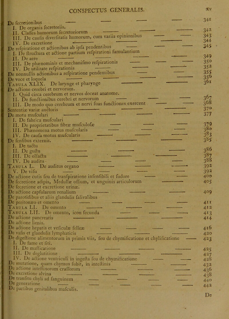 De fecretlonlbus I. De organis fecretorlis. _ II. Clartes humorum fecretoriorum — . . III. De caufis diverfitatis humorum, cum varus opimombus IV. De excretione — Dc refpiratione et asionibus ab ipfa pendentibus — ^ I. De {Irudura et adlione partium refpiratiom famulantium II. De aere T . III. De phienominis et mechanifmo refpirationis IV. De utilitate refpirationis — De nonnullis adtionibus a refpiratione pendentibus — De voce et loquela ' ' Tabula XLIX. De larynge et pharynge - De adlione cerebri et nervorum. I. Qiiid circa cerebrum et nervos doceat anatome. II. De fundlionibus cerebri et nervorum III. De modo quo cerebrum et nervi fuas funfliones exercent Sententiae varias audloris ■ “ ' De motu mufculari ’ ' I. De fabrica mufculari II. De proprietatibus fibrae mufculofae “ III. Phaenomena motus mufcularis IV. De caufa motus mufcularis -—^—■' De fenfibus externis. ■ ’■— —^ I. De tadlu II. De guflu III. De olfadlu ' ' IV. De auditu ■ Tabula L. De auditus organo V. De vifu — De a61ione cutis feu de tranfpiratione infenfibili et fudore — De fecretione adipis. Medullae oflium, et unguinis articulorum De fecretione et excretione urinae. , De aftione capfularuin renalium De parotidibus et aliis glandulis falivalibus Dc peritonaeo et omento — Tabula LI. De omento —: Tabula Lll. De omento, icon fecunda - Dc adlione pancreatis De adlione lienis. De adlione hepatis et veficulas felleae Dc vafis et glandulis lymphaticis — De digeftione alimentorum in primis viis, feu de chymificatione et chylificatione I. De fame et fiti. II. De maflicatione —- III. De deglutitione IV. Dc adlione ventriculi in ingeda feu de chymificatione De mutatione, quam chymus fubit, in intcflinis Dc affione inteffinorum crafforum — De excretione alvina ____ _ De tranfitu chyli ad fanguinem - Dc generatione _ De partibus genitalibus mafculis. 341 342 343 344 345 349 350 352 356 361 370 377 379 qSo 383 3B5 386 3^7 388 392 392 400 405 409 4ir 412 413 414 416 420 423 425 427 428 432 436 438 440 442 Dc