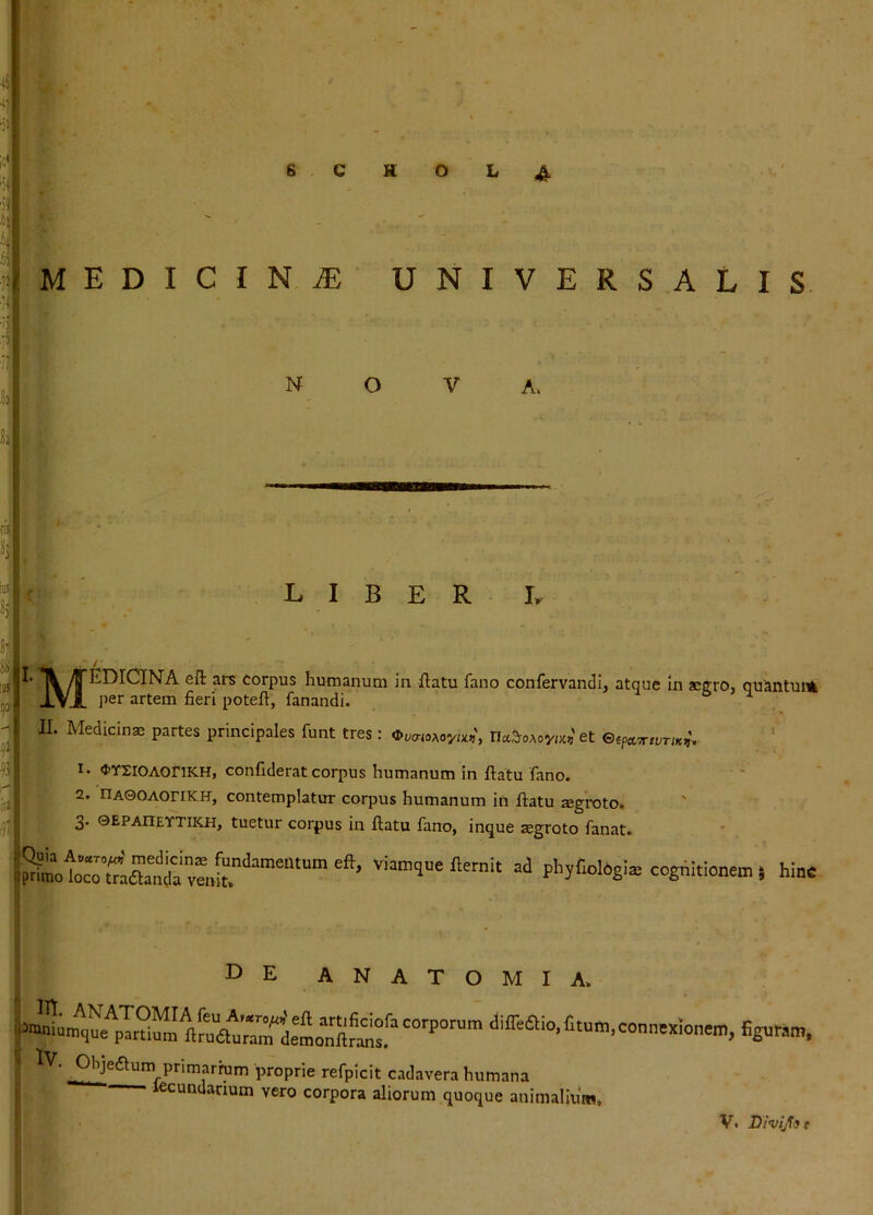 MEDICI NiE UNIVERSALIS N O V LIBER L corpus humanum in flatu fano confervandi, atque in aeffro, quantum J.VA artem fieri potefl, fanandi. ^ ^ 11 Medicina partes principales funt tres : Ot^crioAoya?', na^oAoya,'et espccTriuriK^-, «tYXiOAOriKH, confiderat corpus humanum in flatu fano. 2. nA0OAOriKH, contemplatur corpus humanum in flatu agroto. ' 3» 0EPAIIEYTIKH, tuetur corpus in flatu fano, inque segroto fanat i— ' —r'*'' *wc*cfc* AM.1AV./, icgiuLu lanai» vian,q.e fternit ad phyCobg!. cogditione™, hin* de anatomia. <liffea!o.fitum.connex!onem, figuram, Iv. Ohjeaum primarium proprie refpicit cadavera humana lecundarium vero corpora aliorum quoque animalium. V. Divijfot