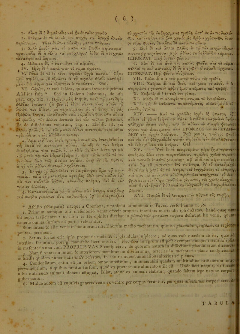 T. AT/x« Si 0 S'pjK,0Ta^5{ xa.'i |ai9oTa1o{ 2. <t>XiyjA,a. S'i To Mvxov Kxi w»%y, y.«( tc?wKor <Kipi'cri/u>fj,!X. Taxo S's iVa» aiJavS»), ^XiyfAce. , 3. XoAj! |aV$v) fx,E», xo TTixpo» xai ^avBop irtfia-ahJfjLa' urpitcroitSiif St ri o^iXa Kx't vvop^Xupoi' IdiSvii oe yi i<rp^vpa( ytcTctxof^i; y.a't axpscTos • 4. OE, V v7rorx6fxr) t3 «Ipialaf. ^ IV. Se 'S p^ctroc 'srap to aui^ce, tiyporrn. V, Ovpop SI TO E» «o.-EV nxp5Ss; vy^p kariop.' Ovpop li7Ti TTipifi^rifjLcc, tS ct\'p/.oi~oi £» Tv) ixty^X’p <p?.iQl xurtpepo- fj.ipop S.a pipfuv xa< ovprrypcc-p ip im Kt/trrti- Gal. VI. Chylus, et vafa laftea, quorum inventor primus Afellius fuit. Sed in Galeno habemus, de ufu part. cap. xix. i. n^Sroi' y.ip, inquit, •pra.pli ru pusTipUpi^ ^ <P'hiZcc(; ettoIuo-ev (ri (pCffPi) iSpa; dpxxtifjApa.<; avxup t>) ^ ^ei]/£» xup hl/pW, ffAt TTE^aiou/iAEEa; Etj TO?7ra^, w? Hpo!pt?.05 ifptytp, £1? oiScPiiSifi Tiva <rc!ia.a\a, Tt^iivTcHrip aZiat a.i pTiiQtq, T0P a^7^wv «TracwE etti t»? {pfpfe/xhwi'. Et dc diffeftione venarum, cap. i. E»Vi'Ss, ait, * . S!^^ai <P?.£€e5'£S' tJ TiI/1' iMxpuil itllpup fjpsesPTepi^ 7T£pMe<rat 5Tp3; ciShcci TiEas IvIaD&a «ciptEvas’. 2. ”Ap/-eiiov S'’ir£j; 1(7t‘, 'jrp'>Kiip/Apup «.vtup, e7rpcry.£7rle<r5a.t T«5 Kara TO /3tE7£ET£piov aS--ta?, £t? oC? eh lEXEfwi' d!a,pepifxeicc ripa acopu; ettiV tSErj/ uyfcXx' eieo-ti y£ y.tp xx't pcExa t))1' TWf EElEpoai llaipscriv, ofan avxtif xala To p/,£- 6-EXT£pi0E aaa xo7r oixeiji? a^pEioiS, virlp up x?; <pvo-£«{ ev x^ t3v o.ScEWI' ctpxroyp ‘hi-p^fiCira.p. 3. ’Ep ya.p TW S'iap£tO'9at xo l7r.y«irrgto» apia xw tts^i- TOfaito, xala xo pcE(7£fX£gioj< a^x»jma; iSeu/ £crTt cxpwi; Wi fJ.iV x£r EE wS5J>. 5» B^lpcop, yxPixkJcf 7rA>/^£l;, £7rt Se xup TEAEtfcE aX^oia,'. 4. KaxaTrETroxvwlat ya^ ev v.oVaw wav eite^oe, apa^i^yio TtEt fouciTbiP EtVw xaSilKovIwE, vp’ iiP «la37ra^£^a^ ro ^^yierrop x»;{ ois|£^%opi£Hj? witt’ «x av Tt; Sot, 'xai ixTriffci xov ^uia S^etl/tv oxa» yE v^pifc» (pSatut; Sioty.vraild xaxa xo aw/aa. 5. ElVi Se xai' aMat tp^tSe^ sv xy xw» pttJi^wE seIeju» piECEETE^iw xriQxipavaxi Trgo? kSipx<; TiEa'4 hlaSSa xilytpaf. innOK-PAT. IIe^i oareaip 6. Eiat Se xai aTxo xi)? xoi?tr»i5 apct to irwy» 7r»^^at X£ xai 7ra»xorat, St’ tJv ^ r^opt} ry ctupialt E|j;^Etai. innOK.PAT. He^I (pvi7to4 avS^toTroo. VII. ^a^a Se ^ £» xo?? yxroT^ Treij/es x?? rpo^vi- VIII. TTTEpy» Se xai $op^, xat yoEo? xo aixo, ^ e» waparaxa;? ysEmrtx») t^E'!'*? optov TrvEvaaxo? x«t' xpoipnj. X. Xv^J^eT^K Se 0 EV XOr? W(7t '^VTCOC. XI. Mi/|a Se xo oi>.y.vpop •anpicrcrufxx x5 lyy.tpxXo-j. XII. Ta Se iiroXomcc 'SsspicrcnSy.xTx^ aUXoi ixip^ fi x31 fo/aalo? iypox»)?. * XIV. Kat' xo j^o^wSe; Sypov e| IjTTaxo?, e^’ xStPUP tI t'vo)v Irlpciiv av oiahpp etxaCSa xe^iaypiEvw» typo» < y^lrp^po» opioio» aiE^y, or*pi w* aSlvo,'» ot/ ery.ty.fix yiyBPs toT^ avaxopitxor? aTXO HPO<MAOY te xat EVAH*-- MOY T»i» ‘Sp^p ^xjSover», Poft pauca, ^'ooxet’? ^jjai. xai TYiP eltoP pMyy.KloiSp! ynpxp vyfOTt^a xtj» vwaMliptierxp. XO> £»So» x£l' EtTEpi/f. Gal. XV. 'Ytto Se tS XExtpxwpiEro» /utpo; Ip^Et orpcrorl-- (pvKOt; ccyfiiSioP v.xjfit <us x^xrrfA^crtap,. rtvpuSe^, xreptex*-'^ Itxo» T07rtHi25 E» auTW ysfopiEfiij' a!p’ ov Se xai tropo; ptipAopii XEivEt Sta x5 ypteriPTifov Eort xa svxEpa, St’ ou xaxatfaxoi| S,r,%i7~xt ri EVTEfa,. xai Eortj(^£oi»0!rt xo xo^arpio»,, xai orpo; X'/:» aTroxpi»!» avx5 ®poSou,ia» trapepi^ETai’ ov S/a- ppayePToq top Ixlepo» ErvptCalvet yiy»E9ai, x^5 XoA?; a»a^£C-- y.zprt<i Et; xo» oyxov’ Sto Aeoxa xai apytTtoiSri xa StapjapiipiaTa pIpsTxi. XVI. ^tptE^») Se to y.tTrapwxaxo» itnyyx x?; rpoip>j;. * Afellio (Gafparo) nacque a Cremona, e profeflb la notomla in Pavia, verfo Panno 1630. 1. Primum namque toti mefenterio venas effecit proprias inteftinis nutriendis ipfi diftatas, haud quaquam ad hepar trajicientes ; ut enim et Plerophilus dicebat \w glantlulofa quadam corpora dcfmunt hae venae, quum. CcEterae omnes furlum ad portas referantur. ■ Sunt autem & uUeb venae in tenuiorum inteftinorum medio mefenterio, quae ad glandulas quafdam, ea regionci pofitas, pertinent. , 1 •• 1 2. Satius, forfan erit ipfis propofitis meferiferii glandulas infpicerc ; ad quas vafa quaedam ab ns, qux ad inteftina feruntur, porrigi manifefto licet intueri. Nec non integrum eft poft exempta quoouc inteftina'ipfas in mefenterio una cum PROPRIIS VASIS confpicerc ; de quorum natura in diffeftione glandularum dicemus. 3 Nam fi ventrem imum & interiorem membranam diviferimus, arterias in mefenterio plane confpicicmus in h^dis quidem nuper natis lade refertas,' in adultis autem animalibus alterius rei plenas. 4. Condenfatum enim eft in orbem omne inteftinum, innumerabili quadam multitudine orificiorum intro, oervenientium, a quibus rapitur furfum, quod ex prajtereunte alimento utile eft. Unde fieri nequit, ut fuccus- ullus nutriendo animali idoneus effugiat, fallat, atque c.x animali elabatur, quando faltem lege natura: corpora ^ 6. Multte autem eft cujufvis generis venae ex ventre per corpus feruntur, per quas alimentum corpori accedit. tabula