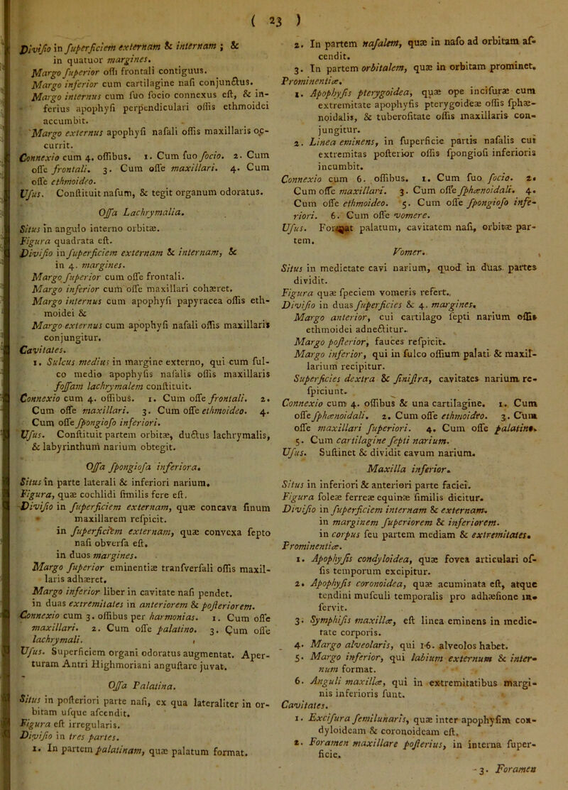 Dlvifio \n fuperfidem externam & internam ; & in quatuor margines. Margo fnperior ofli frontali contiguus. Margo inferior cum cartilagine nafi conjunftus. Margo interitus cum luo focio connexus cft, & in- ferius apophyli perpendiculari ollis cthmoidei accumbit. Margo externus apophyli nafali offis maxillaris og~ currit. Connexio cum 4. offibus. i. Cum fuo fodo. 2. Cum oHio. frontali. 3. Cum offe maxillari. 4. Cum olTe ethmoidfo. Vfus, Conllituit nafum, & tegit organum odoratus. Offa Lachrymalia. Situs In angulo interno orbitae. Figura quadrata eft. Divifio in fuperfidem externam & internam, & in 4. margines. Margo fu perior cura offe frontali. Margo inferior cum offe maxillari cohaeret. Margo internus cum apophyli papyracea ollis eth- moidei & Margo externus cura apophyfi nafali offis maxillari* conjungitur. Cavitates. I. Sulcus medius in margine externo, qui cum ful- co medio apophyfis nalalis ollis maxillaris fojfam lachrymalem conftituit. Connexio cum 4. offibus. i. Cum offe frontali. 2. Cum offe maxillari. 3. C\xra oKt ethmoideo. 4. Cum offe fpongiofo inferiori. Ufus. Conftituit partem orbitae, duftus lachrymalis, & labyrinthum narium obtegit. fpo^S^ofa inferiora, SitusXrs parte laterali & inferiori narium. Figura, quae cochlidi Ihnilis fere eft. -Divifio in fuperfidem externam, quae concava linum • maxillarem refpicit. in fuperfidtm externam, quae convexa fepto nali obverfa eft. in duos margines. Margo fuperior eminentis tranfverfali olTis maxil- laris adhsret. Margo inferior liber in cavitate nafi pendet, in duas extremitates in anteriorem & pofieriorem. Connexio cum 3. offibus per harmonias, i. Cum offe maxillari. 2, Cura offe palatino. 3. Qum offe lachrymali. , Vfus. Superficiem organi odoratus augmentat. Aper- turam Antri Highmoriani anguftare juvat. Offa Palatina. Situs in pofteriori parte nafi, ex qua latcraliter in or- bitam ufquc afeendit. Figura eft irregularis. Disvifiio in ires partes. 1. In partem palatinam, qus palatum format. a. In partem nafalem, quae in nafo ad orbitam afi> cendit. 3. Tn pzrtcm orbitalem, qus in orbitam prominet. Prominentia:, i. Apophyfis pterygoidea, quae ope incifurae cum extremitate apophyfis pterygoides offis Ijphs- noidalis, & Uiberofitate offis maxillaris con- jungitur. a. Linea eminens, in fuperficie partis nafalis cui extremitas pofterior olfis fpongiofi inferioris incumbit. Connexio cum 6. offibus. t. Cum fuo fodo. 2* Cum offe maxillari. 3, Cum offe fphanoidaU. 4. Cum offe ethmoideo. 5, Cum offe fpongiofo infe- riori. 6. Cum offe vomere. Ufus. For<8jat palatum, cavitatem nafi, orbitae par- tem. Vomer. Situs in medietate cavi narium, quod in dUas, partes dividit. Figura quae fpeciem vomeris refert.. Divifio in duas fuperficies &c 4. margines. Margo anterior, cui cartilago fepti narium olfit ethmoidei adneftitur,. Margo pofierior, fauces refprcit. Margo inferior, qui in fulco offium palati & maxif- larium recipitur. Superficies dextra & Jinifira, cavitates narium re- fpreiunt. Connexio cum 4. offibus & una cartilagine. 1. Cum offe fphcenoidali, 2. Cum offe ethmoideo. 3,. Cum offe maxillari fuperiori. 4. Cum offe palatino, 5. Cum cartilagine fepti narium. Ufus. Suftinet & dividit cavum narium. Maxilla inferior- Situs in Inferiori & anteriori parte faciei. Figura folese ferreae equinae fimilis dicitur. Divifio in fuperfidem internam 8c externam, in marginem fuperiorem & inferiorem. in corpus feu partem mediam & extremitates, Frominentice. 1. Apophyfs condyloidea, quae fovea articulari of- fis temporum excipitur. 2, Apophyfis coronoidea, quae acuminata cft, atque tendini mufculi temporalis pro adhaefionc m* fervit. 3; Symphifis maxillce, eft linea eminens in medie- tate corporis. 4. Margo alveolaris, qui i-6. alveolos habet. 5. Margo inferior, qui labium externum & inter^ num format. 6. Anguli maxilla, qui in extremitatibus margi- nis inferioris fuiit. Cavitates. I. Excifura femiluharis, quae inter apophyfim con- dyloidcam & coronoideam eft. z. Foramen maxillare pofierius, in interna fuper- iicic. - 3. Foramen