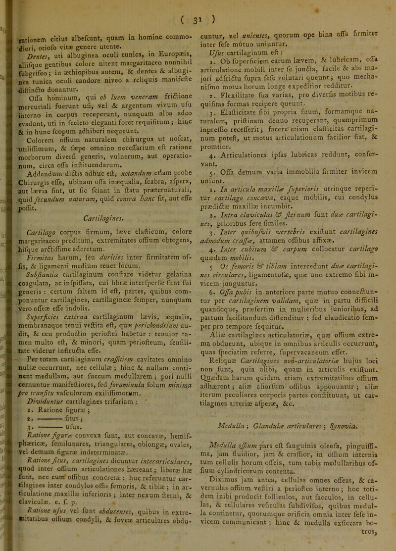 rationem citius albefcant, quam in homine commo- diori, otiofo vitae genere utcnte. Dentes, uti albuginea oculi tunica, in Europaeis, aliifque gentibus colore nitent margaritaceo nonnihil fubgrifeo; in aethiopibus autem, & dentes & albugi- nea tunica oculi candore niveo a reliquis manifefte diftinfto donantur. Offa hominum, qui ob luem 'veneram friftione mercuriall fuerunt ufi, vel & argentum vivum ufu interno in corpus receperunt, nunquam alba adeo evadunt, uti in fceleto eleganti foret requifitum ; hinc & in hunc fcopum adhiberi nequeunt. Colorem olEum naturalem chirurgus ut nofcat, utiliffimum, & faepe omnino neceffarium eft ratione morborum diverfi generis, vulnerum, aut operatio- num, circa offa inflituendarum. Addendum diftis adhuc eft, notandum edam probe Chirurgis effe, ubinam offa inaequalia, fcabra, afpera, aut laevia fint, ut fic fciant in ftatu praeternaturali, quid fecundum naturam, quid contra hanc ftt, aut effe polEt. Cartilagines. Cartilago corpus firmum, laeve elafticum, colore margaritaceo preditum, extremitates offium obtegens, hifque arftiffime aderetum. Firmitas harum, feu durities inter firmitatem of- fis, & ligamenti medium tenet locum. Subjlantia cartilaginum conftare videtur gelatina coagulata, ac infpiffata, cui fibrae interfperfae funt fui generis : certum faltem id eft, partes, quibus com- ponuntur cartilagines, cartilagineae femper, nunquam vero offeae effe indolis. Superficies externa cartilaginum laevis, aequalis, membranaque tenui veftita eft, quae perichondrium au- dit, & ceu produftio perioftei habetur : tenuior ta- men multo eft, & minori, quam periofteum, fenfili- tate videtur inftrufta effe. Per totam cartilaginum crajfitiem cavitates omnino nullae occurrunt, nec cellulae; hinc & nullam conti- nent medullam, aut fuccum medullarem ; pori nulli cernuntur manifeftiores, kA foraminula folum minima pro tranfitu vafculorum exiliflimorMm, ■' Dfviduntur cartilagines trifariam : ’ 1. Ratione figurae; j| 2. fitus; 3. ufus. Ratione figura: convexa funt, aut concavae, hemif- phaericae, femilunares, triangulares, oblongae, ovales, vel demum figurae indeterminatae. Ratione fitus, cartilagines dicuntur inter articulares, quod inter offium articulationes haereant; liberae hae funt, nec cum' offibus concretae ; huc referuntur car- tilagines inter condylos olfis femoris, & tibiae; in ar- ticulatione maxilla; inferioris; inter nexum fterni, & claviculae, e. f. p. Ratione ufus vel funt obducentes, quibus in extre- mitatibus olfium condyli, & fovea; articulares obdu- cuntur, vel unientes, quorum ope bina offa firmiter inter fefe mfituo uniuntur. Ufus cartilaginum eft : 1. Ob fuperficiem earum laevem, & lubricam, offa articulatione mobili inter le junfta, facile & abs ma- jori adfri£tu fupra fefe volutari queunt; quo mecha- nifmo motus horum longe expeditior redditur. 2. Flexilitate fua varias, pro diverlis motibus re- quifitas formas recipere queunt. 3. Elafticitate fibi propria fitum, formamque na- turalem, priftinam denuo recuperant, quamprimum inpreffio recefferit; facere'etiam elafticitas cartilagi- num poteft, ut motus articulationum facilior fiat, & promtior. 4. Articulationes ipfas lubricas reddunt, confer- vant. 5. Offa demum varia immobilia firmiter invicem uniunt. 1. In articulo maxillee fuperioris utrinque reperi- tur cartilago conca'va, eaque mobilis, cui condylus prsedifta; maxilla; incumbit. 2. Intra claviculas isf fiernum funt duee cartilagi- nes, prioribus fere fimiles. 3. hiter quibufvis vertebris exiftunt cartilagines admodum craffee, attamen offibus affixse. 4. Inter cubitutti carpum collocatur cartilago quaedam mobilis. 1; Os femoris tibiam intercedunt duce cartilagi- nes circulares, ligamentofae, quae uno extremo fibi in- vicem junguntur. 6. Offa pubis in anteriore parte mutuo conneftun- tur per cartilaginem validam, qute in partu difficili quandeque, praefertim in mulieribus junioribus, ad partum facilitandum diftenditur : fed claudicatio fem- per pro tempore fequitur. Aliae cartilagines articulatoriae, quae offium extre- ma obducunt, ubique in omnibus articulis occurrunt, quas fpeciatim referre, fupervacaneum eflet. Reliquae Cartilagines non-articulatoriae hujus loci non funt, quia alibi, quam in articulis exiftunt. Queedam harum quidem etiam extremitatibus offium adhsrent; aliae aliorfum offibus apponuntur; aliae iterum peculiares corporis partes conftituunt, ut car- tilagines arterite afperae, &c. Medulla ; Glandula articulares ; Sjnovia. Medulla offium pars eft fanguinis oleofa, pinguiffi- ma, jam fluidior, jam & craffior, in olfium internis tum cellulis horum offeis, tum tubis medullaribus of- fiuin cylindricorum contenta. Diximus jam antea, cellulas omnes offeas, & ca- vernulas offium veftiri a periofteo interno; hoc toti- dem inibi producit folliculos, aut facculos, in cellu- las, & cellulares veficulas fubdivifos, quibus medul- la continetur, quorumque orificia omnia inter fefe in- vicem communicant : hinc & medulla exficcata bo- tros.