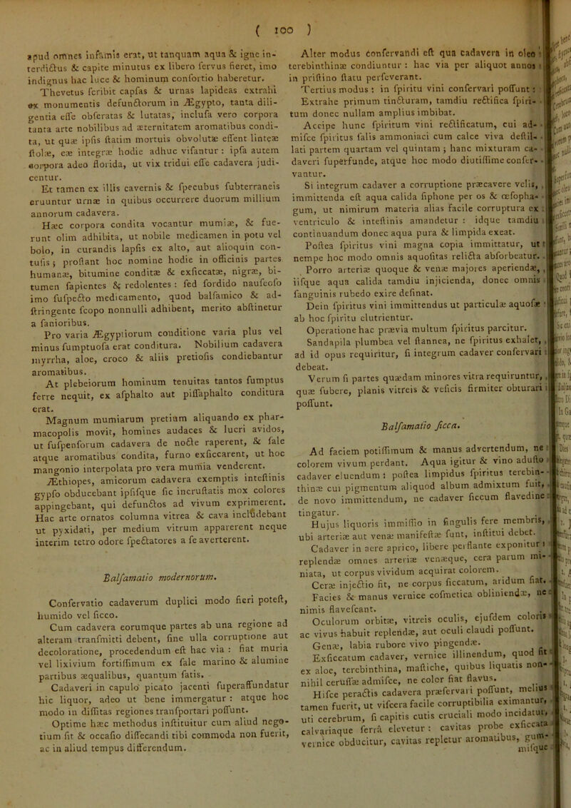 »pud omnes infamis erat, ut tanquam aqua & igne in- terdi£Vus & capite minutus ex libero fervus fieret, imo indignus hac luce & hominum conlbrtio haberetur, Thevetus fcribit capfas &: urnas lapideas extrahi ex monumentis defunftorum in ,iEgypto, tanta dili- gentia efle obferatas & lutatas, inclufa vero corpora tanta arte nobilibus ad aeternitatem aromatibus condi- ta, ut quae ipfis ftatim mortuis obvolutse effent linteae flol^, eae integrae hodie adhuc vifantur ; ipfa autem Boiqjora adeo florida, ut vix tridui efiTe cadavera judi- centur. Et tamen ex illis cavernis & fpecubus fubterraneis eruuntur urnae in quibus occurrere duorum millium annorum cadavera. Ha>c corpora condita vocantur mumiae, & fue- runt olim adhibita, ut nobile medicamen in potu vel bolo, in curandis lapfis ex alto, aut alioquin con- tufis i proflant hoc nomine hodie in officinis partes humanae, bitumine conditze & exficcatae, nigrae, bi- tumen fapientes & redolentes : fed fordido naufeofo imo fufpcfto medicamento, quod balfamico & ad- ftringente Icopo nonnulli adhibent, mento abftinetur a fanioribus. , Pro varia .Egyptiorum conditione varia plus vel minus fumptuofa erat conditura. Nobilium cadavera myrrha, aloe, croco & aliis pretiofis condiebantur aromatibus. Ai plebeiorura hominum tenuitas tantos fumptus ferre nequit, ex afphalto aut piflTaphalto conditura erat. Magnum mumiarum pretium aliquando ex phar- macopolis movit, homines audaces & lucri avidos, ut fufpenforum cadavera de node raperent, & fale atque aromatibus condita, furno exliccarent, ut hoc mangonio interpolata pro vera murriia venderent. iEthiopes, amicorum cadavera exemptis intefiinis gypfo obducebant ipfifque fic incruftatis mox colores appingebant, qui defunftos ad vivum exprimerent. Hac arte ornatos columna vitrea & cava includebant ut pyxidati, per medium vitrum apparerent neque interim tetro odore fpeftatores a fe averterent. Balfamatio modernorum. Confervatio cadaverum duplici modo fieri poteft, humido vel ficco. Cum cadavera eorumque partes ab una regione ad alteram tranfmitti debent, fine ulla corruptione aut decoloratione, procedendum eft hac via : fiat muria vel lixivium fortilfimum ex fale marino & alumine partibus aequalibus, quantum fatis. Cadaveri in capulo picato jacenti fuperaflfundatur hic liquor, adeo ut bene immergatur : atque hoc modo in diffitas regiones tranfportari polTunt. Optime haec methodus inftituitur cum aliud nego- tium fit & occafio diffecandi tibi commoda non fuerit, ac in aliud tempus ditferendum. Alter modus tonfervaiidi eft qua cadavera in oleo i terebinthinae condiuntur : hac via per aliquot annos i in priftino ftatu perfeverant. Tertius modus : in fpiritu vini confervari polTunt; Extrahe primum tin£turam, tamdiu reftifica fpiri- • tum donec nullam amplius imbibat. Accipe hunc fpiritum vini re£lificatum, cui ad- • mifce fpiiitus falis ammoniaci cum calce viva deftiU . lati partem quartam vel quintam ; hanc mixturam ca- • daveri fuperfunde, atque hoc modo diutiflTime confer- . vantur. Si integrum cadaver a corruptione praecavere velis, , immittenda eft aqua calida fiphone per os & oefopha- • gum, ut nimirum materia alias facile corruptura cx i ventriculo & intefiinis amandetur ; idque tamdiu ; continuandum donec aqua pura & limpida exeat. Poftea fpiritus vini magna copia immittatur, ut t nempe hoc modo omnis aquofitas relifta abforbeatur. . Porro arteriae quoque & ven® majores aperienda;,, iifque aqua calida tamdiu injicienda, donec omnis ( fanguinis rubedo exire definat. Dein fpiritus vini immittendus ut particula; aquofie ab hoc fpiritu elutrientur. Operatione hac praevia multum fpiritus parcitur. Sandapila plumbea vel flannea, ne fpiritus exhalet,, ad id opus requiritur, fi integrum cadaver confervari i debeat. Verum fi partes quaedam minores vitra requiruntur,, quae fubere, planis vitreis St veficis firmiter obturari i poflTunt. Balfamatlo fuca. Ad faciem potiffimum & manus advertendum, ne colorem vivum perdant. Aqua igitur & vino aduflo cadaver eluendum i poftea limpidus fpiritus terebin- thinae CUI pigmentum aliquod album admixtum fuit, de novo immittendum, ne cadaver ficcum flavedine tingatur. _ Hujus liquoris iramiffio in fingulis fere membris, ubi arterite aut vena; manifefta; funt, inftitui debet. Cadaver in aere aprico, libere perflante exponitur i replendae omnes arteriae venaeque, cera paium mi- niata, ut corpus vividum acquirat colorem. Cera; injeaio fit, ne corpus ficcatum, aridum fiat. Facies & manus vernice cofmetica obhiuendx, nc nimis flavefeant. Oculorum orbitae, vitreis oculis, ejufdem coloris ac vivus habuit replendae, aut oculi claudi poflTunt. Gena;, labia rubore vivo pingenda:. Exficcatum cadaver, vernice illinendum, quod ht ex aloe, terebinthina, maftiche, quibus liquatis non- nihil cerulfa; admifee, ne color fiat flavus. Hifce peraftis cadavera pra;fervari polTunt, melius tamen fuerit, ut vifcera facile corruptibilia cximautur, uti cerebrum, fi capitis cutis cruciali modo incidatur, calvariaque ferrfi elevetur : cavitas probe exficcata vernice obducitur, cavitas repletur aromaubus, gui aiilquc