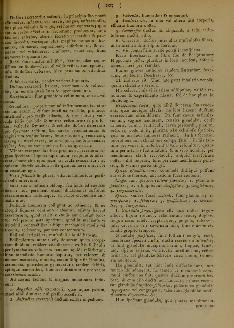 Du(flus excretorius nafcens, in principio fuo poteft ■efTe reftus, inflexus, vel brevis, longus, anfratluoius, fine plicis valvulis & rugis, vel horum contraria; quae omnia varios cfteftus in fecrerionc producunt, hinc facilior, celerior, uberior fccretio vel tardior & pau- cior fucccdit, varie-que plus magifve mutantur hu- mores, ob moras, ftagnationes, abforbtiones, & ca- lorem ; vcl vifeidiores, cralliorcs, pauciores, fiunt humores in quantitate. Re£l:i fuiit duftus uriniferi, fccretio adeo copio- Cflima ac fluida—flexuofi valde teftcs, tum epididy- mis, Sc dudus deferens, hinc paucitas & vifciditas feminis. A fabrica varia, pendet varietas humoris. Duftus excretorii habent, receptacula & follicu- los, qui eorum quafi fines & appendices funt. Receptacula: funt grandiora vel minora, aperta vel caeca. Grandiora : proprie non ad inftrumentum fecretio- nis numerantur, & funt inteftina pro bile, pro fucco inteftinali, pro maffa cibaria, & pro faliva; vefi- cula fellis pro bile & muco t vcfica urinaria pro lo- tio ; veficulae feminales &: cellulae du6ius deferentis pro fpermate teftium, &c. caveae articulationum & •vaginarum tendinofarum, finus pituitarii, ventriculi, laryngis; uteri cavea, finus vaginae, capfulae renales vefica, &c. mucum praebent fuae cuique parti. Minora receptacula : haec propius ad fecretona or- gana fpeftant: liq.uoremque fuum recipiunt & afler- vant, donec ab aliqua peculiari caufa evacuentur; ac quidem diverfa caufa. ab illa quae humores univerfos in circulum agit. Varii folliculi fimplices, vifeidis humoribus perfi- ciendis inferviunt. Sunt etiam folliculi oblongi feu finus- ad eundem finem: huc pertinent etiam dilatationes duftuura excretoriorum cellulaeque, ad varios oeconomiae ani- malis ufus. Folliculi- humorem colligunt ac retinent; &. ne .accepti liquores continuo elabantur, oftium habent excretorium, quod variis c caufis aut claufum tene- 1ttur vel pro re nata aperitur;. quod fit mediante vi irritabili, contraftilive aliifque mechanicis modis vel a copia, acrimonia,, pondere contentorum. Folliculi irritabiles, mufculofi aliquid habent. Folliculorum munus eft, liquorem quem recepe- runt fluidum, reddere vifeidiorem ; ex his folliculis per lymphatica vafa pars tenuior liquidi reforbetur ; hinc incralfatio humoris fequitur, per calorem & moram maturatis, mutatis, commiftifque fit flimulus, acrimonia, putredoque generantur;, tandem debitis, aptifque temporibus, humores dimittuntur per varios ^ excretionum modos. V'| Ad moram faciant & magnas mutationes indu- 81 eunt: Ii X 1. Angujlia ojlii excretorii, quai aqua: parum, muci nihil dimittat nifi prefiio accclferit. 2. Anfraiius excretorii du6lum exitus impediunt. 3. humoribus fe opponunt. 4- Ponderis vis, in uno vel altero litu corporis, effluxui humoris obflat. 5. Comprcjfio du£tus fit aliquando a telsc ccllu- lofa: contraftili villo. 6. Coercetur duftus inter alias mufculofas fibras, ut in urethra: & ani fphin£leribus. 7. Vis contraftilis adelTe poteft inconfpicua. Kaaw Boerhaave, in libro fuo de Pcrfpirationc Hippocrati di£l:a, pluribus in locis inculcat, abforb- tionem fieri per venulas. , Plures graves authores eandem fententiam fove- runt, uti Flerm. Boerhaave, &c. Cl. Hallerus ait: Tam late patet inhalatio venofa, quam exhalatio arteriola. His celeberrimis viris etiam adftipulor,- validis ra- tionibus & experimento nixus; fed de hoc plura in phyfiologia.' Receptacula c^eca; quae nihil de cavea fua evacu- ant, quae undique claufa, nullum habent du£lum excretorium oftenfibilem. Ita funt caveae articula- tionum, vaginae tendinum, renales glandulae, oculi camerae, cerebri ventriculi, cavea pericardii, pleura:, pefloris, abdominis, plurima telae cellulofae fpatiola^ quae omnia fuos humores retinent. In his fecretio, reforbtionc aut exhalatione compenfatur; in his tan- tum per venas & abforbentia vafa refumitur, quan- tum per arterias fuit allatum, & in vivo homine, per membranas claufi receptaculi, aliquid tranfpirare polfe, nihil impedit, bilis per fuas membranas pene- trat,- & vicinas partes tingit. Species glandularum: commode diftingui polTuit” aut ratione fabricae, aut ratione fucci contenti. Clajfes funt quatuor ratiosie fahricce .- i. gi&ndulae fimplices ; 2. e fimplicibus compoftev 3. conglobata ■, 4. conglomerata. Species ratione fucci contenti, ftint glandula:; i. muci para-, ^. Jehacea-, 3. lymphatica-, Jaliva- les -, 5'. lacrymales. I. Glandula fmplicijjisna eft, quae radici linguae allidet, figura rotunda, velamentum tenue, duplex, lingui: carni infidet crypta rubra, pulpofa, tubercu- lofa, cavea in oris cavernam hiat, hinc mucum ef- fundit proprio tempore. Glandula: fimplices, funt'folliculi exigui, cavi, membrana fpeciali cin£li, du£lu excretorio inftrufti; ut funt glandulae mucipara: narium, linguae, fauci- um, alpera: arteriae, ventriculi, inteftinorum, vefica: urinariae, vel glandulae-febacea: circa anu-ni, in me-- atu auditorio. Ha: glandulae, aut hinc inde difpcrfa: funt, aut mutuo fibi adhaerent, fic tamen'ut membrana com- muni cinfl.^ non fint, q-qaevis du6lum proprium ha'- beat, Si cum alio clb6lt non uniatur; priores vocan- tur gltmdula: fimplices folitaria, pofteriores glandulb congregata:, tales funt glandulae intef- tinorum Peyeriana, &c. Huc fpcflant glandulae, qua; pratter membranam propriam -