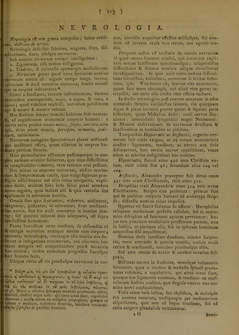 ( i 13 ) N E V R O KtvrologiA eft vox graeca compofita ; latine reddi- tur, doilrina de nervis. Nevrologia dclcribit fabricas, origines, fitus, dif- tributiones, fines, ufufque nervorum. Sub nomineantiqui intelligebant: 1. Ligamenta, olTa mutuo colligantia. 2. 7’endines, & univerfas aponeurofes mufculorum. 3. Nervorum genus quod nunc fpeciatim nomine nervorum notum eft : organa nempe longa, teretia, calvariam & dorfi vertebras elabeniia, fenfus motuf- que in corpore inftrumenta Gra>ci a funftione, unicum inflrumentum, duobus ncminibus nuncuparunt, nv>ov, a lev^nv, & rotov, a Tiimv; quod videlicet mufculi, nervorum potifTimum ope & nutare Sc te?tdere valeant. Hoc Iludium femper maximi habitum fuit momen- ti, ad cognitionem oeconomiae corporis humani : a nervis enim pendet omnis motus, fenfus, nutritio, vita ipfa, vires etiam mentis, perceptio, memoria, judi- cium, ratiocinatio. Nervorum indagatio fpeculationes plures utilioref- que meditanti offert, quam ullarum in corpore hu- mano partium theoria. Hinc permultarum aftionum paflionumque in cor- pore animato evenire folitarum, quae alias difficillimae ac inexplicabiles videntur, verae rationes erui poffunt. Nec minus ex anatome nervorum, abditae morbo- rum & fymptomatum caufae, quae vulgo fagarum prae- fligiis adferibuntur aut aliis rebus incognitis, expli- care datur, multam hinc inde felici praxi accedere nemo negabit, quia indicat ubi & quae remedia fint applicanda in nervorum morbis. Omnia fane quae fentiuntur, videntur, audiuntur, tanguntur, guftantur, ac odorantur, fiunt medianti- bus nervis, line his nulli conceptus in homine dan- tur ; fed quorum rationes dare adaiquatas, eft fupra intelleftum humanum. Pauca hucufdum certa conflant, de abfeondita vi & energia nervorum nexuque mentis cum corpore 5 anatome, microfeopia, omniaque alia auxilia nos de- ferunt in indagatione minimorum, nec ulla ratio hu- mana detegere vel comprehendere poteft miracula haec naturae; tardos admodum progreffus hucufque haec fcientia fecit. Ubique obvia eft vis poteftafque nervorum in cor- * /EEI-, Ta fit «tt’ \yy-i<poi,Mv mJhaiov vfctK- TDEa ulcr^mly.V, Jcj Kj TOHOl’ Ta crEg» T» Kf0f» ul S'1 Tta^ucu ix. tS Itiov 1^ tu, 115 T*ii- ©TE^piav I» t5 \kxi6i ix(pv6ixttu, tttotrt;. id c/?. Nervi a cerebro fpinaiquc medulla prodeuntes aftivi, fenforii, cicftivi atque toni : qui circa artus funt, copulativi dicuntur ; crafla; autem ex occipitio propagines, quique ad calcem e mufculo, nafeemes feruntur, tendines vocantur. f Hujus Ephcjius de partibus hominis. LOGIA. pus, quotidie experitur cffeflus millierquc, fed non- dum eft inventa caufa vera rerum, nec agendi mo- dus. Perquam ardua eft tra£latio de natura nervorum id quod omnes fatentur eruditi, qui tentarunt expli- care eorum fundliones operationefque ; infuperabiles difficultates & fumms tenebrae ubique obverfantur inveftigantibus. Si quis nolit nobis noftras difficul- tates fatentibus, aufcultare, nervorum is feribat hifto- riam, ipfe. Vita brevis eft, brevior vita anatomicis, quam fere mors abrumpit, aut aliud vitae genus in- terpellit, aut certe alia civilis vitae officia turbant. In ftudio ncvrologico poft centum annorum in adeo numerofis theatris conjunftos labores, vix quicquam digne & plene innotuit praeter quinti & feptimi paris hiftoriam, quam Mekelius dedit: oculi nervos Zin- nianos : intercoftalis fympathici magni Neubaueri: & Monroi obfervationes de nervorum ftru6lura & funftionibus in hominibus ac pifeibus. Temporibus zc Arifotelis, cognitio ner- vorum fuit valde exigua, ut ex eorum monumentis conflat: ligamenta, tendines, ac nervos non fatis diftinxerunt, haec omnia nervos appellabant, venas etiam ac arterias indigitabant hoc nomine. Hippocrates, floruit anno 430 ante Chriflum na- tum, obiit aitatis fuae 90 j fecundum alios 104 vel 109. Ariftoteles, Alexandro praeceptor fuit datus anno 342 ante a:ram Chriflianam, obiit anno 322. Herophilus vixit Alexandriae anno 324 ante aeram Chriflianam. Scripta ejus perierunt: primus fuit qui de partibus corporis humani ad archetypa ferip- fit; diflinfta nomina rebus impofuit. Quantus vir fuerit Galenus fic effatur: Herophilus reliquam medicinam perfefle callebat, fed in anato- mica difciplina ad fummum apicem pervenerat: hu- jus tam praeclarae eruditionis potiflimam partem, non in beftiis, ut plerique alii, fed in ipforum hominum corporibus fibi acquifiverat. Nomina dedit inteftino duodeno, calamo feripto- rio, venae arteriofae & arteriae venofae, tunicis oculi retina; & arachnoidi, torculari pluribufque aliis. Sed ante omnia de nervis & cerebro curatius dif- pexit. Diflinxit nervos in fenforios, motuique voluntario fervientes, quos a cerebro & medulla fpinali prode- untes videmus, a copulativis, qui circa artus funt, quaeque nos ligamenta vocamus, & tendines ex muf- culorum finibus coalitos, quae fingula veteres uno no- mine nervi confundebant. Vidit etiam vafa Ia£lea, feu chylifera, & defcripfit fub nomine venarum, undiquaque per mefenterium difpcrfarum, qum non ad hepar tranfeant, fed ad certa corpora glandulofa terminentur. 2 G Scini-