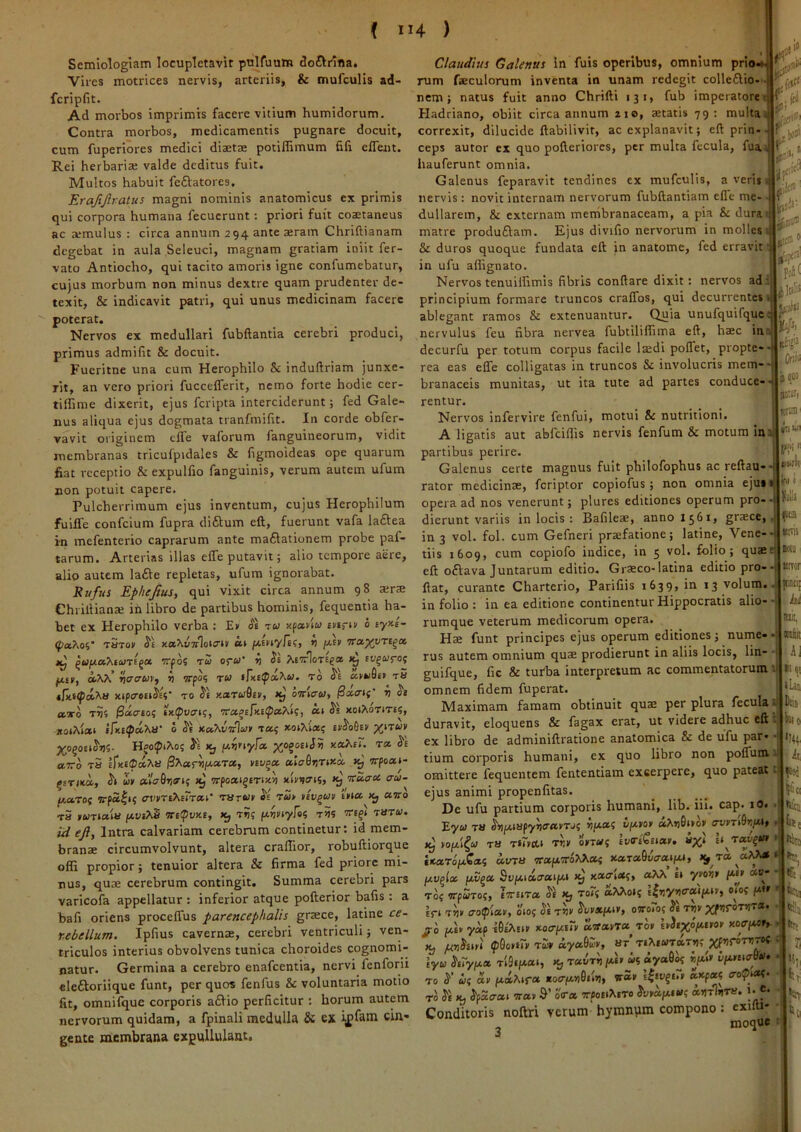 Semiologiam locupletavir pulfuum dof^rifla. Vires motrices nervis, arteriis, & mufculis ad- fcripfit. Ad morbos imprimis facere vitium humidorum. Contra morbos, medicamentis pugnare docuit, cum fuperiores medici diaetae potiffimum fiii cffent. Rei herbariae valde deditus fuit. Multos habuit feftatores. Erafijlratus magni nominis anatomicus ex primis qui corpora humana fecucrunt: priori fuit coaetaneus ac a*mulus : circa annum 294 ante aeram Chriftianam degebat in aula Seleuci, magnam gratiam iniit fer- vato Antiocho, qui tacito amoris igne confumebatur, cujus morbum non minus dextre quam prudenter de- texit, & indicavit patri, qui unus medicinam facere poterat. Nervos ex medullari fubftantia cerebri produci, primus admilit & docuit. Fucritne una cum Herophilo & induflriam junxe- rit, an vero priori fuccelTerit, nemo forte hodie cer- tilhme dixerit, ejus feripta interciderunt; fed Gale- nus aliqua ejus dogmata tranfmilit. In corde obfer- vavit originem cife vaforum fanguineorum, vidit membranas tricufpidales & figmoideas ope quarum fiat receptio & expulfio fanguinis, verum autem ufum non potuit capere. Pulcherrimum ejus inventum, cujus Herophilum fuilTe confeium fupra diftum eft, fuerunt vafa laftea in mefenterio caprarum ante maftationem probe paf- tarum. Arterias illas effe putavit; alio tempore aere, alio autem lafte repletas, ufum ignorabat. Rufus Ephefius, qui vixit circa annum 98 atra: ChrilUan^ ih libro de partibus hominis, fequentia ha- bet ex Herophilo verba ; Ev iJe tw xpanw mrtv 0 eyy-e- <j>a,Xoi' t5to» *) fJ-iv TTCL^vTC^ot jcj ^wptaXiwTEga Vfoi TU orW >1 AewloTEf® k, ev^w^oj «jcrcrwc, i vrpo? tw s^^E^a^«. to ^'e «vwGep t5 4lxf(pci^u xtpcren$£i’ to ^e y.aru9ii/, xj ottectw, avo TVi ^acreof tx(pvatf, va^efxi(paXUt ott 5'e xoiAotite5, *o»Ai** i^K£^c4^a■ 0 ^E KoKvvlut Tai; xoiXlai; ep^oGev %itwv Je f^vfiyFo' pi^ogoEiJj) xa^eT, ra axo tS £^xE®c^^a /3AarV*'’'*> xj Trpoat- ^srixa, u» a’la9r,ert; 1^ wposti^ETixvj xbvo-is, xj xaau aa- fA.arof wpafi? ffvvrtyiiTTai' Tarwv it tw> ttv^uv mtoc. x, avo t5 nwTJaia fjtvi>.S ni(pvxt, x, t5)? /xjjviyfs? t?5 tmtw. iH eji, Intra calvariam cerebrum continetur: id mem- branae circumvolvunt, altera craflior, robuftiorque ofli propior; tenuior altera & firma fed priore mi- nus, qum cerebrum contingit. Summa cerebri pars varicofa appellatur ; inferior atque pofterior bafis: a bafi oriens procelTus parencephalis graece, latine ce- rebellum. Ipfius cavernae, cerebri ventriculi; ven- triculos interius obvolvens tunica choroides cognomi- natur. Germina a cerebro enafeentia, nervi fenforii eleftoriique funt, per quos fenfus & voluntaria motio fit, omnilquc corporis a£lio perficitur : horum autem nervorum quidam, a fpinali medulla & ex ijffatn cin- gente membrana expullulant. 4 ) ,3'i® l'.!® ' iit Po5( pl' Oiiii 'i qw is;g[, «raiii E ITll ) «illa (ca unii Claudius Galenus in fuis operibus, omnium prto-». rum faeculorum inventa in unam redegit colleflio- ■ nem; natus fuit anno Chrifti 131, fub imperatore Hadriano, obiit circa annum 210, aetatis 79 : multa correxit, dilucide llabilivit, ac explanavit; eft prin- ceps autor ex quo pofteriores, per multa fecula, fua hauferunt omnia. Galenus feparavit tendines ex mufculis, a veris J nervis: novit internam nervorum fubftantiam efle me- dullarem, & externam membranaceam, a pia & dura j matre produftam. Ejus divifio nervorum in molles s| & duros quoque fundata eft in anatome, fed erravit ' in ufu allignato. Nervos tenuilfimis fibris conftare dixit: nervos adi principium formare truncos cralTos, qui decurrentes i ablegant ramos & extenuantur. Quia unufquifquc! nervulus feu fibra nervea fubtiliflima eft, haec ian decurfu per totum corpus facile Itedi poflet, propte-. rea eas efle colligatas in truncos 8c involucris mein-- branaceis munitas, ut ita tute ad partes conduce-- rentur. Nervos infervire fenfui, motui & nutritioni. A ligatis aut abfeiflis nervis fenfum & motum in‘d*^‘; partibus perire. Galenus certe magnus fuit philofophus ac reftau- rator medicinae, fcriplor copiofus; non omnia eju* opera ad nos venerunt; plures editiones operum pro-- dierunt variis in locis : Bafileae, anno 1561, graece, in 3 vol. fol. cum Gefneri praefatione; latine, Vene-- tiis 1609, cum copiofo indice, in 5 vol. folio; quaes eft oflava Juntarum editio. Grseco-latina editio pro-- unor flat, curante Charterio, Parifiis 1639, in 13 volum in folio : in ea editione continentur Hippocratis alio- -i rumque veterum medicorum opera. Hae funt principes ejus operum editiones; nume rus autem omnium quae prodierunt in aliis locis, lin- • guifque, fic & tufba interpretum ac commentatorum . omnem fidem fuperat. Maximam famam obtinuit quae per plura feculas duravit, eloquens & fagax erat, ut videre adhuc eft . ex libro de adminiftratione anatomica & de ufu par- tium corporis humani, ex quo libro non poflum u omittere fequentem fententiam excerpere, quo pateat fi ^.5^ ejus animi propenfitas. De ufu partium corporis humani, lib. iii. cap. lO. . Eyw T» hiJi.m(y'DffavTJi vpta; v/^ton a><n6tto> avyTtOzfth • yojjti^u TU T»r>cti T^v oyTWj lv(rtGiian j ixarofA^ai avxa vais.v6?^ai xara9vaaiiM, lAV^la fxS^a Svy.iaaaiix.1 xj xacyx;, aM.’ h ym> Ce Toj flrpwTo?, Ivtira it x, to?? iMoJj E|»:y«tr«if*n-, o?o? fx» > Er* Ttiv o'o(piayf 010^ it tse iovxpuVf ovoio; it Tnv fxh yap iStMit xotrfAUy aWavT» to» hitxo/^ttot xoaiMH-, fef, Xj juniitri <p9o»tTy Tw» aya9uv, ar TEXiWTaTrjr^Xf»!?^»)^»^ r iyu itTypta T*9if*ai, x, t«vt^ p*£» ui V*' TO i' ui ay /xcoAtra vS,y t^tv^t7y axpai «?>*«• TO it X, ifaa-at vay o<ra orfloEiXiTo 3‘v»«p,iw; «»tV«. »• f- Conditoris noftri verum hymnum compono: cxifti* moque : K<'J Bl!, I Biit AI h IsJ S' lU fct SI 0 Ili; 21 '41 »tn