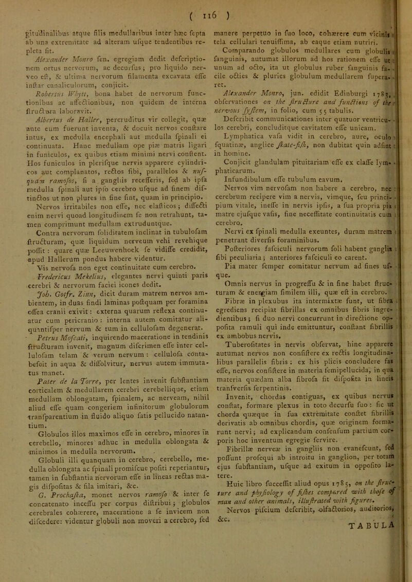 gltudinaVibus atque filis mccluliaribus inter haec fepta ab una extremitate ad alteram ufquc tendentibus re- pleta fit. Alexander Monro fen. egregiam dedit deferiptio- Tiem ortus nervorum, acdecuifus; pro liquido ner- veo eft, & ultima nervorum filamenta excavata efle inftar canaliculorum, conjicit. Robertus IRhytt, bona habet de nervorum func- tionibus ac affeflionibus, non quidem de interna flru£lura laboravit. Albertus de Haller, pereruditus vir collegit, quae ante eum fuerunt inventa, & docuit nervos conftare intus, ex medulla encephali aut medulla fpinali ei continuata. Hanc medullam ope piae matris ligari in funiculos, ex quibus etiam minimi nervi confient. Hos funiculos in plerifque nervis apparere cylindri- cos aut complanatos, re£los libi, parallelos & nuf- qua-n ramofos, fi a gangliis recelleris, fed ab ipfa medulla fpinali aut iplb cerebro ufque ad finem dif- tin6ios ut non plures in fine fint, quam in principio. Nervos irritabiles non effe, nec elafiicos; diflfefti enim nervi quoad longitudinem le non retrahunt, ta- men comprimunt medullam extruduntque. Contra nervorum foliditatem inclinat in tubulofam ftrufturam, qute liquidum nerveum vehi revehique polfit : quare quse Leeuwenhoek fe vidiffe credidit, epud Hallerum pondus habere videntur. Vis nervofa non eget continuitate cum cerebro. Fredericus Mekelius, elegantes nervi quinti paris cerebri & nervorum faciei icones dedit, Joh. Gotfr. Zinn, dicit duram matrem nervos am- bientem, in duas findi laminas poftquam per foramina offea cranii exivit: externa quarum reflexa continu- atur cum pericranio : interna autem comitatur ali- qurntifper nervum & tum in cellulofam degenerat. Petrus Mofcati, inquirendo maceratione in tendinis ftrufturam invenit, magnum diferimen elTe inter cel- lulofam telam & verum nervum ; cellulofa cOnta- befoit in aqua & dilTolvitur, nervus autem immuta- tus manet. Pater de la Torre, per lentes invenit fubftantiam corticalem & medullarem cerebri cerebellique, etiam medullam oblongatam, fpinalem, ac nerveam, nihil aliud elfe quam congeriem infinitorum globulorum tranfparentium in fluido aliquo fatis pellucido natan- tium. Globulos illos maximos elTe in cerebro, minores ih cerebello, minores adhuc in medulla oblongata & minimos in medulla nervorum. Globuli illi quanquam in cerebro, cerebello, me- dulla oblongata ac fpinali promifeue pofiti reperiantur, tamen in fubftantia nervorum elTe in lineas re£tas ma- gis difpofitas & fila imitari, &c. G. Prochajka, monet nervos ramofo & inter fe concatenato inceflTu per corpus diflribui; globulos cerebrales cohaerere, maceratione a fe invicem non difccderc: videntur globuli non moveri a cerebro, fed manere perpetuo in fuo loco, cohaerere cum vicinli d tela cellulari tenuilfima, ab eaque etiam nutriri. Comparando globulos medullares cum globulis fi fanguinis, autumat illorum ad hos rationem elTe ut unum ad ofto, ita ut globulus ruber fanguinis fa-•' cilc o£Ues & pluries globulum medullarem fupera- ■ ret. Alexander Monro, jun. edidit Edinburgi 178^, obfervationes on the JlruBure and fun£litns of the ■ nervous fyjlem, in folio, cum 55 tabulis. Defcribit communicationes inter quatuor vcntricu- i los cerebri, concluditque cavitatem elfe unicam. Lymphatica vafa vidit in cerebro, aure, oculo u fquatinse, anglice Jkate-fifh, non dubitat quin adfint •. in homine. Conjicit glandulam pituitariam elTc ex clalTe lyra- q phaticarum. ! Infundibulum efle tubulum cavum. Nervos vim nervofam non habere a cerebro, nec cerebrum recipere vim a nervis, vimque, feu princi- ■> pium vitale, inefle in nervis ipfis, a fua propria pia i; matre ejufque vafis, fine neceflitate continuitatis cum cerebro. Nervi ex fpinali medulla exeuntes, duram matrem u penetrant diverfis foraminibus. Pofteriores fafciculi nervorum foli habent ganglia fibi peculiaria; anteriores fafciculi eo carent. Pia mater femper comitatur nervum ad fines uf- I que. Omnis nervus in progrelTu & in fine habet ftruc- . turam & energiam fimilem illi, quae eft in cerebro. Fibrai in plexubus ita intermixtae funt, ut fibra . egrediens recipiat fibrillas ex omnibus fibris ingre- dientibus; fi duo nervi concurrunt in direftione op- pofita ramuli qui inde emittuntur, confiant fibrillis ex ambobus nervis. Tuberofitates in nervis obfervat, hinc apparere autumat nervos non confiftere ex reftis longitudina- ^ Hbus parallelis fibris: ex his plicis concludere fas ■ efle, nervos confiftere in materia femipellucida, in qua materia quaedam alba fibrofa fit difpofita in lineis tranfverfis ferpentinis. Invenit, chordas contiguas, ex quibus nervus confiat, formare plexus in toto decurfu fuo: fic ut chorda quajque in fua extrrinitate confiet fibrillis derivatis ab omnibus chordis, quae originem forma- runt nervi; ad explicandum confenfum partium cor- poris hoc inventum egregie fervire. Fibrillae nerveae in gangliis non evanefeunt, fed 1 poflunt profequi ab introitu in ganglion, per totam 1 ejus fubftantiam, ufque ad exitum in oppofito la- ' tere. Huic libro fucceflit aliud opus 1785, on the JlruC- ' ture and phyfiology of fijhes compared nvith thofe of man and olher animals, illuftrated ivith figures. Nervos pifeium defcribit, olfactorios, auditorios, &c. TABULA