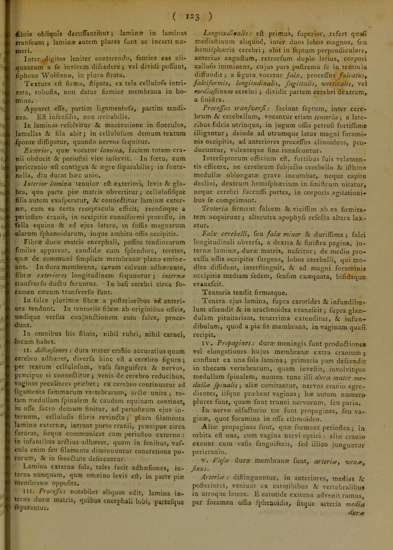 db ris obliquis <3ecufTantibus; laminse in laminas tranfeuni j laminae autem plures funt ac incerti nu- meri. Inter .digitos leniter conterendo, fenties eas ali- quantum a fe invicem difcedere j vel dividi polTunt, fiphone Wolfiano, in plura flrata. Textura ell fuma, ftipata, ex tela cellulofa intri- cata, robufta, non datur firmior membrana in ho- mine. Apparet efTe, partim ligamentofa, partim tendi- nea. Eft infenfilis, non irritabilis. In laminas refolvitur & maceratione in flocculos, lamellas & fila abit; in cellulofura demum textum Iponte diflipatur, quando nervos fequitur. Exterior, quze vocatur lamina, faciem totam cra- nii obducit perioftei vice infervit. In fcetu, cum pericranio eft contigua & tegre fcparabilis; in fonta- nella, diu durat haec unio. Interior lamina tenuior eft exteriori, levis & gla- bra, qua parte piae matris obvertitur; cellulofifque filis autem exafperatur, & conneftitur laminae exter- nae, cum ea certa receptacula efficit, receditque a periofteo cranii, in occipitis cuneiformi proceflTu, in fella equina & ad ejus latera, in follis magnarum alarum fphenoidarum, inque ambitu offis occipitis. Fibrae durae matris encephali, paffim tendinearum fimiles apparent, candidae cum fplendore, teretes, quae de communi fimplicis membranae'plano emine- ant. In dura membrana, cavam calvam adhaerente, fibrae exteriores longitudinem fequuntur ; i7iternce tranfverfo du£lu feruntur. In bafi cerebri circa fo- ramen caecum tranfverfae funt. In falce plurimae fibrae a pofterioribus ad'anteri- ora tendunt. In tentoriis fibrae ab originibus ofleis, undique verfus conjunftionem cum falce, proce- dunt. V ' In omnibus his fibris, nihil rubri, nihil carnei, •locum habet. II. Adluefionesdura mater crahio accuratius quam ;'cerebro adhaeret, diverfa hinc eft a cerebro figura; per textum cellulofum, vafa fanguifera & nervos, praecipue ei conneiSlitur ; venis de cerebro reducibus, vaginas peculiares praebet; ex cerebro continuatur ad ligamenta fummarum vertebrarum, arfte unita ; to- tam medullam fpinalem & caudam equinam continet, in ofle facro demum finitur, ad periofteum ejus in- ternum, ccllulofis fibris revin£la; plura filamenta laminae externae, intrant poros cranii, praecipue circa futuras, ficque communicat cum periofteo externo ; in infantibus arftius adhaeret, quam in fenibus, vaf- cula enim feu filamenta diminuuntur concretione po- rorum, & in feneftute deficcantur. Lamina externa fola, tales facit adhaefiones, in- terna nunquam, quae omnino levis eft, in parte pis membranae oppofita. IU. Procejus notabiles aliquos edit, lamina in- terna dura; matris, quibus encephali lobi, partefque feparantur. ) Longitudinalis: eft primus, fuperior, .refert quali mediallinum aliquod, inter duos lobos magnos, feu hemifpha;ria cerebri; abit in feptum perpendiculare, anterius anguftum, retrorfum duplo latius, corpori callofo imminens, cujus pars poftrema fe in tentoiia diffundit; a figura vocatur f^x, procelTus falcatus, falciformis, longitudinalis, fagittalis, verticalis, vel mediajiinum cerebridividit partem cerebri dextram, a finillra. Procejfus iranfverfi ; faciunt feptum, inter cere- brum & cerebellum, vocantur etiam tentoria-, a late- ribus falcis utrinque, in jugum offis petrofi fortiffime illigantur; deinde ad utrumque latus magni forami- nis occipitis, ad anteriores proceffus clinoideos, pro- ducuntur, valenteque fine innafeuntur. Interfeptorum officium eft, fortibus fuis velamen- tis efficere, ne cerebrum fubje^io cerebello & ifthmo medulls oblongatas grave incumbat, neque capite declivi, dextrum hemifphaerium in finiftrum nitatur, neque cerebri fuccuffi partes, in corporis agitationi- bus fc comprimant. Tentoria firmant falcem & viciffim ab ea firmita- tem acquirunt; alterutra apophyfl refefta altera lax- atur. Falx cerebelli, feu falx minor & duriffima ; falci longitudinali obverfa, a dextra & fmiftra pagina, in- ternae laminae, durae matris, nafeitur; de medio pro- cclfu offis occipitis furgens, lobos cerebelli, qui mo- dice diffident, interftinguit, & ad magni foraminis occipitis mediam fedem, fenfim ex-aequata, bifidaque evanefeit. Tentoria tendit firmatque. Tenera ejus lamina, fupra carotides & infundibu- lum afeendit & in arachnoidea evanefeit; fupra glan- dulam pituitariam, tenerrima extenditur, & infun- dibulum, quod a pia fit membrana, in vaginam quaui recipit. IV. Propagines: durre meningis funt produ£lionet vel elongationes hujus membranae extra cranium conflant ex una fola lamina; primaria pars defcendic in thecam vertebrarum, quam inveftit, involvitque medullam fpinalem, nomen tunc illi dura mater me-^ dulice fpifialis-, aliae comitantur, nervos cranio egre- dientes, iifque pra;bent vaginas; hae autem numero plures funt, quam funt trunci nervorum, feu paria. In nervo olfaftorio tot funt propagines, feu va- ginae, quot foramina in olfe ethmoideo. Alia; propagines funt, quae formant perioflea; in orbita eft una, cum vagina nervi optici ; alia; cranio exeunt cum vafis fanguiferis, fed illico junguntur pericranio. V. Tofix durae membranae funt, arteriae, vence, finus. Arteria; diftinguuntur, in anteriores, medias & pofteriores, veniunt cx carotibibus cV vertebralibus in utroque latere. E carotide externa advenit ramus, per foramen olfis fphcooidis, fitque arteria media durae