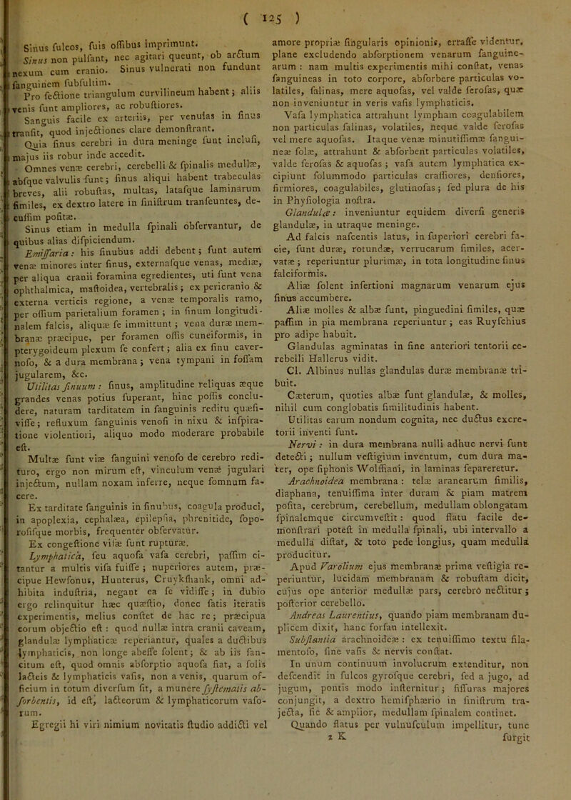 ( Sinus fulcos, fuis olTibus imprimunt. Sl»tis non pulfant, ncc agitari queunt, ob artium nexum cum cranio. Sinus vulnerati non fundunt fanguiriem fublultim. Pro feftione triangulum curvilineum habent; alus renis funt ampliores, ac robuftiores. Sanguis facile cx arteriis, per venulas in finus tranfit, quod injetliones clare demonllrant. Quia finus cerebri in dura meninge funt inclufi, majus iis robur inde accedit. Omnes venne cerebri, cerebelli Sc fpinalis medulla;, abfque valvulis funt; finus aliqui habent trabeculas breves, alii robuftas, multas, latafque laminarum fimiles, ex dextro latere in finiftrum tranfeuntes, de- culfim pofita;. Sinus etiam in medulla fpinali obfervantur, de quibus alias difpiciendum. : his linubus addi debent 9 funt autem rena; minores inter finus, externafque venas, mediae, per aliqua cranii foramina egredientes, uti funt vena ophthalmica, maftoidea, vertebralis } cx pericranio & externa verticis regione, a vens temporalis ramo, per olfium parietalium foramen ; in finum longitudi- nalem falcis, aliquae fe immittunt ; vena durae mem- branae praecipue, per foramen olfis cuneiformis, in pterygoideum plexum fe confert; alia ex finu caver- nofo, & a dura membrana; vena tympani in foliam jugularem, &c. Utilitas finuimt finus, amplitudine reliquas aeque grandes venas potius fuperant, hinc polfis conclu* dere, naturam tarditatem in fanguinis reditu qua;fi- vifle; refluxum fanguinis venofi innixu & infpira- tione violentiori, aliquo modo moderare probabile cft. Multae funt viae fanguini venofo de cerebro redi- turo, ergo non mirum eft, vinculum venaii jugulari injeftum, nullam noxam inferre, neque fomnum fa- cere. Ex tarditate fanguinis in finubus, coagula produci, in apoplexia, cephalaea, epilepfia, phrenitide, fopo- rofifque morbis, frequenter obfervatur. Ex congeftionc vifae funt rupturae. Lymphatica, feu aquofa vafa cerebri, palfim ci- tantur a multis vifa fuilfe ; nuperiores autem, prae- cipue Hevvfonus, Hunterus, Cruykfliank, omni ad- hibita induftria, negant ea fe vidilfe; in dubio ergo relinquitur haec quaeftio, donec fatis iteratis experimentis, melius confiet de hac re; praecipua eorum obje£tio eft : quod nullae intra cranii caveam, glandulae lymphaticae reperiantur, quales a duftibus lymphaticis, non longe abelfe folent; &c ab iis fan- citum eft, quod omnis abforptio aquofa fiat, a folis lafleis & lymphaticis vafis, non avenis, quarum of- ficium in totum diverfum fit, a munere fyjlematis ab- forbentis, id eft, lafteorum & lymphaticorum vafo- rum. Egregii hi viri nimium novitatis ftudio addicti vel 125 ) amore propria; lingularis opinionis, errafle videntur, plane excludendo abforptionem venarum fanguine- arum : nam multis experimentis mihi conftat, venas fanguineas in toto corpore, abforbere particulas vo- latiles, falinas, mere aquofas, vel valde ferofas, qu* non inveniuntur in veris vafis lymphaticis, Vafa lymphatica attrahunt lympham ccagulabilcm non particulas falinas, volatiles, neque valde ferofas vel mere aquofas. Itaque venae minutilfimae fangui- neae fola;, attrahunt & abforbent particulas volatiles, valde ferofas & aquofas ; vafa autem lymphatica ex- cipiunt folummodo particulas craifiores, denfiores, firmiores, coagulabiles, gluiinofas; fed plura de his in Phyfiologia nofira. Glandulce: inveniuntur equidem diverfi generis glandulte, iii utraque meninge. Ad falcis nafcentis latus, in fuperiori cerebri fa- cie, funt duras, rotundae, verrucarum fimiles, acer- vatae ; reperiuntur plurimae, in tota longitudine finus falciformis. Aliae folent infertioni magnarum venarum ejus finus accumbere. Aliae molles & albae funt, pinguedini fimiles, quae paffim in pia membrana reperiuntur; eas Ruyfchius pro adipe habuit. Glandulas agminatas in fine anteriori tentorii ce- rebelli Hallerus vidit. Cl. Albinus nullas glandulas durae membranae tri- buit. Caeterum, quoties albae funt glandulae, & molles, nihil cura conglobatis fimilitudinis habent. Utilitas earum nondum cognita, nec du£lus excre- torii inventi funt. Nervi: in dura membrana nulli adhuc nervi funt detefti; nullum veftigium inventum, cum dura ma- ter, ope fiphonis Wolffiani, in laminas fepareretur. Arachnoidea membrana : telae aranearum fimilis, diaphana, tenuiflima inter duram & piam matrem pofita, cerebrum, cerebellum, medullam oblongatam fpinalemque circumveftit: quod flatu facile de- monftrari poteft in medulla fpinali, ubi intervallo a medulla diftar, & toto pede longius, quam medulla producitur. Apud Fardlium ejus membranae prima veftigia re- periuntur, lucidam membranam & robuftam dicit, cujus ope anterior medulla; pars, cerebrO neflitur; pofterior cerebello. Andreas Laurentius, quando piam membranam du- plicem dixit, hanc forfan intellexit. Subjlantia arachnoidea;: cx tenuiflimo textu fila- mentofo, fine vafis & nervis confiat. In unum continuum involucrum extenditur, non defeendit in fulcos gyrofque cerebri, fed a jugo, ad jugum, pontis modo infternitur; filTuras majores conjungit, a dextro hcmifpha;rio in finiftrum tra- jeiSla, fic & amplior, medullam fpinalcm continet. Quando flatus per vulnufculum impellitur, tunc 2 K furgit