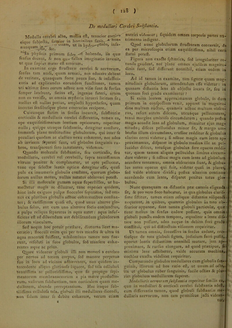 ( laS ) De medullari Cerebri Sj^^jlantla. ]' Medulla cerebri alba, mollis eft, tenacior corti'^» jt non> eique fubje£l;a, firmior in hominibus fanis. o*'* • -'-tuam, ut in inla- nunquam^i^g-^^_ > “in phyficis primum fide« habenda, iis quae fenfus docent, & non qu^ fallax imaginatio invenit, ut qua; faepius mater eft errorum. In examine ergo ftruftura; cerebri & nervorum, fenfus tam nudi, quam armati, nos edocere debent de veritate, quanquam forte pauca fint, & infuffici- entia ad explicandas eorundem fun6Hones, tamen uti ultima; fines rerum adhuc non vifae funt & forfan femper latebunt, fatius eft, ingenue fateri, artem non eo venifle, ut omnia myfteria intueri licitum fit; melius eft nullas potius, ample£H hypothefes, quam incertas fenfibufque plane contrarias recipere. Cuicunque ftatim in fenfus incurrit, fubftantiae corticalis & medullaris cerebri differentia, tamen ea, ope exquifitiliimarum lentium opticarum; reperitur nulla ; quippe utraque fubftantia, detegitur conflare, immenfa plane multitudine globulorum, qui inter fe peculiari quodam ac elaftico nexu coha;rent, nec adeo ab invicem feparati funt, uti globulos fanguinis ru- bros, tranfparenti fero innatantes, videmus. Quando molecula fubftantiae, feu corticalis, feu medullaris, cerebri vel cerebelli, fupra tenuiflimum vitrum ponitur & complanatur, ut apte pelluceat, tunc ope feleftae lentis optica; detegitur effe, quafi puls ex innumeris globulis conflans, quorum globu- lorum nullus motus, nullus natatus obfervari poteft. Si illi moleculse guttam aquae fuperftilles, ut hu- meftetur magis ac diluatur, tunc reperies quidem, hinc inde exiguos pulpae flocculos feparatos, fed om- nes ex pluribus globulis adhuc cohaerentibus conflan- tes; & rarilfimum quafi eft, quod unus alterve glo- bulus folus, aut cum uno alterove focio conjunftus, a pulpa reliqua feparatus in aqua natet: aqua infuf- ficiens eft ad diluendum aut debilitandum globulorum illorum vinculum. Sed neque hoc potuit prseftare, diuturna licet ma- ceratio ; flocculi enim qui per tres menfes & ultra in aqua macerari fuiffent, nihilominus tamen non fue- runt, refoluti in fuos globulos, fed manfere cohae- rentes a;que ac prius. Quare videntur globuli illi non moveri a cerebro per nervos ad totum corpus, fed manere perpetuo fuo in loco ad vicinos adha;rcntcs, non quidem in- tercedente aliquo glutinofo liquore, fed tela cellulari tenuiflima ac pellucidiffima, qua; fit propago fepi- mentorum membranaceorum a pia matre produfto- rum, vaforum fubftantiam, tam corticalem quam me- dullarem, abunde |)erreptantium. Hac itaque fub- tiliffima ceilulofa tela, globuli illi medullares dicendi, non folum inter fe debite colia;rcrc, verum etiam nutriri videntur; fiquidem omnes corporis partes nu- trimento indigent. Quod nunc globulorum llru6luram concernit, de ea per microfeopia etiam cxquifitilfima, nihil certi ftatui poteft. Figura non exa£le fphacrica, fed irregulariter ro- tunda gaudent, nec plane omnes ejufdem magnitu- dinis funt, fed differunt nonnihil, etiam eodem in loco. • Ad id tamen in examine, tam figuras quam mag- nitudinis globulorum, attendendum effe videtur: in quanam diftantia lens ab objefto locata fit, feu in quonam foci gradu examinetur ? Si enim lentem approximamus globulo, is dum primum in confpcflum venit, apparet in' magnitu- dine multum au£lus, quamvis adhuc multum obfcu- rus, refert autem difeurn, utcunque pellucentem, tenui margine umbrofo circumdatum; quando poftea magis accedit lens ad globulum, minuitur ejus mag- nitudo; difeus pellucidus minor fit, & margo um- brofus illum circumdans, craffior redditur & globulus clarius cerni videtur ; fi adhuc magis cum lente ap- proximamus, difpatet in globulo medius ille ac pel- lucidus difeus, totufque globulus fere opacus reddi- tur, quem tamen aliquis pellucidus limbus circum- dare videtur ; fi adhuc magis cum lente ad globulum accedere tentamus, omnia obfcuriora fiunt, & globu- lus antea opacus qui fuit, videtur quafi in plures, fed valde obfcure dividi; poftea ulterius continuo accedendo cum lente, difparet penitus totus glo- bulus. Nunc quanquam ea diftantia pra; cteteris eligenda i fit, & pro vero foco habeatur, in qua globulus clarif- fime fiftitur, tamen etiam reliqua; diftantiae vilipendii nequeunt, in quibus, quamvis globulus in toto ob- fcurior appareat, funt tamen globuli particula;, quae tunc melius in fenfus cadere poffunt, quia omniai globuli pun(Sla eodem tempore, aequaliter a lente dif- tare non poffunt, adeo neque in debito foci gradui conftitui, qui ad diftinftam vifionem requiritur. Ut tamen omnia, fucceffive in fenfus cadant, rec- tiufque de tota globuli figura, judicium ferri poffit, oportet lentis diftantiam nonnihil mutare, jam ap- proximare, & rurfus elongare, ad quod pra;cipue, lii minima lens adhibetur, valde accurata machina,L cochlea exa£la \nidelicet requiritur. Comparando globulos medullares cum globulis fan-- Ut guinis, illorum ad hos ratio eft, ut unum ad odio, ita ut globulus ruber fanguinis, facile odlies & plu-' ries globulum medullarem fuperet. Medullaris nervorumfubjlanlia reperitur fimilis ea, qua; in medullari & corticali cerebri fubftanti.r adeft, cum differentia tamen, quod globuli fubftantia; me- dullaris nervorum, non tam promifeue jadti videan- tur, Kt flll; it '•>1 I