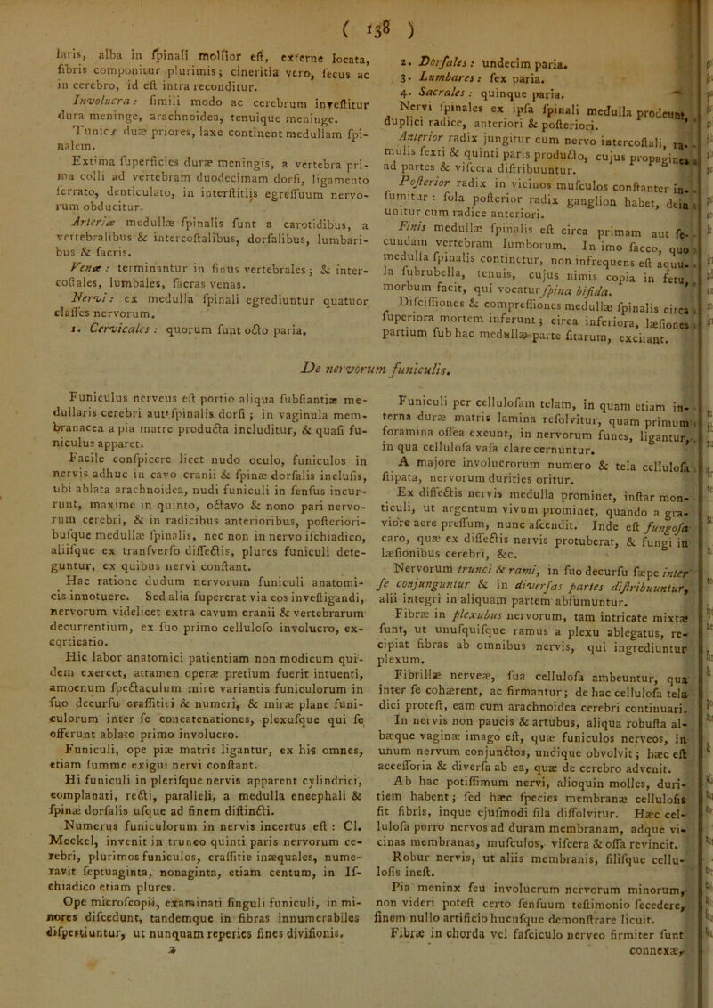 laris, alba in Ipinali moUior efi, externe locata, filiris conap&nitur plurimis j cinericia vero, fecus ac in cerebro, id cft. intra reconditur. livvolucra: iimili modo ac cerebrum inTcftitur dura meninge, arachnoidea, tenuique meninge. Tunicf duaj priores, laxe continent medullam fpi- nalcm. Extima fuperficies durae meningis, a vertebra pri- ma coili ad v^ertebram duodecimam dorfl, ligamento Icrrato, denticulato, in interhiti^s egrelTuum nervo- rum obducitur. Arteria medulla fpinalis funt a carotidibus, a vertebralibus & intercoftalibus, dorfalibus, lumbari- bus & facris. Fena : terminantur in finus vertebrales j & inter- collales, lumbales, facras venas. Her^ui; ex medulla fpinali egrediuntur quatuor clafles nervorum. J. Cervicales : quorum funt o£l:o paria. 2. Dorfales ; undecim paria. 3. Lumbares: fex paria. 4. Sacrales : quinque paria. lS’ervi fpinales ex ipfa fpinali medulla prodeunt duplici radice, anteriori & pofteriori. ’ Anterior radix jungitur cum nervo iutercoflali ra^ muhs fexti & quinti paris produao, cujus propaginei ad partes & vifccra diftribuuntur. ^ Pojlertor radix in vicinos mufculos conftanter in- fumitur : fola pofterior radix ganglion habet, dein unitur cum radice anteriori. Finis medullae fpinalis eft circa primam aut fe- cundam vertebram lumborum. In imo facco, quo medulla fpinalis continetur, non infrequens eft aquu- la fubrubella, tenuis, cujus nimis copia in fetu morbum facit, qui vocaturj^/«a bijir/a. ' Difciffioncs & comprefliones mcdullai fpinalis circa fupenora mortem inferum j circa inferiora, laftones partium fub hac medulla?^.pai te fitarum, excitant. De nervorum, funiculis. Funiculus nerveus eft portio aliqua fubftantiae me- dullaris cerebri auttlpinalis dorfi ; in vaginula mem- branacea apia matre produfla includitur, & quali fu- niculus apparet. Facile confpicere licet nudo oculo, funiculos in nervis adhuc in cavo cranii & fpinae dorfalis inclufis, ubi ablata arachnoidea, nudi funiculi in fenfus incur- runt, maxime in quinto, oftavo & nono pari nervo- rum cerebri, & in radicibus anterioribus, pofteriori- bufquc medulla; fpinalis, nec non in nervo ifchiadico, aliilque ex tranfverfo dilfeflis, plures funiculi dete- guntur, ex quibus nervi conflant. Hac ratione dudum nervorum funiculi anatomi- cis innotuere. Sed alia fupererat via eos inveftigandi, nervorum videlicet extra cavum cranii & vertebrarum decurrentium, ex fuo primo cellulofo involucro, ex- corticatio. Hic labor anatomici patientiam non modicum qui- dem exercet, attamen operae pretium fuerit intuenti, amoenum fpeflaculum mire variantis funiculorum in fuo decurfu oralfititi & numeri, & mirae plane funi- culorum inter fe concatenationes, plexufque qui fe offerunt ablato primo involucro. Funiculi, ope piae matris ligantur, ex his omnes, etiam fumme exigui nervi conflant. Hi funiculi in plerifque nervis apparent cylindrici, complanati, refti, paralleli, a medulla encephali & fpinae dorfalis ufque ad finem diftinfti. Nuvnerus funiculorum in nervis incertus eft ; Cl. Meckel, invenit in trunco quinti paris nervorum ce- rebri, plurimos funiculos, crallitie inaequales, nume- ravit feptuaginta, nonaginta, etiam centum, in If- chiadico etiam plures. Ope microfeopii, examinati finguli funiculi, in mi- nores difcedunt, tandemque in fibras innumerabiles difpertiuntur, ut nunquam reperies fines divifionis. a Funiculi per cellulofam telam, in quam etiam in- terna dura; matris lamina refolvitur, quam primum^ foramina oflea exeunt, in nervorum funes, ligantur,-, in qua cellulofa vafa clare cernuntur. * A majore involucrorum numero & tela cellulofa . ftipata, nervorum durities oritur. Ex diffeflis nervis medulla prominet, inftar mon- ticuli, ut argentum vivum prominet, quando a gra- viore aere preffum, nunc afeendit. Inde eft futigofa caro, qua; ex diffeflis nervis protuberat, & fungi in laefionibus cerebri, &c. Nervorum trunci di rami, in fuo decurfu fsepe inter' fe conjunguntur & in diverjas partes dijlribuuntury alii integri in aliquam partem abfumuntur. Fibrte in plexubus nervorum, tam intricate mixta funt, ut unufquifque ramus a plexu ablegatus, re- cipiat fibras ab omnibus nervis, qui ingrediuntur plexum. Fibrilla nerveae, fua cellulofa ambeuntur, qua' inter fe cohaerent, ac firmantur; de hac cellulofa tela- dici proteft, eam cum arachnoidea cerebri continuari. In nervis non paucis & artubus, aliqua robufta al- baeque vaginae imago eft, quae funiculos nerveos, ia unum nervum conjunflos, undique obvolvit; haec eft accefforia & diverfa ab ea, quae de cerebro advenit. Ab hac potiflimum nervi, alioquin molles, duri- tiem habent; fed haec fpecies membranae ccllulofis fit fibris, inque cjufmodi fila diffolvitur. Ha;c cel- lulofa porro nervos ad duram membranam, adque vi- cinas membranas, mufculos, vifcera & offa revincit. Robur nervis, ut aliis membranis, filifquc cellu- lofis ineft. f Pia meninx feu involucrum nervorum minorum,^ ■ non videri poteft certo fenfuum teftimonio fecedere,-- finem nullo artificio hucufquc demonftrare licuit. Fibrse in chorda vel fafisiculo iicrvco firmiter funt connexatr