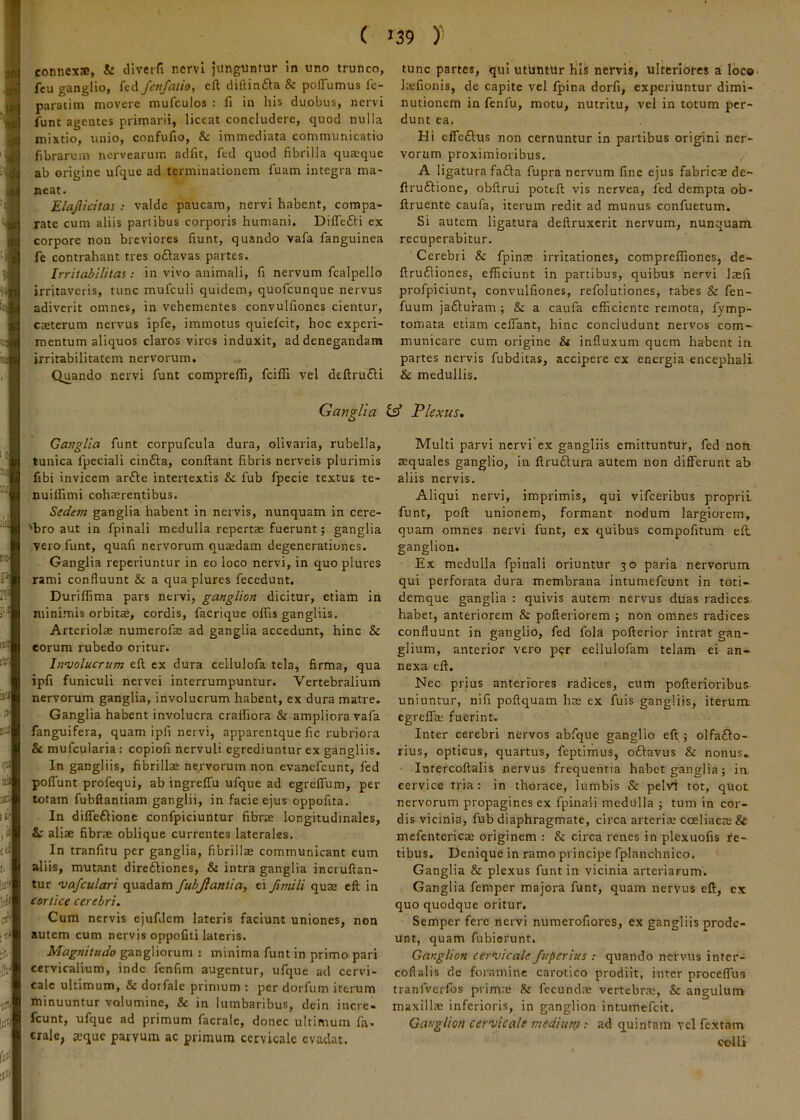 ( connexa, & diverfi nervi junguntur in uno trunco, feu ganglio, fed fenfatio, eft diftinfta & polTumus ie- paratim movere mufculos : fi in his duobus, nervi funt agentes primarii, liceat concludere, quod nulla mixtio, unio, confufio, & immediata communicatio fibrarum nervearum adfit, fed quod fibrilla quaeque ab origine ufque ad terminationem fuam integra ma- neat. ElaJUdtas ; valde paucam, nervi habent, compa- rate cum aliis panibus corporis humani. Difledii ex corpore non breviores fiunt, quando vafa fanguinea fe contrahant tres oftavas partes. Irritabilitas; in vivo animali, fi nervum fcalpello irritaveris, tunc mufculi quidem, quofeunque nervus adiverit omnes, in vehementes convulfiones cientur, caeterum nervus ipfe, immotus quiefeit, hoc experi- mentum aliquos claros viros induxit, ad denegandam irritabilitatem nervorum. Quando nervi funt compreflj, feiffi vel deftru£i:i Ganglia Ganglia funt corpufcula dura, olivaria, rubella, tunica fpeciali cin£l;a, confiant fibris nerveis plurimis fibi invicem arfte intertextis & fub fpecie textus te- nuiilimi cohaerentibus. Sedem ganglia habent in nervis, nunquam in cere- 'bro aut in fpinali medulla repertae fuerunt; ganglia vero funt, quafi nervorum quaedam degenerationes. Ganglia reperiuntur in eo loco nervi, in quo plures rami confluunt & a qua plures fecedunt. Duriffima pars nervi, ganglion dicitur, etiam in minimis orbitae, cordis, facrique offis gangliis. Arteriolae numerofae ad ganglia accedunt, hinc & eorum rubedo oritur. Itnvolucrum eft ex dura cellulofa tela, firma, qua ipfi funiculi nervei interrumpuntur. Vertebralium nervorum ganglia, involucrum habent, ex dura matre. Ganglia habent involucra craffiora & ampliora vafa fanguifera, quam ipfi nervi, apparentque fic rubriora & mufcularia : copiofi nervuli egrediuntur ex gangliis. In gangliis, fibrillae nervorum non evanefeunt, fed poffunt profequi, ab ingreffu ufque ad egrefium, per totam fubftantiam ganglii, in facie ejus oppofita. In dilTeftione confpiciuntur fibr® longitudinales, & aliae fibrae oblique currentes laterales. In tranfitu per ganglia, fibrillae communicant cum aliis, mutant direftiones, & intra ganglia incruftan- tur 'vafculari quadam fubjlantia, ei fimili quae eft in cortice cerebri. Cum nervis ejufdcm lateris faciunt uniones, non autem cum nervis oppofiti lateris. Magnitudo gangliorum : minima funt in primo pari cervicalium, inde fenfim augentur, ufque ad cervi- cale ultimum, & dorfale primum ; per dorfum iterum Ihinuuntur volumine, & in lumbaribus, dcin incre- fcunt, ufque ad primum facrale, donec ultimum fa. cralc, aeque parvum ac primum cervicale evadat. 39 tunc partes, qui utuntur liis nervis, ulteriores a IbcO' Irefionis, de capite vel Ipina dorfi, experiuntur dimi- nutionem in fenfu, motu, nutritu, vel in totum per- dunt ea. Hi effeftus non cernuntur in partibus origini ner- vorum proximioribus. A ligatura fafta fupra nervum fine ejus fabric-^E de- ftruftione, obftrui pottft vis nervea, fed dempta ob- ftruente caufa, iterum redit ad munus confuetum. Si autem ligatura deftruxerit nervum, nunquam recuperabitur. Cerebri & fpinae irritationes, comprelfiones, de- ftrufliones, efficiunt in partibus, quibus nervi lajfi profpiciunt, convulfiones, refolutiones, tabes & fen- fuum jafturam ; & a caufa efficiente remota, fymp- tomata etiam ceffant, hinc concludunt nervos com- municare cum origine & influxum quem habent in partes nervis fubditas, accipere ex energia encephali & medullis. Plexus. Multi parvi nervi ex gangliis emittuntur, fed non aequales ganglio, in ftrudura autem non differunt ab aliis nervis. Aliqui nervi, imprimis, qui vifeeribus proprii funt, poft unionem, formant nodum largiorem, quam omnes nervi funt, ex quibus compofitum efl ganglion. Ex medulla fpinali oriuntur 30 paria nervorum qui perforata dura membrana intumefeunt in toti- demque ganglia : quivis autem nervus duas radices habet, anteriorem & pofteriorem ; non omnes radices confluunt in ganglio, fed fola pofterior intrat gan- glium, anterior vero per cellulofam telam ei an- nexa eft. Nec prius anteriores radices, cum pofterioribus uniuntur, nili poftquam hae ex fuis gangliis, iterum egreffa; fuerint. Inter cerebri nervos abfque ganglio eft; olfafto- rius, opticus, quartus, feptirnus, odavus & nonus» Intercoftalis nervus frequentia habet ganglia; ia cervice tria: in thorace, lumbis & pelvi tot, quot nervorum propagines ex fpinali medulla ; tum in cor- dis vicinia, fub diaphragmate, circa arteria; coeliacce & mefentericae originem : & circa renes in plexuofis re- tibus. Denique in ramo principe fplanchnico. Ganglia & plexus funt in vicinia arteriarum. Ganglia femper majora funt, quam nervus eft, ex quo quodque oritur. Semper fere nervi numerofiores, ex gangliis prode- unt, quam fubierunt. Ganglion cern/icale fuperius : quando nervus inter- cofialis de foramine carotico prodiit, inter proceffus tranfverfos prim;E & fecunda; vertebrae, & angulum maxilla; inferioris, in ganglion intumefeit. Ganglion cervicate mediunt: ad quintam vel fextam colli