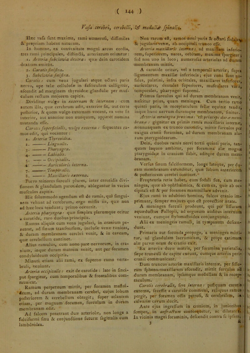 ( 144 ) Vafa cerebri) cerebeUly isf medulla /pinalis. \ Haec vafa funt maxima, rami numerofi, diflimiles & propriam habent naturam. Jn homine, ex convexitate magni arcus cordis, tres rami principales, diftinfli, arteriarum oriutitur: 1. Arteria fubclavia dextra: quae dcin carotidem dextram emittit. 2. CarotisJiniJlra, 3. Subclavia finijira. Carotis ; cum vena jugulari atque o£lavi paris nervo, ope telae cellulofae in fafciculum colligitur, afeendit ad marginem thyroidea; glandula; per mul- culum re£tum majorem capitis. Dividitur vulgo in externam & internam : cum autem illa, qua; cerebrum adit, exterior fic, aut certe pofterior, & quem vulgo externam vocant, ea vere fit interior, aut anterior non nunquam, apparet nomina mutanda elfc. Carotis fu per fici alis, vulgo externa : fequentes ra- mos edit, qui vocantur : 1. Arteria Thyreoidea. 2. Lingualis, 3. Pharyngea, 4. Labialis. 5. Occipitalis, 6. Auricularis interna. ■7. .. — Temporalis. 8. Maxillaris externa. Porro minores furculi plures, inter carotidis divi- fionem & glandulam parotidem, ablegantur in varios mufculos capitis. Hic folummodo agendum eft de ramis, qui fangui- nem vehunt ad cerebrum, ergo miliis iis, qua; non ad h.tc loca tendunt; primo occurrit. Aliena pharyngea: quae fimplex plerumque oritur a carotide, raro duobus'principiis. Ramus aliquis cum vena jugulari, in cranium pe- netrat, ad finum tranIVerfum, inclufe vena tunicas, & duram membranam cerebri venit, & in caveam. qus cerebellum continet. Alius ramulus, cum nono pare nervorum, in cra- nium, inque duram matrem venit, aut per foramen condyloideum occipitis. Minuti etiam alii rami, ex fuperno ramo verte- brali, veniunt. Arteria occipitalis : exit de carotide : late in finci- put fpargitur, cum temporalibus & frontalibus com- municat. Ramum perpetuum mittit, per foramen maftoi- deum, ad duram membranam cerebri, cujus lobum pofteriorem & cerebellum obtegit; fuper atlantem etiam, per magnum foramen, furculum in duram membranam edit. Ad falcem penetrant duse arteriolae, non longe a falciformi finu 5c conjun6Uonc futura; fagittalis cum lambdoidea. Non rarum eft, ramos noni paris & octavi fodajes,;. & jugularisvenae, ab occipitali trunco efle. Arteria maxillaris interna: ad maxillam inferio- rem, fuperiorem, nares, orbitam, maxime fpargitur; fed non uno in loco; numerofas arteriolas ad duram membranam mittit. A carotide oritur, vel a temporali arteria; fupra ligamentum maxillae inferioris ; ejus rami funt na- fales, palatini, infra orbitales, maxillares inferiores, auriculares, dentales fuperiores, mufculares varii, temporales, pharyngei fupremi. Primus furculus qui ad duram membranam venit, nafeitur prius, quam meningea. Cum tertio ramo quinti paris, in receptaculum fella; equina; tendit, inque hunc nervum duramque membranam, finitur. Arteria meningea proxima: eft princeps dur ce mem- branee : gignitur ex primis ramis maxillaris interna, nonnunquam ex trunco carotidis, mittit furculos per exigua cranii foramina, ad duram membranam ala- rum pterygoidearum. Dein, duobus ramis nervi tertii quinti paris, tan- quam laqueo ambitur, per foramina alae magna pterygoidea in cranium fubit, aditque duram mem- branam. ■Verfus finum falciformem, longe lateque, perdu- ram membranam extenditur, quae lobum anteriorem & pofteriorem cerebri continet. • Freqnentia retia habet, cum fodali fua, cum me- ningea, qua; ab ophthalmica, & cum ea, quje ab oc- cipitali eft Si per foramen mammillare advenit. Ejus rami in adultiori homine, fulcos cranio im- primunt, femper majores quo eft proveftior aerate. A meningea furculi prodeunt, qui per filTuram aquaeduftus Fallopii, ad organum auditus internum veniunt, cumque ftylomaftoidea conjunguntur. Alii ex meningeis ramuli, in tympanum defeen- dunt. Primaria aut fecunda jiropago, 'a meningea mitti- tur, ad glandulam lacrumalem, & prope extimam alae parvae oram de cranio exit. 'Ex arteriis dune matris, per foramina parietalia, fiepe trunculi de capite exeunt, cumque arteriis peri- cranii communicant. Dum truncus arteriae maxillaris internae, per filTu- ram fpheno-maxillarem afeendit, mittit furculos a'd duram membranam, ipfamque medullam & in recep- taculum. Carotis cerebralis, five interna: poftquam carotis externa, fecelfit a carotide communi, reliquus ramus pergit, per foramen olfis petrofi, & cerebralem, i» • calvariae cavum ducit. | Ante ejus ingrclfum in cranium, in junioribus femper, in anfra&um contorquetur, ac dilatatir. In vicinia magni foraminis, defccndit contra fc ipfani. I I I I ! i I t i t t t 11 t li it n ti t; Hi h