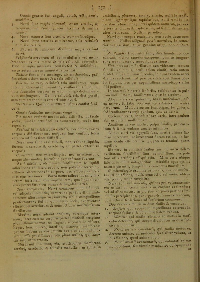 Omnis generis fujit anguli^ obtufi, redili, acuti, acuriffimi. 3. Nervi funt magis plcxuofi, quam arterrar, & frequentiffime conjunguntur acceptis & einiiils ramis. 4. Nervi minores funt arteriis, numeroriorcfque. 5. Nervi (ape arterias comitantur, tela cellulofa cum iis irretiti. 6. Fabrica & ramorum divifione magis variant nervi. Subjlantia nervorum e(l vel medullaris vel mem- branacea, ex pia matre & tela cellulofa compofiia. Haec in aqua macerata, contabefeit & dilTolvitur ; verus autem nervus immutatus perfiftit. T^uhices funt a pia meninge, ab arachnoidea, pal'- fim etiam a dura matre a tela cellulofa. Fibrillcs nervea?, cellulofa tela ambiuntur, caqiie inter fe robterentac firmantur; cralfiora his funt fila, qute funiculos nerveos in unum vulgo diftum iier- vum conjungunt. De hac cellulofa tela dici poteft, eam cum arachnoidea cerebri continuari. Slruilura .• Qjjifque nervus pluribus condat funi- culis. Omnis funiculus membrana cingitur. Pia mater revincit nervos adeo didin£l:e,ut facile po(fis, quot in ortu fibrillas numeraveris, tot in fine reperire. Fufiictili hi in fafciculosicollefti, per omnes partes corporis didribuuntur, nufquam funt confufi, fed a cerebro ad fuos fines didin£li. Nervi non funt cavi tubuli, non vehunt liquida, fecreta in cerebro & cerebello, ad partes exterkiies corporis Cavitates, nec micrpfcopiis, nec injeflionibus, neque aliis modis, hucufque demondrata: fuerunt. ■ Ac fi adeffent, ob nimiam fubtilitatem & liquidi adhseuones ad latera tubuli, non polfent exereic ci- ti Ifimas alterationes in corpore, nec efficeie celerri- mas ejus motiones. Porro nemo adhuc invenit, im- petum facientem vim impellentem, qua liquor net- veus protrudatur per omnes & fingulas partes. Sedes nervorum: Neivi continentur in cellulofa vel adipofa fubdantia, decurrunt per interditia muf- culoruin aliorumque organorum, ubi a compredione pj-jgfgrvantur; fed in quibufdam locis, experiuntur • vibrationes arteriarum & eontraftiones mufculofarum fibrillarum. NTaximi nervi adeunt oculum, auremque inter- -nam ; inter caeteras corporis partes, mufculi accipiunt grandildmos nervos, ut lingua : e contrario vifeera, hepar, lien, pulmo, intedina, minores ; membran;c paucos habent nervos,.cutim excipias cui funt plu- rimi ; o(fa pauciifimos ; olTa plana nullos, qui inno- tuerint, ut in cranio. Nervi nulli in dura, pia, arachnoidea membrana cerebri, cerebelli, & fpinalis medullae : in funiculo umbilicali, placenta, amnio, chorio, nulli in tcnc(i« nibiis, ligameptifque capfulaiibus, nulli rami in Uis partibus infumuntur ; nervi quidem numerofi, per ex- teriora tendinum & capfularuin, ad fedem deftinatam ^ ulteriorem eunt. - Nulli in peiiodeo. ' Nervi quocunque'tendentes, non reflo decurrunt tramite. Nullus aliignari poted nervulus, in remo- tioribus paitibus, cujus genuina origo, non obfcura fit. Anajlomofes frequentes funt, diverfimode fibi oc- currunt, vicinos ramulos excipiunt, cum iis jungun- tur ; nunc tument, nunc fiunt exiliores. Finei nervearum fibrillarum non videntur: textura fubtilis ac renuis, oculi aciem eludit, ratio autem fuadet, elfe in minimis furculis, in quos tandem nervi divifi evanefeunt, fed prte parvitate acuti(fimos ocu- los fugiunt, nec per exquifitilfima microlcopia vifui fidi podbnt.- In non nullis nervis fenforiis, refolvuntur in. pul- pam mollKhmam, fimillimam ei qua in cerebro. Aliqui clqri viri putarunt, dbras mufculares, e(Tc ex nervis, & falfo vocarunt extremitates moventes nervor\^tn. Mufculi autem funt organa fui generis, fed irradiantur energia quadam, qua ex nervis. Opticus nervus, depolitis unvolucris, intra oculum abit in pultem mollildmam. Acudicus nervus mollis, pulpa fimilis, per coch- leam & femicirculares canales infumitur. Aliqui clari viri aggre(fi funt, metiri ultima da- mina nervorum, ac invenerunt dbram retina, in ho- minis oculo effe cra(fuic 3z,400 es tenuiori quam capillus. Sic nervi in omnibus finibus fuls, ob incredibilem exilitatem, fubtiliifimi funt, ac molliifimi, nec pof- funt ullis artific.iis aflequi vifu. Mira certe ubique fabrica fe offert indagantibus : mirabile opus optimi natura parentis, longe 1'upra conceptus mortalium ! Si microfeopio examinetur nervus, quaodo mufeu- lus ed in aftione, nulla contraflio vel motio obfer- vari poted, nulla turgklitas. Nervi funt indrumenta, qtiibus pro voluntate ani- ma utitur, ad certos motus in corpore excitandos; vel ad alios motus, in pluribus corporis partibus im- preffos percipiendos-, per organa-fenfuum externorum, qua vehunt Icnfationes ad fenforium commune. Dividuntur a multis in duas claffes vocantur : 1. Senforii qui recipiunt imprelfiones externas in corpore faffas; &.ad anim.a fedem vehunt. 2. Motorii, qui caufaS efficaces ad motus in muf- culos deferunt, qui iterum dividuntur in duas Ipe- cies & dicuntur. a. Nervi motorii voluntarii, qui caulas motus ex decreto anima, ad mufculos fpecialitcr vehunt, ut hi efficiant, quod anima cupit. b. Nervi motorii involuntarii, qui voluntati anima non obediuiu, fed dimulo mechanico oblequuntur: ut