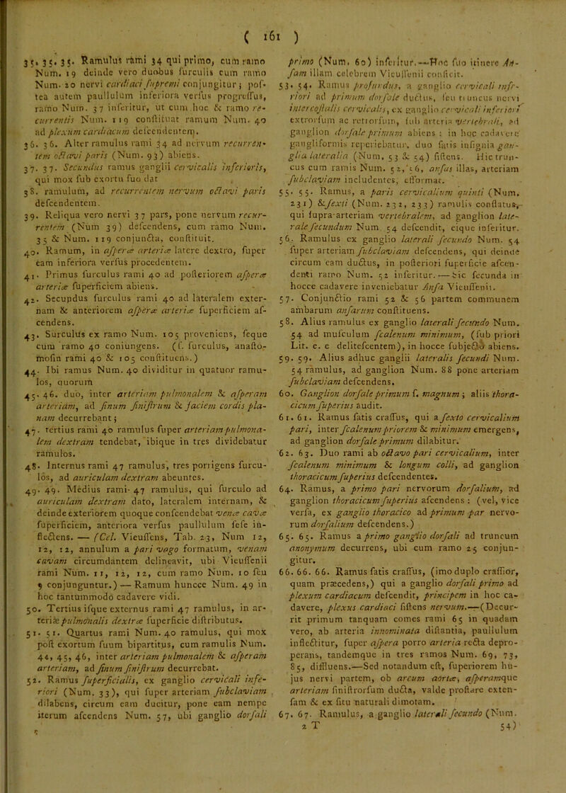 3;. 3S> 3 5* Ramulus r&mi 34 qu! primo, cvim rnmo Num. «9 dciiulc vero duobus (urculis cum rnino Num. 10 nervi cardiaci ftiprtmi conjungitur j pof* tea autem paullulum interiora verfus progrelTus, ramo Num. 37 interitur, ut cum.hoc & ramo re- currentis Num. 119 conftituat ramum Num. 40 ad plexum cardiacum delccndentcaj. 36. 36. Alter ramulus rami 34 ad nervum recurren- tem ofiami paris (Num. 93) abiens. 37. 37. Secundus ramus ^zngVn cavicalis infcriaris, qui mox fub exortu fuo dat 3S. ramulum, ad recurrentem nervum oilavi paris defeendentem. 39. Reliqua vero nervi 37 pars, pone nervum recur- rentem (Num 39) defeendens, cum ramo Num, 35 & Num. 119 conjun£la, conflituit. 40* Ramum, in afpercs arteriae latere dextro, fuper eam inferiora verfus procedentem. 4j. Primus lurculus rami 40 ad pofleriorem afperce arteriae fuperficiem abiens. Secupdus furculus rami 40 ad lateralem exter- nam & anteriorem ajperee arteriae fuperficiem af- cendens. ,^.3. Surculus ex ramo Num. 105 proveniens, feque cum 'ramo 40 coniungens. (f. furculus, anafto- mofin rami 40 &: 105 conftituens.) 44. Ibi ramus Num. 40 dividitur in quatuor ramu- los, quorum 45. 46. duo, inter arteriam pulmonalem & afperani arteriam^ ad ftnum JiniJlrum & jaciem cordis pla- nam decurrebant; 47. tertius rami 40 ramulus fuper arteriam pulmona- lem dextram tendebat,'ibique intres dividebatur ramulos. 48. J nternus rami 47 ramulus', tres porrigens furcu- los, ad auriculam dextram abeuntes. 4g. 49. Medius rami-47 ramulus, qui furculo ad auriculam dextram dato, lateralem internam, & deinde exteriorem quoque confccndebat veiue cavx fuperficiem, anteriora verfus paullulum fefe in- fleftens. — (Cd. Vieunens, Tab. 23, Num 12, 12, 12, annulum a pari vago formatum, venam cavam circumdantem delineavit, ubi VieulTcnii rami Num. ii, 12, 12, cum ramo Num. 10 feu 9 conjunguntur.) — Ramum huncce Num. 49 in hoc tantummodo cadavere vidi. 50. Tertius ifque externus rami 47 ramulus, in ar- teriJepulmctnalis dextree fupcrficie diftributus. 51. 51. Quartus rami Num. 40 ramulus, qui mox pofi exortum fuum bipartitus, cum ramulis Num. 4c, 45, 46, inter arteriam pulmonalem & afperam arteriam, ad Jinum JiniJirutn decurrebat. 52. Ramus fuperficialis, ex ganglio cervicali infe- riori (Num. 33), qui fuper arteriam fuhclaviam dilabcns, circum eam ducitur, pone eam nempe iterum afccndens Num. 57, ubi ganglio dorfali pruno (Num, 60) inrciIrur.—Woc fuo itinere An- fam illam celebrem Viculfenii conficit. 53* 54* RuiTius profurdus, a KC-nglio cervicali nifr- riori ad primum dorfale leu rameus nervi hiiercoJiaUs cervicalis, ex ganglio cervicali inferiarf extrorium ac rotiorfum, fub arteria vertehraH., ?tl ganglion dorfale primum abiens : in hoc radavea; gangliformis rcperiebnttu', cluo fatis infignia gan- glia lateralia (Num. 53 Se 54) fifiens. Hic trun- cus cum ramis Num. 5z,'c6, anfus illas, arteriam fubcla'viam 'mz\vticntcs, efl'ormat. 5 5* 5 5’ Ramus, a paris cervicalium quinti (Num, 131) Si/exti (Num. 232, 233) ramulis conflatus-,- qui fupra-arteriam vertebralem, ad ganglion late- rale fecundum Num. 54 defeendit, eique infeiitur. 56. Ramulus ex ganglio laterali fecundo Num. <;4 fuper arteriam fubclaviam defeendens, qui deinue circum cam duflus, in pofteriori fuperficie afeen- denti ramo Num. 52 iiiferitur. — bic fecunda ia hocce cadavere inveniebatur Anfa Yicuffenii. 57. Conjunftio rami 52 & 56 partem communem ambarum anfarum conflituens. 58. Alius ramulus ex ganglio laterali fectendo Num. 54 ad mufculum fcalenum minimum, (fub priori Lir. e. e delitefcentem), in hocce fubjefii abiens. 59. 59. Alius adhuc ganglii lateralis fecundi Num. 54 ramulus, ad ganglion Num. 88 pone arteriam fubclaviam defeendens. 60. Ganglion dorfaleprimum magnum ■, s.\\\s thora- cicum fuperius audit. 61. 61. Ramus fatis craffus, qui a fexto cervicalium pari, 'mttv fcalenum priorem &c minimum emergens, ad ganglion dorfaleprimum dilabitur. 62. 63. Duo rami ab odavo pari cervicalium, inter fcalenum minimum & longum colli, ad ganglion thoracicumfuperius defeendentes. 64. Ramus, a primo pari nervorum dorfaliutn, axi ganglion thoracicum fuperius afeendens : (vel, vice verfa, ex ganglio thoracico ad primum par nervo- rum defeendens.) 65. 65. Ramus 2. primo ganglio dorfali ad truncum anonymum decurrens, ubi cum ramo 25 conjun- gitur. 66. 66. 66. Ramus fatis craffus, (imoduplo craffior, quam prascedens,) qui a ganglio dorfali primo ad plexum cardiacum defeendit, principem in hoc ca- davere, plexus cardiaci fiftens «crwz;».—r-(Dccur- rit primum tanquam comes rami 65 in quadam vero, ab arteria innominata diftantia, paullulum infleftitur, fuper afpcra porro arteria refla depro- perans, tandemque in tres ramos Num. 69, 73, 85, diffluens.—Sed notandum eft, fuperiorem hu- jus nervi partem, ob arcum aorta:, afperame\ac arteriam finiftroifum dufla, valde proflare exten- fam & ex fitu naturali dimotam. 67. 67. Ramulus, a ganglio laterali fecundo (Num. xT 54)