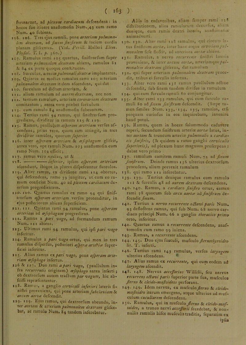 ( 1^3 ) formarunt, ad plfxvM cartiiacum dcfcendens : in hocce fuo itinere anaftomofin Num.^43 cum ramo Num. 40 fubiens. 106. 106. Ties ejus ramuli, pone Ifnt dextram, ad finum /im/inim & i aciem cordis planam glifccntts. (Vid. FerilL Halleii Elem. Phyjiol. T. 1. p. 360.) 1C7. Ramulus rami 105 quartus, finifliorrum fuper arteriam pulmonalem dextram abiens, ramulos 8i & 84 ex parte quoque condituens. 108. Surculus, ai reriaepulmonali dextra: implantatus. 109. Quintus ac medius ramulus rami 105 aiteriam pulmonalem dextram itidem afcendtns, qui dat 110. furculum ad di£lam arteriam, & I 11. alium ramulum ad aurem dextram, nec non II 2. tertium ramulunt, arteriam corona'iam dextram comitantem ; antea vero pra;bet furculum 113. cum ramulo 84 anaftomofin fubeuntem. 114. Tertius rami 94 ramus, qui finiftrorfum pro- grediens, dividitur in ramum 115 & 119. 115. Ramus, paullul.um arteriam verfus af- cendens; prius vero, quam eam attingit, in tres dividitur ramulos, quorum fuperior 116. inter ajperam arteriam & oejophagum glifcit, antea vero, ope ramuli Num. 103 anaftomofin cum ramo Num. 102 efficit; 11 7. ramus vero medius, ut & I I 8. — inferior, ipfam ajpcrflm arteriam afeendunt, ibique in plures difpefcuntur furculos. 119. Alter ramus, ex divifione rami 114 obortus, qui defeendens, ramo 39 jungitur, ut cum eo ra- mum conficiat Num. 40 ad plexum cardiacnm de- orfum progredientem. 120. 120. Quartus ramulus ex ramo 94 qui finif- trorfum afperam arteriam %'erfus protenditur, in ejus pofteriorem abiens fuperficiem. 121. 121. Quintus rami 94 ramulus, pone afperam arteriam ad oejophagum progrediens. 12 2. Ramus a pari vago, ad formandum ramum Num. 121 abiens; 123. Ultimus rami 94 ramulus, qui ipfi^ar/ vago inferitur. 124. Ramulus a pari vago ortus, qui mox in tres ramulos difperfus, pofteriori ajpera ariefice fuper- ficiei inferitur. 125. Alius ramus txpari vago, pone afperam arte- riam cefophago infertus. 126 & 127* Duo rami a pari vago, (paullulum in» fra recurrentis originem) cefophago antea inferti; obdextrorfum autem ttdLdiMva par vagum, hic ab- feiffi reprtefentantur. 128. Ramus, a ganglio cervicali inferiori \zXtr\s fi- niftri proveniens, qui pone arteriam fubclaviam&c arcum aorta defeendit. 129. 129. Ejus ramus, qui dextrorfum abeundo, in- ter aortam & arteriam pulmonalem dextram glifee» bat, ac ramulo Num, 84 tandem inferebatur. Aliis in cadaveribus, aliam femper rami 128 diftributionem, alios ramulorum decurius, aliam denique, cum ramis dextri latetis, iinaftotnoliii animadverti. 130. 130. Alter rami 128 ramulus, qui circum la- tus finiftrum «cr/.e, inter hanc auiue artei iampul- snonalem fefe fle6iir, ad anteriora abiens. 131. Ramulus, a nervo recurrente finiflri lateris proveniens, & \nxex arcum aorta, arteriamque/K/- monalem dextram glifcens, dat ramulum 132. qui fuper arteriam pulmonedem dextram proce- dit, tribus ei furculis infertus. 133. Alter vero rami 13 i ramus paullulum adhuc defeendit, fub finem tandem divifus in ramulum 134. qui cum furculo ra,muli 80 conjungitur. 135. .Alter rami 133 ramulus, qui cum furculo ra- muli 80 ad finum finiftrum defeendit. (Sspe ta- men fimiles Num. I 33,' 134, 135, ramulos, etfi perquam curiofus in eos inquirebam, invenire haud potui. 136. Ramus, quem in hocce folummodo cadavere reperi, fecundum finiftrum arteriae latus, in- ter aortam & truncum arteriae pulmonalis a cardia- cis finiftris, (& quidem a ramo ganglii cervicalis fuperioris), ad plexum hunc magnum proferpens ; dabat vero primo 137. ramulum comitem ramuli Num. 72 ssA finum finiftrum. Deinde ramus 136 ulterius dextrorfum procedens, alium porrexit ramulum 138. qui ramo 112 inferebatur. 139. 139. Tertius denique ramulus cum ramulo 111 & furculis 48 ad aurem dextram defeendens, 140. 140. Ramus, a cardiaco ftniftro ortus, comes rami 78 quocum fub arcu aorta ad finiftrum de- feendit finum. 141. Tertius a nervo recurrente oSlavi paris Num, 93 defle£Vens ramus, qui fub Num. 6 8 nervo car- diaco principi Num. 66 a ganglio thoracico prima orto, inferitur. 142. Q.uartus ramus a recurrente defeendens, anaf- tomofin cum ramo 99 iniens. 143. Ramus, a afeendens. 144. 145. Duo ejus fuEculi, mufculo fternothjroideo lir. T. inferti, 146. Tertius rami 143 ramulus, verfus laryngem ulterius afeendens. 147. Alius ramus ex recurrente, qui cum eodem ad laryngem afeendit. 148. 148. Nervus accejforius Willifii, feu nervus recurrens oiiavi paris fuperior parte fua, mufculos fterno & cleido-mafloideos perforans. 149. 149. Idem nervus, ex mufculG_/?fr»o & cleido- maftoideo iterum emergens, atque ulterius ad muf- culum cucullarem defeendens. 150. Ramulus, qui in mufculo Jerno & cleido-maf- toideo, a trunco nervi accefforii fecedebat, & non- nullis ramulis hifcc mufculis traditis, feparatim ex > ipfis