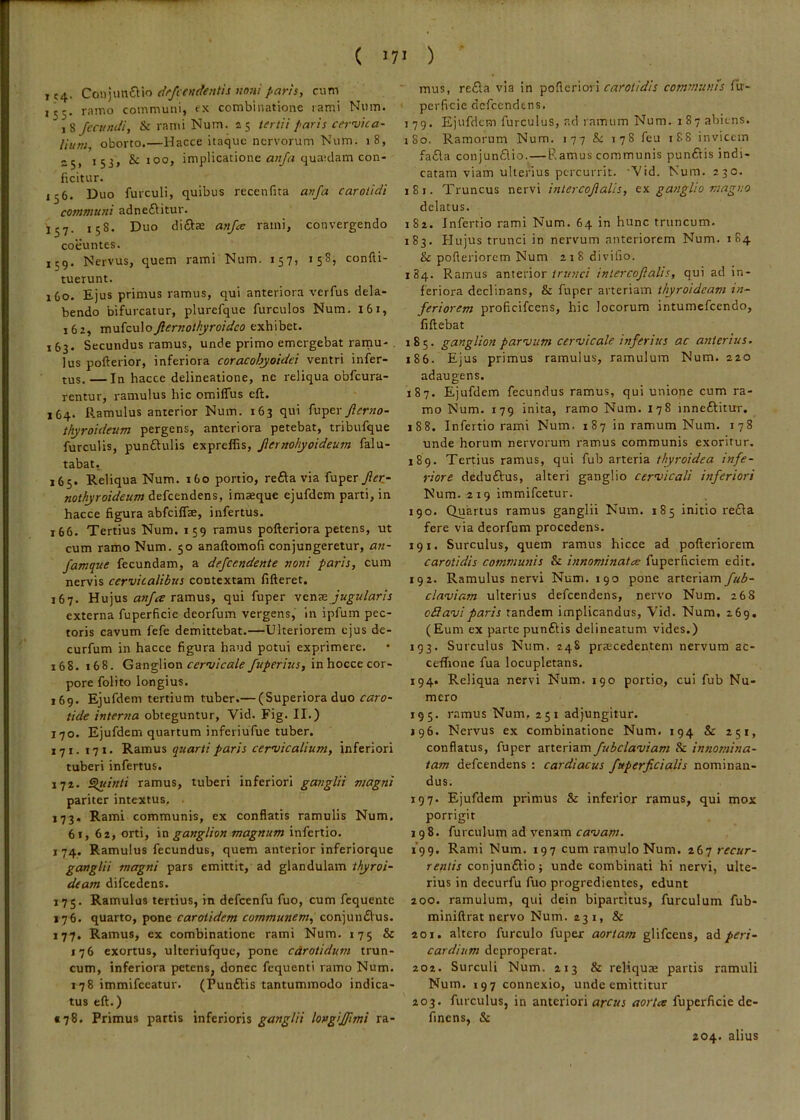 1C4- Con]\m€C\n drfcetidentis no7ii parh, cum 155. ramo communi, tx combinatlone lami Num. t^Jcanuii, & rami Num. 25 tertii paris cervica- lium, oborto.—Hacce itaque nervorum Num. 18, >53> & Joo, implicatione quaiclam con- ficitur. 156. Duo furculi, quibus recenfita anfa carotidi communi adneftitur. 157. 158. Duo diftse anjre rami, convergendo coeuntes. 159. Nervus, quem rami Num. 157, 15^? confti- tuerunt. 160. Ejus primus ramus, qui anteriora verfus dela- bendo bifurcatur, plurefque furculos Num. 161, 162, mufculojiernothyroideo exhibet. 163. Secundus ramus, unde primo emergebat rainu- lus pofterior, inferiora coracohyoidei ventri infer- tus. — In hacce delineatione, ne reliqua obfcura- rentur, ramulus hic omilTus eft. 164. P.amulus anterior Num. 163 qui ^v.'po.\- Jierno- thyroideum pergens, anteriora petebat, tribufque furculis, punftulis expreffis, Jiernohyoideum falu- tabat, 165. Reliqua Num. 160 portio, re6la via fiaper/fc- nothyroideum defeendens, imaeque ejufdcm parti, in hacce figura abfcilTse, infertus. 166. Tertius Num. 159 ramus pofteriora petens, ut cum ramo Num. 50 anaftomofi conjungeretur, an- famque fecundam, a defeendente noni paris, cum nervis cervicalibus contextam fifteret. 167. Hujus ramus, qui fuper venazJugularis externa fuperficie deorfum vergens, in ipfum pec- toris cavum fefe demittebat.—Ulteriorem ejus de- curfum in hacce figura haud potui exprimere. 168. 168. GangVion cervicale/uperius, inhocce cor- pore folito longius. 169. Ejufdem tertium tuber.— (Superiora duo caro- tide interna obteguntur, Vid. Fig. II.) 170. Ejufdem quartum inferiufue tuber. 171. 171. Ramus quarti paris cervicalium, inferiori tuberi infertus. 172. ^inti ramus, tuberi inferiori ganglii magni pariter intextus, . 173. Rami communis, ex conflatis ramulis Num. 61, 62, orti, ganglion magnum infertio. I 74. Ramulus fecundus, quem anterior inferiorque ganglii magni pars emittit, ad glandulam thyroi- deam difcedens. 175. Ramulus tertius, in defcenfu fuo, cum fcquente 176. quarto, pone carotidem communem, conjun£lus. 177. Ramus, ex combinatione rami Num. 175 & 176 exortus, ulteriufquc, pone cdrotidum trun- cum, inferiora petens, donec fequenti ramo Num. 178 immifccatur. (Punftis tantummodo indica- tus eft.) §78. Primus partis inferioris ganglii longij/imi ra- mus, reda via in pofleriori carotidis communis fir- perficie dcfccndtns. j 79. Ejufdem furculus, ad inmurn Num. 187 abiens. jSo. Ramorum Num. 177 &: 178 feu 188 invicem fada conjundio.— Ramus communis pundis indi- catam viam ulterius percurrit. 'Vid. Num. 230. 181. Truncus nervi intercojialis, ganglio magno delatus. 182. Infertio rami Num. 64 in hunc truncum. 183. Hujus trunci in nervum anteriorem Num. 184 & pofteriorem Num xiSdivilio. 184. Ramus anteriorintercojialis, qui ad in- feriora declinans, & fuper arteriam thyroideam in- feriorem proficifeens, hic locorum intumefeendo, fiftebat 185. ganglion parvum cervicale inferius ac anterius. 186. Ejus primus ramulus, ramulum Num. 220 adaugens. 187. Ejufdem fecundus ramus, qui unione cum ra- mo Num. 179 inita, ramo Num. 178 inneditur. 188. Infertio rami Num. 187 in ramum Num. 178 unde horum nervorum ramus communis exoritur. 189. Tertius ramus, qui fub arteria thyroidea infe- riore dedudus, alteri ganglio cervicali inferiori Num. 219 immifeetur. 190. Quartus ramus ganglii Num. 185 initio reda fere via deorfum procedens. 191. Surculus, quem ramus hicce ad pofteriorem carotidis communis & innominatee fuperficiem edit. 192. Ramulus nervi Num. 190 pone arteriam fub- claviam ulterius defeendens, nervo Num. 268 oS avi paris tandem implicandus, Vid. Num, 269. (Eum ex parte pundis delineatum vides.) 193. Surculus Num. 248 praecedentem nervum ac- ceffione fua locupletans. 194. Reliqua nervi Num. 190 portio, cui fub Nu- mero 195. ramus Num, 251 adjungitur. J96. Nervus ex combinatione Num. 194 & i51, conflatus, fuper arteriam fubclaviam & innomina- tam defeendens : cardiacus fuperficialis nominan- dus. 197. Ejufdem primus & inferior ramus, qui mox porrigit 198. furculum ad venam cavam. 199. Rami Num. 197 cum ramulo Num. 267 recur- rentis conjundio; unde combinati hi nervi, ulte- rius in decurfu fuo progredientes, edunt 200. ramulum, qui dein bipartitus, furculum fub- miniftrat nervo Num. 231, & 201. altero furculo fuper aortam glifeens, 2lA peri- cardium deproperat. 202. Surculi Num. 213 & reliquae partis ramuli Num. 197 connexio, unde emittitur 203. furculus, in anteriori arcus aorta fuperficie de- finens, & 204. alius