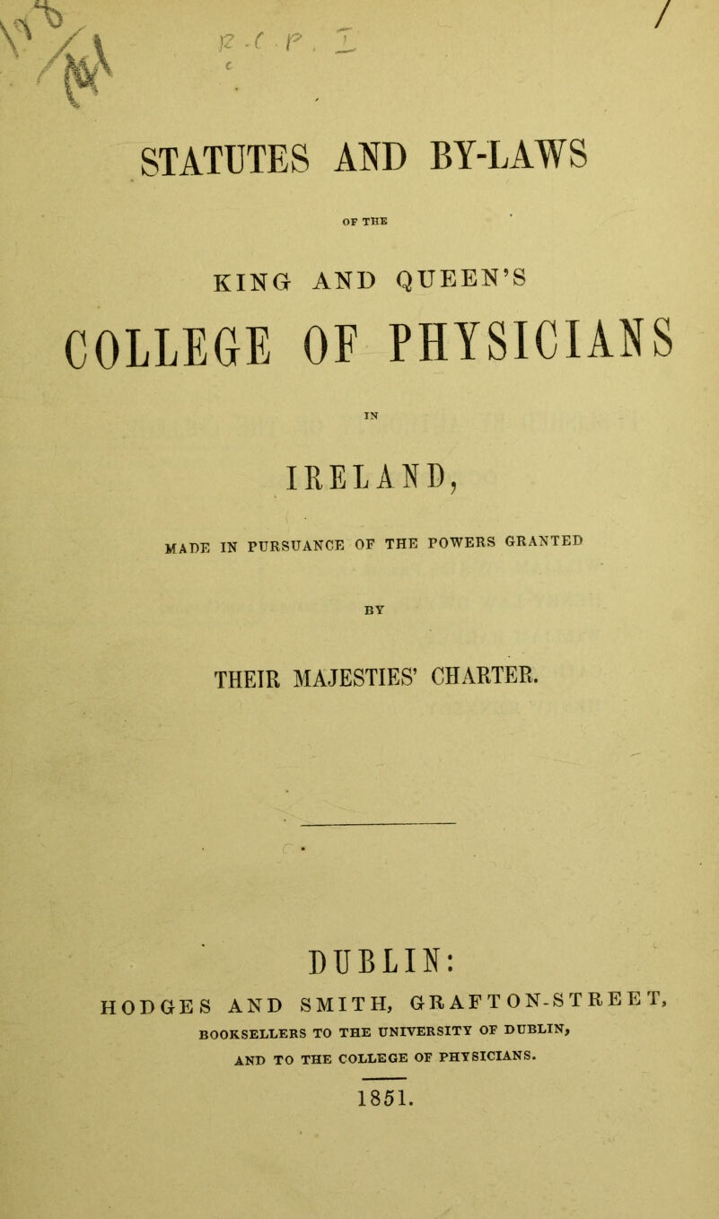 _ / / \ fz c e 1, STATUTES AND BY-LAWS OF THE KING AND QUEEN’S COLLEGE OF PHYSICIANS IRELAND, MADE IN PURSUANCE OF THE POWERS GRANTED BY THEIR MAJESTIES’ CHARTER. DUBLIN; HODGES AND SMITH, GR AF T ON-S T R E E T, BOOKSELLERS TO THE UNIVERSITY OF DUBLIN, AND TO THE COLLEGE OF PHYSICIANS. 1851.
