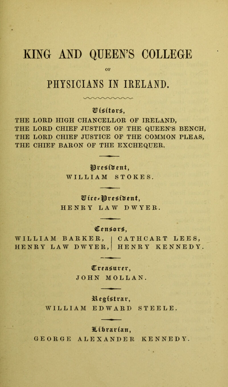 KING AND QUEEN’S COLLEGE OF PHYSICIANS IN IRELAND. THE LORD HIGH CHANCELLOR OF IRELAND, THE LORD CHIEF JUSTICE OF THE QUEEN'S BENCH, THE LORD CHIEF JUSTICE OF THE COMMON PLEAS, THE CHIEF BARON OF THE EXCHEQUER. WILLIAM STOKES. HENRY LAW DWYER. WILLIAM BARKER, CATHCART LEES, HENRY LAW DWYER, HENRY KENNEDY. JOHN MOLLAN. WILLIAM EDWARD STEELE. Eifitatfan, GEORGE ALEXANDER KENNEDY.