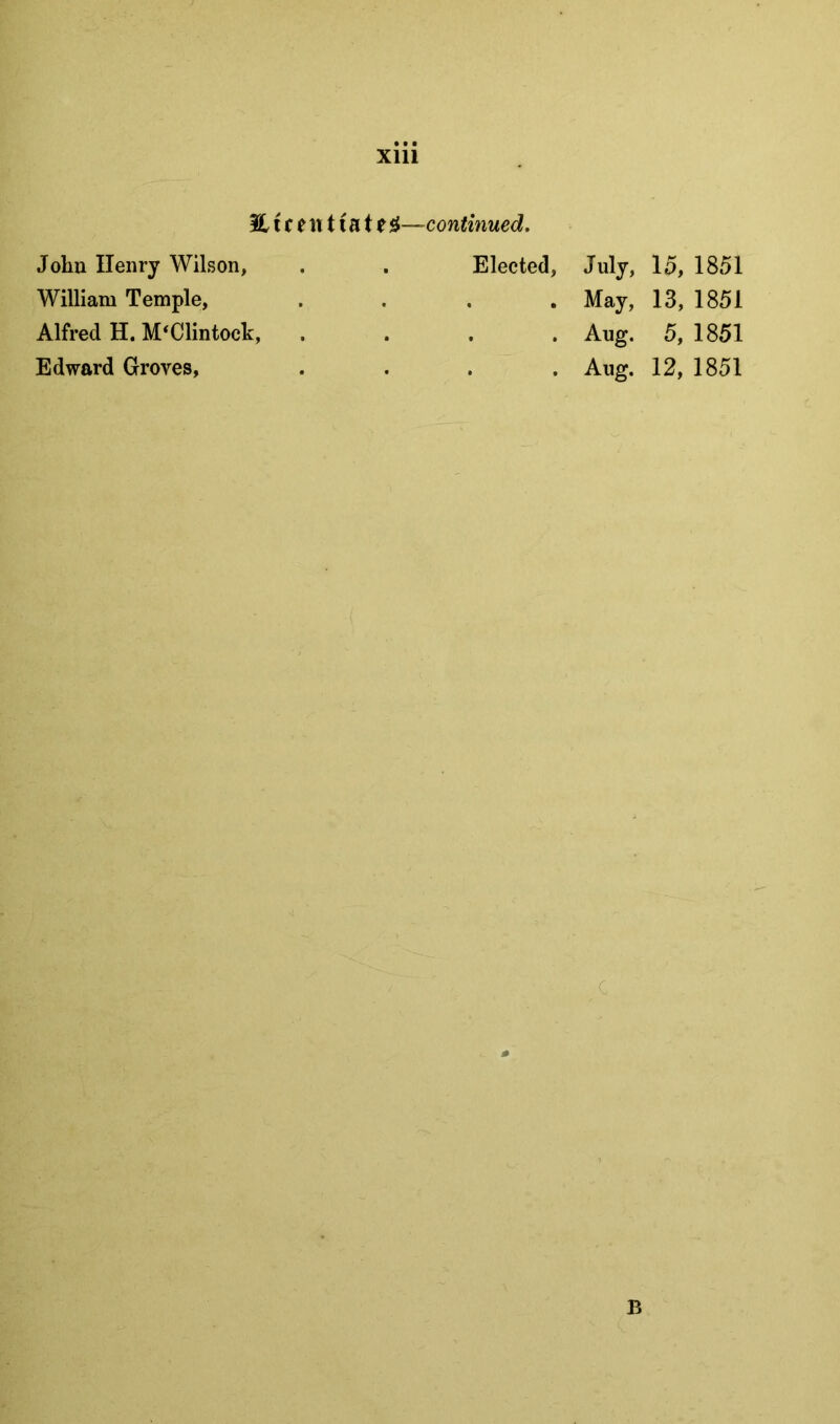 Eicentiate ^—continued. John Henry Wilson, William Temple, Alfred H. M^Clintock, Edward Groves, Elected, July, 15, 1851 . May, 13, 1851 . . Aug. 5, 1851 . Aug. 12, 1851 B