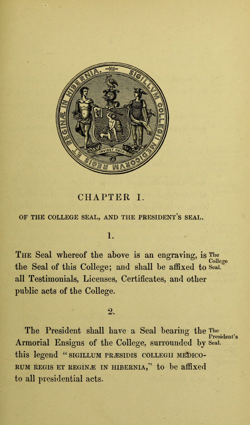 CHAPTER I. OF THE COLLEGE SEAL, AND THE PRESIDENT’S SEAL. 1. The Seal whereof the above is an engraving, is The College the Seal of this College; and shall be affixed to Seai. all Testimonials, Licenses, Certificates, and other public acts of the College. 2. The President shall have a Seal bearing the The President’s Armorial Ensigns of the College, surrounded by Seal, this legend sigillum prjesidis collegii meLuco- RUM REGIS ET REGINA IN HIBERNIA,” tO be affixed to all presidential acts.