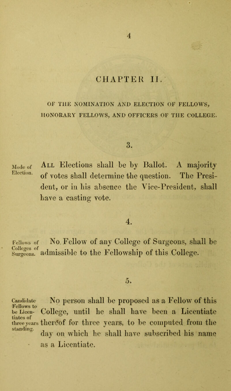 CHAPTER 11/ OF THE NOMINATION AND ELECTION OF FELLOWS, HONORARY FELLOWS, AND OFFICERS OF THE COLLEGE. 3. Mode of All Elections shall be by Ballot. A majority Election. yotos shall determine the question. The Presi- dent, or in his absence the Vice-President, shall have a casting vote. 4. Fellows of No. Fellow of any College of Surgeons, shall be Sui^fons?^ admissible to the Fellowship of this College. 5. Candidate No persoii sliall be proposed as a Fellow of this Follows to be Liceu- Collogo, iHitil lie sliall have been a Licentiate tiates three years tlier(!of for three years, to be computed iroin the day on which he shall have subscribed his name as a Licentiate.