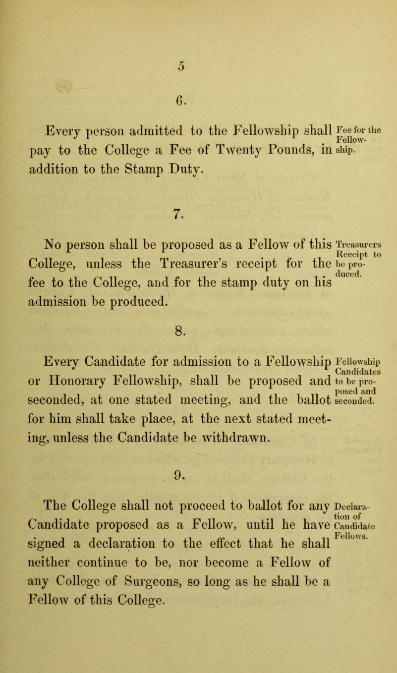 6. Every person admitted to the Fellowship shall Fee for the pay to the College a Fee of Twenty Pounds, in ship, addition to the Stamp Duty. 7. No person shall be proposed as a Fellow of this Ti- easurers , Receipt to College, unless the Treasurers receipt for the be pro- duced. fee to the College, and for the stamp duty on his admission be produced. 8. Every Candidate for admission to a Fellowship Fellowship Candidates or Honorary Fellowship, shall be proposed andtobepro- posed and seconded, at one stated meeting, and the ballot seconded, for him shall take place, at the next stated meet- ing, unless the Candidate be withdrawn. 9, The College shall not proceed to ballot for any Deciara- Candidate proposed as a Fellow', until he have Candidate signed a declaration to the effect that he shall ^ neither continue to be, nor become a Fellow of any College of Surgeons, so long as he shall be a Fellow of this College.