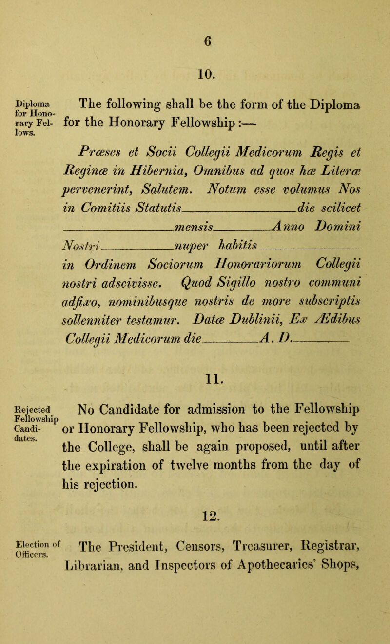 10. Diploma The following shall be the form of the Diploma for HonO“ « , rary Fei- foi the Honoiaiy Fellowship:—■ lows. PrcBses et Socii Collegii Medicorum Regis et Regince in Hibernia^ Omnibus ad quos hcB Literce pervenerinty Solutem, Notum esse volumus Nos in Comitiis Statutis die scilicet mensis Anno Domini Nostri nuper habitis in Ordinem Sociorum Honm^ariorum Collegii nostri adscivisse. Quod Sigillo nostro communi adjioDOy nominibusque nostris de more subscriptis sollenniter testamur, Datce Dublinii, Ex jEdibus Collegii Medicorum die A. D 11. Rejected No Candidate for admission to the Fellowship Fellowship i ‘jii Candi- or Honorary Fellowship, who has been rejected by the College, shall be again proposed, until after the expiration of twelve months from the day of his rejection. 12. Election of President, Censors, Treasurer, Registrar, Olhcers. ^ ^ Librarian, and Inspectors of Apothecaries’ Shops,