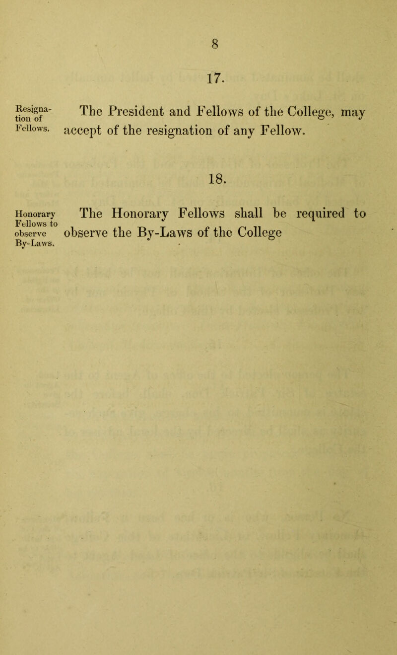 Resigna- tion of Fellows. Honorary Fellows to observe By-Laws. 17. The President and Fellows of the College, may accept of the resignation of any Fellow. 18. The Honorary Fellows shall be required to observe the By-Laws of the College