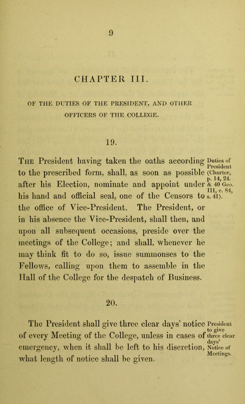 CHAPTER III. OF THE DUTIES OF THE PEESIDENT, .\ND OTHER OFFICERS OF THE COLLEGE. 19. The President having taken the oaths according Duties of President to the prescribed form, shall, as soon as possible after his Election, nominate and appoint under & 4o’gco. ^ ^ III e. 84 his hand and official seal, one of the Censors to s. 4i). the office of Vice-President. The President, or in his absence the Vice-President, shall then, and upon all subsequent occasions, preside over the meetings of the College; and shall, whenever he may think fit to do so, issue summonses to the Fellows, calling upon them to assemble in the Hall of the College for the despatch of Business. 20. The President shall give three clear days’ notice President to give clear of every Meeting of the College, unless in cases of thr emergency, when it shall be left to his discretion. Notice of what length of notice shall be given.