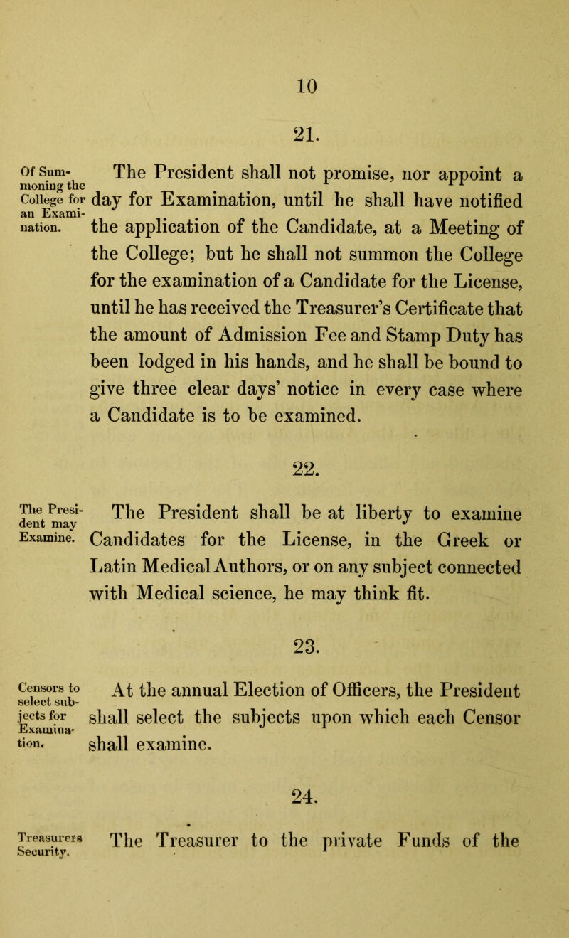 Of Sum- moning the College for an Exami- nation. The Presi- dent may Examine. Censors to select sub- jects for Examina' tion. Treasurers Security. 21. The President shall not promise, nor appoint a day for Examination, until he shall have notified the application of the Candidate, at a Meeting of the College; but he shall not summon the College for the examination of a Candidate for the License, until he has received the Treasurer’s Certificate that the amount of Admission Fee and Stamp Duty has been lodged in his hands, and he shall be bound to give three clear days’ notice in every case where a Candidate is to be examined. 22. The President shall be at liberty to examine Candidates for the License, in the Greek or Latin Medical Authors, or on any subject connected with Medical science, he may think fit. 23. At the annual Election of Officers, the President shall select the subjects upon which each Censor shall examine. 24. The Treasurer to the private Funds of the