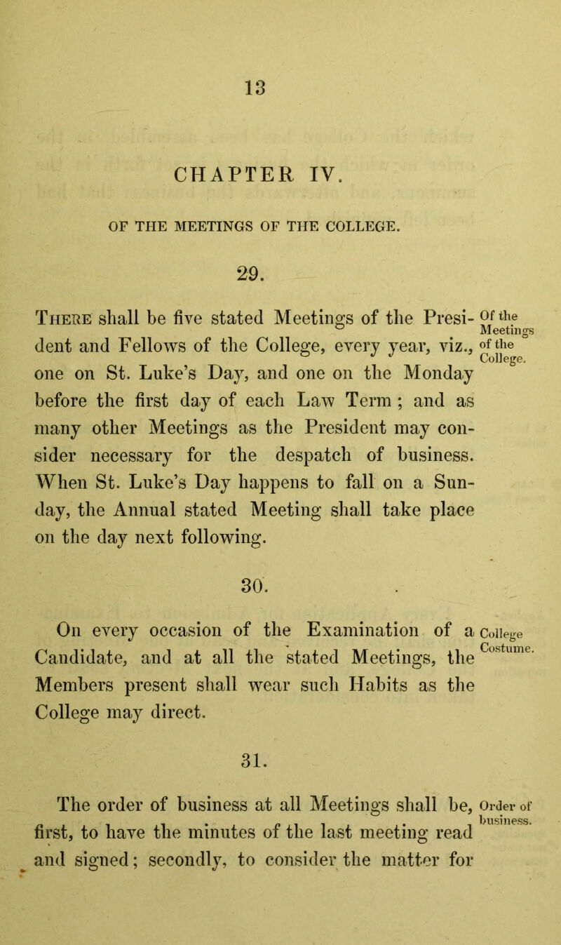 18 CHAPTER TV. OF THE MEETINGS OF THE COLLEGE. 29. There shall be five stated Meetings of the Presi- dent and Fellows of the College, every year, viz., one on St. Luke’s Day, and one on the Monday before the first day of each Law Term ; and as many other Meetings as the President may con- sider necessary for the despatch of business. When St. Luke’s Day happens to fall on a Sun- day, the Annual stated Meeting shall take place on the day next following. 30. On every occasion of the Examination of a Candidate, and at all the stated Meetings, the Members present shall wear such Habits as the College may direct. 31. The order of business at all Meetings shall be, first, to have the minutes of the last meeting read ^ and signed; secondly, to consider the matter for Of the Meetings of the College. College Costume. Order of business.