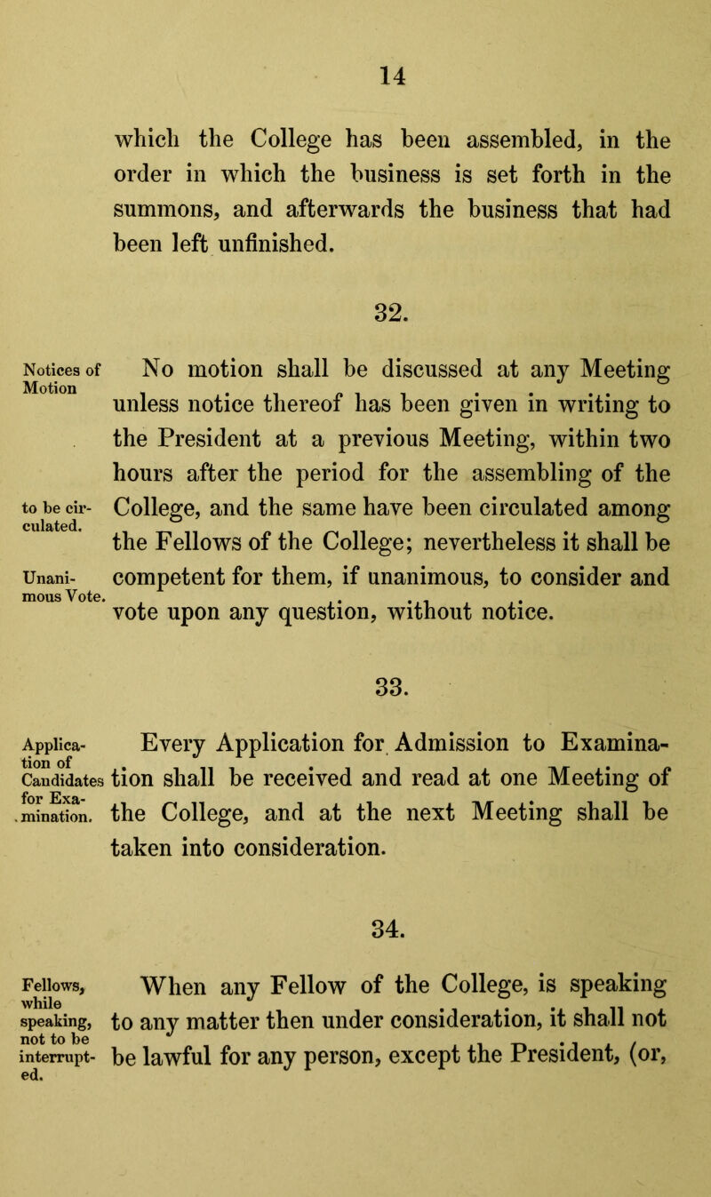 which the College has been assembled, in the order in which the business is set forth in the summons, and afterwards the business that had been left unfinished, 32. Notices of Motion to be cir- culated. Unani- mous Vote. No motion shall be discussed at any Meeting unless notice thereof has been given in writing to the President at a previous Meeting, within two hours after the period for the assembling of the College, and the same have been circulated among the Fellows of the College; nevertheless it shall be competent for them, if unanimous, to consider and vote upon any question, without notice. 33. Appiica- Every Application for Admission to Examina- Candidates tion shall be received and read at one Meeting of . mination. the College, and at the next Meeting shall be taken into consideration. 34. Fellows, When any Fellow of the College, is speaking while • 1 • n i. speaking, to any matter then under consideration, it shall not not to be i i -n • i j. / interrupt- be lawful for any person, except the President, (or,