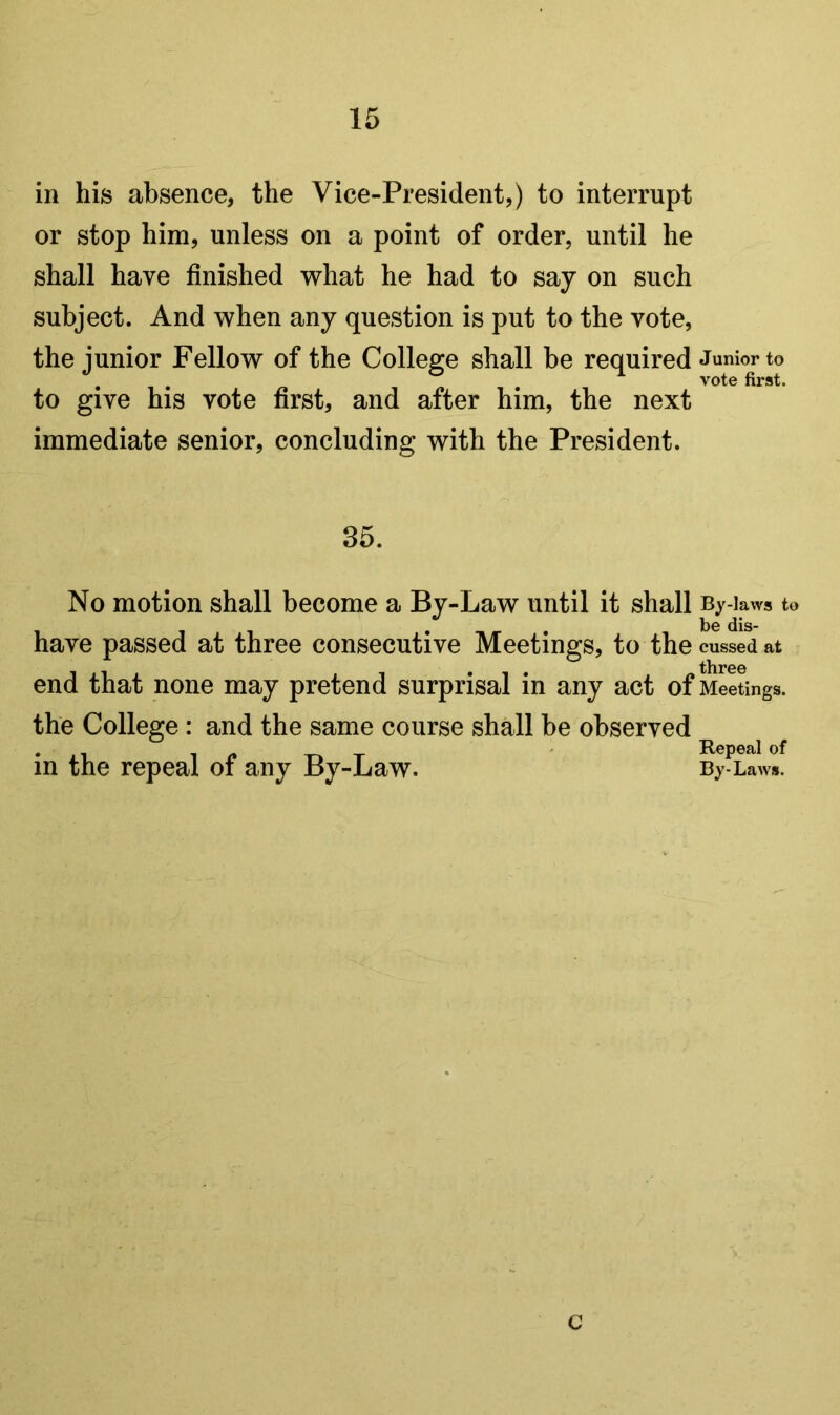 in his absence, the Vice-President,) to interrupt or stop him, unless on a point of order, until he shall have finished what he had to say on such subject. And when any question is put to the vote, the junior Fellow of the College shall be required Junior to to give his vote first, and after him, the next immediate senior, concluding with the President. 35. No motion shall become a By-Law until it shall By-laws to t)0 (Jis- have passed at three consecutive Meetings, to the cussed at end that none may pretend surprisal in any act of Meetings, the College: and the same course shall be observed in the repeal of any By-Law. By-Laws. c