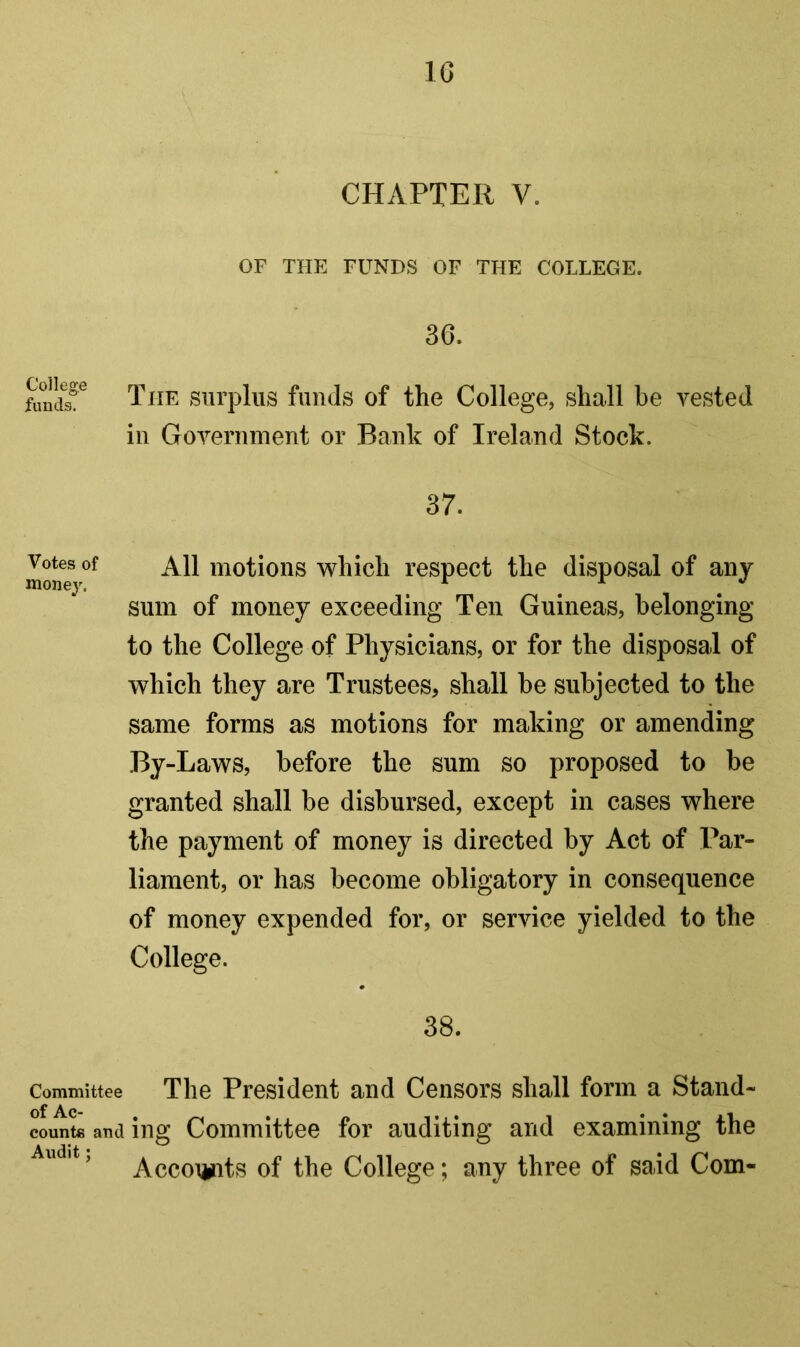 IG CHAPTER V. OF THE FUNDS OF THE COLLEGE. 36. The surplus funds of the College, shall be vested ill Government or Bank of Ireland Stock. 37. Votes of All motions which respect the disposal of any money. ^ ^ ^ ^ sum of money exceeding Ten Guineas, belonging to the College of Physicians, or for the disposal of which they are Trustees, shall be subjected to the same forms as motions for making or amending By-Laws, before the sum so proposed to be granted shall be disbursed, except in cases where the payment of money is directed by Act of Par- liament, or has become obligatory in consequence of money expended for, or service yielded to the College. 38. Committee The President and Censors shall form a Stand- counts and ing Committee for auditing and examining the Accoi^ts of the College; any three of said Com-