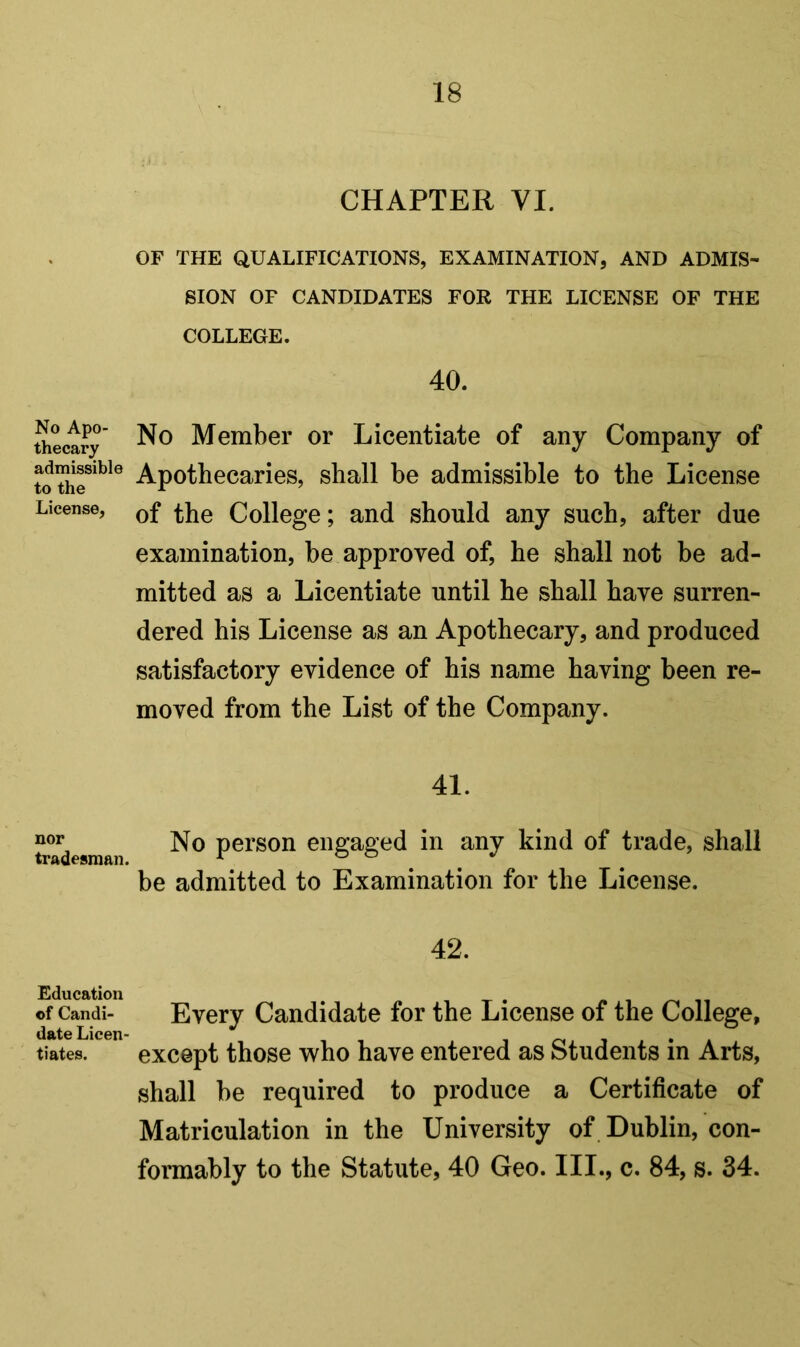 No Apo- thecary admissible to the License, nor tradesman. Education of Candi- date Licen- tiates. CHAPTER VI. OF THE QUALIFICATIONS, EXAMINATION, AND ADMIS- SION OF CANDIDATES FOR THE LICENSE OF THE COLLEGE. 40. No Member or Licentiate of any Company of Apothecaries, shall be admissible to the License of the College; and should any such, after due examination, be approved of, he shall not be ad- mitted as a Licentiate until he shall have surren- dered his License as an Apothecary, and produced satisfactory evidence of his name having been re- moved from the List of the Company. 41. No person engaged in any kind of trade, shall be admitted to Examination for the License. 42. Every Candidate for the License of the College, except those who have entered as Students in Arts, shall be required to produce a Certificate of Matriculation in the University of . Dublin, con- formably to the Statute, 40 Geo. III., c. 84, s. 34.