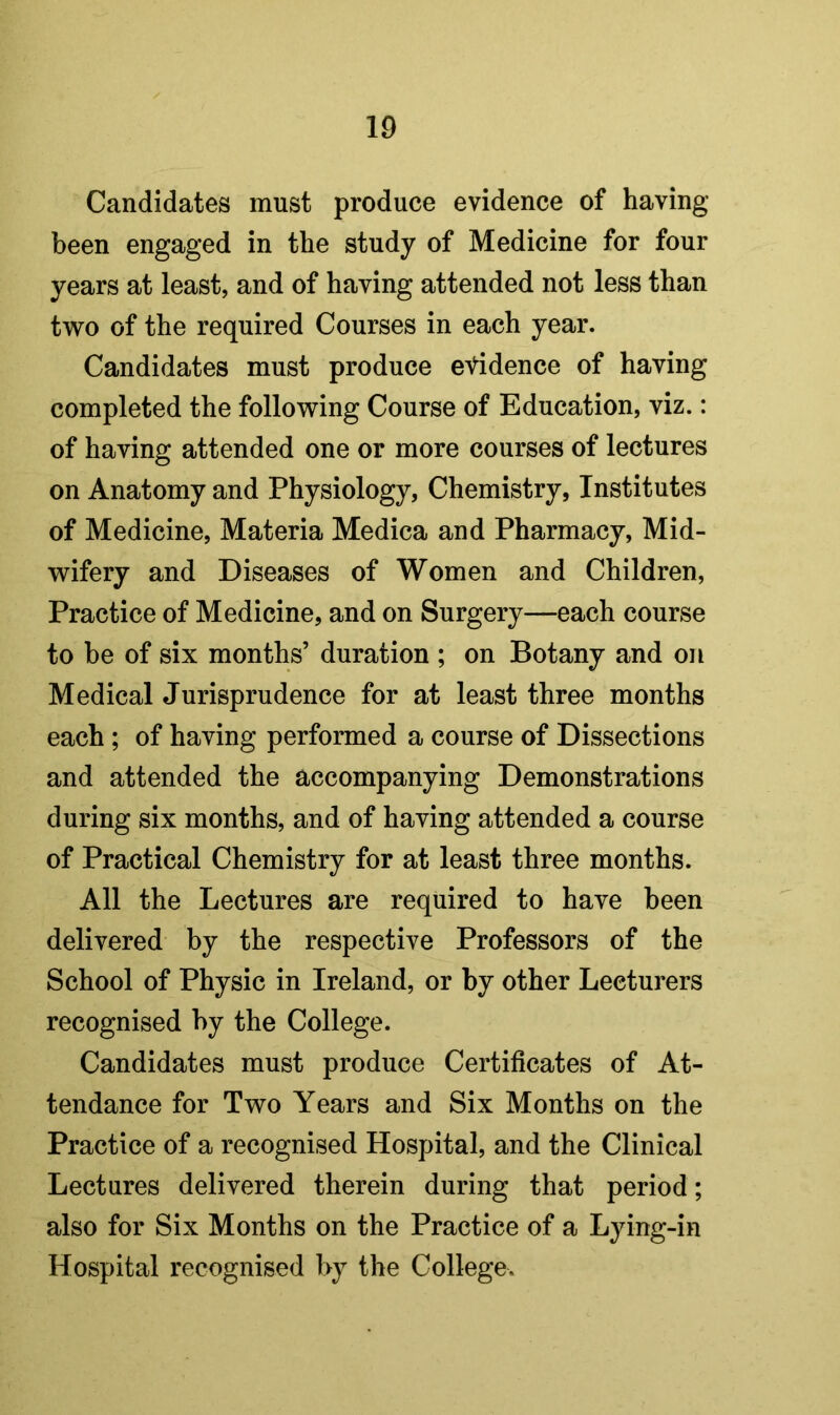 Candidates must produce evidence of having- been engaged in the study of Medicine for four years at least, and of having attended not less than two of the required Courses in each year. Candidates must produce evidence of having completed the following Course of Education, viz.: of having attended one or more courses of lectures on Anatomy and Physiology, Chemistry, Institutes of Medicine, Materia Medica and Pharmacy, Mid- wifery and Diseases of Women and Children, Practice of Medicine, and on Surgery—each course to he of six months’ duration ; on Botany and on Medical Jurisprudence for at least three months each; of having performed a course of Dissections and attended the accompanying Demonstrations during six months, and of having attended a course of Practical Chemistry for at least three months. All the Lectures are required to have been delivered by the respective Professors of the School of Physic in Ireland, or by other Lecturers recognised by the College. Candidates must produce Certificates of At- tendance for Two Years and Six Months on the Practice of a recognised Hospital, and the Clinical Lectures delivered therein during that period; also for Six Months on the Practice of a Lying-in Hospital recognised by the College.