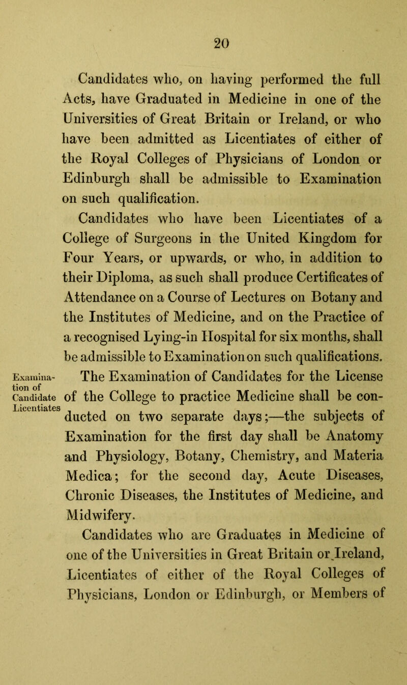 Candidates who, on having performed the full Acts, have Graduated in Medicine in one of the Universities of Great Britain or Ireland, or who have been admitted as Licentiates of either of the Royal Colleges of Physicians of London or Edinburgh shall be admissible to Examination on such qualification. Candidates who have been Licentiates of a College of Surgeons in the United Kingdom for Four Years, or upwards, or who, in addition to their Diploma, as such shall produce Certificates of Attendance on a Course of Lectures on Botany and the Institutes of Medicine, and on the Practice of a recognised Lying-in Hospital for six months, shall be admissible to Examination on such qualifications. Examina- The Examination of Candidates for the License Candidate of the College to practice Medicine shall be con- ducted on two separate days;—the subjects of Examination for the first day shall be Anatomy and Physiology, Botany, Chemistry, and Materia Medica; for the second day. Acute Diseases, Chronic Diseases, the Institutes of Medicine, and Midwifery. Candidates who are Graduates in Medicine of one of the Universities in Great Britain or Jreland, Licentiates of either of the Royal Colleges of Physicians, London or Edinburgh, or Members of