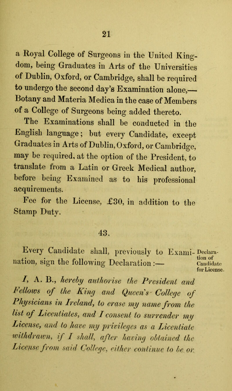 a Royal College of Surgeons in the United King- dom, being Graduates in Arts of the Universities of Dublin, Oxford, or Cambridge, shall be required to undergo the second day’s Examination alone,— Botany and Materia Medica in the case of Members of a College of Surgeons being added thereto. The Examinations shall be conducted in the English language; but every Candidate, except Graduates in Arts of Dublin, Oxford, or Cambridge, may be required, at the option of the President, to translate from a Latin or Greek Medical author, before being Examined as to his professional acquirements. Fee for the License, £30, in addition to the Stamp Duty. 43. Every Candidate shall, previously to Exami- pedara- nation, sign the following Declaration :— Cauciidate for License. /, A. B., hereby authorise the President and Fellows of the King and Queen's- College of Physicians in Ireland, to erase my 7ianie from the list of Licentiates, and I consent to surrender mij License, and to have my privileges as a Licentiate withdrawn, if I shall, after having obtained the License from said College, either continue to be or